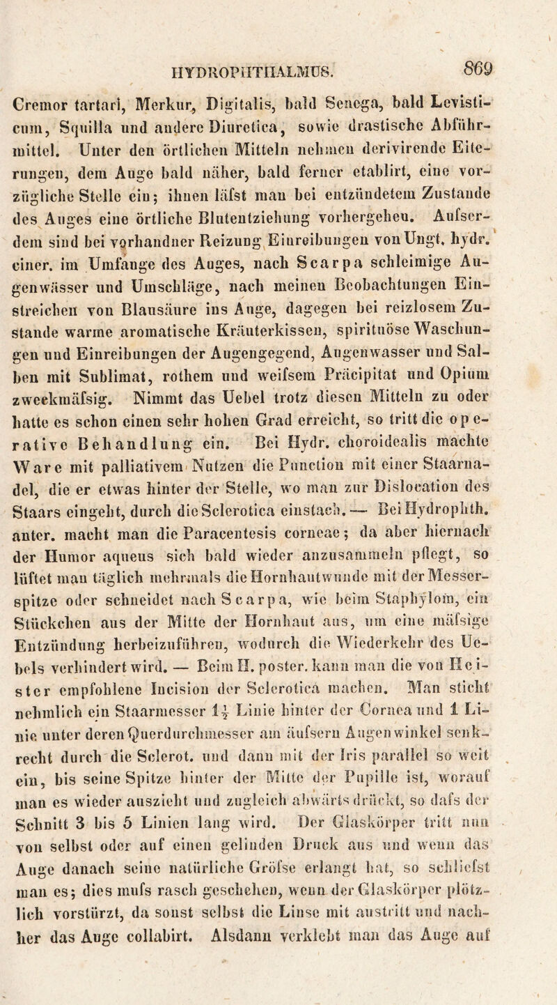 Cremor tartari, Merkur, Digitalis, bald Sciicga, bald Levisti- cum, Squilla und auderc Diiiretica, sowie drastische Abführ- mittel. Unter den örtlichen Mitteln iiehiucu derivirende Eite- rungen, dem Auge bald näher, bald ferner etablirt, eine vor- zügliche Stelle ein; ihnen läfst man bei entzündetem Zustande des Auges eine örtliche Blutentziehung vorhergeheu, Aufser- dem sind bei vQrhandner Reizung Eiureibungeu vonUngt. hjdr, einer, im Umfange des Auges, nach Scarpa schleimige Au- genwässer und Umschläge, nach meinen Beobachtungen Ein- streichen von Blausäure ins Auge, dagegen bei reizlosem Zu- stande warme aromatische Kräuterkissen, spirituöse Waschun- gen und Einreibungen der Augengegend, Augenwasser und Sal- ben mit Sublimat, rothem und weifsem Präcipitat und Opium zweekmäfsig. Nimmt das Uebel trotz diesen Mitteln zu oder hatte es schon einen sehr hohen Grad erreicht, so tritt die ope- rative Behandlung ein. Bei Hydr. choroideaiis machte Ware mit palliativera-Nutzen die Function mit einer Staarna- del, die er etwas hinter der Stelle, wo man zur Dislocatiou des Staars eingeht, durch dieSclerotica einstach.—- BeiHjdrophth. anter. macht man die Paracentesis corneae; da aber hiernach der Humor aqueus sich bald wieder anzusammeln pflegt, so lüftet mau täglich mehrniais die Hornhaut wunde mit der Messer- spitze oder schneidet nach Scarpa, wie beim Staphjloin, ein Stückchen aus der Mitte der Hornhaut aus, um eine mäfsige Entzündung herbeizuführen, wodurch die Wiederkelir des Ue- bels verhindert wird. — Beim H. posier, kann man die von He i- ster empfohlene lucision der Sclerotica machen. Man sticht nehmllch ein Staarmesser Linie hinter der Cornea und 1 Li- nie unter derentjuerdurchmesser am äufseru Augenwinkel senk- recht durch die Sclerot. und dann mit der Iris parallel so weit ein, bis seine Spitze hinter der Mitte der Pupille ist, worauf man es wieder aiiszieht und zugleich abwärts drückt, so dafs der Schnitt 3 bis 5 Linien lang wird. Der Glaskörper tritt nun von seihst oder auf einen gelinden Druck aus und wenn das Auge danach seine natürliche Grölse erlangt laat, so schliefst man es; dies mufs rasch gcschelien, wenn der Glaskörper plötz- lich vorstürzt, da sonst selbst die Linse mit austritt und nach- her das Auge collabirt. Alsdann verklebt man das Auge auf