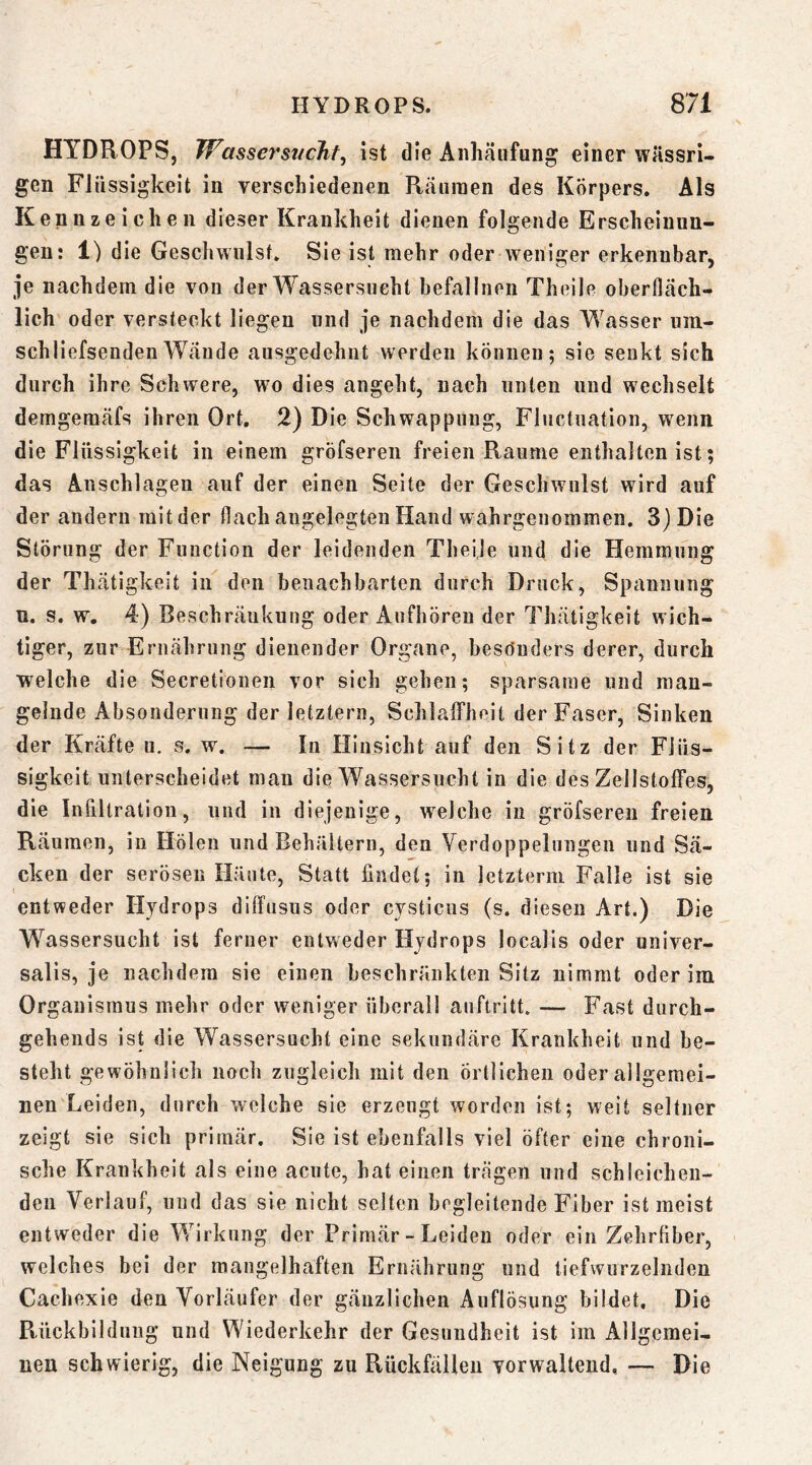 HYDROPS, Wassej'sticht^ ist die Anhäufung einer wässri- gen Flüssigkeit in verschiedenen Räumen des Körpers. Als Kennzeichen dieser Krankheit dienen folgende Erscheinun- gen: 1) die Geschwulst» Sie ist mehr oder weniger erkennbar, je nachdem die von der Wassersucht hefalliien Theile oberfläch- lich oder versteckt liegen und je nachdem die das Wasser iiin- schliefsendenWände ansgedehnt werden können; sie senkt sich durch ihre Schwere, wo dies angeht, nach unten und wechselt demgemäfs ihren Ort. 2) Die Schwappung, Fhictnation, wenn die Flüssigkeit in einem gröfseren freien Raume enthalten ist; das Anschlägen auf der einen Seite der Geschwulst wird auf der andern mit der flach angelegten Hand wahrgenommen. 3) Die Störung der Function der leidenden Theije und die Hemmung der Thätigkeit in den benachbarten durch Druck, Spannung u. s. w. 4) Beschränkung oder Aufbören der Thätigkeit wich- tiger, zur Ernährung dienender Organe, besöuders derer, durch welche die Secretionen vor sich gehen; sparsame und man- gelnde Absonderung der letztem, SchlalFheit der Faser, Sinken der Kräfte u, s. w. — In Hinsicht auf den Sitz der Flüs- sigkeit unterscheidet man die Wassersucht in die des Zellstoffes, die Inültratiou, und in diejenige, w^elche in gröfseren freien Räumen, in Holen und Behältern, den Verdoppelungen und Sä- cken der serösen Häute, Statt findet; in letztem! Falle ist sie entweder Hydrops difftisus oder cysticns (s. diesen Art.) Die Wassersucht ist ferner entweder Hydrops localis oder univer- salis, je nachdem sie einen beschränkten Sitz nimmt oder ira Organismus mehr oder weniger überall auftritt» — Fast durch- gehends ist die Wassersucht eine sekundäre Krankheit und be- steht gewöhnlich noch zugleich mit den örtlichen oder allgemei- nen Leiden, durch welche sie erzeugt worden ist; weit seltner zeigt sie sich primär. Sie ist ebenfalls viel öfter eine chroni- sche Krankheit als eine acute, hat einen trägen und schleichen- den Verlauf, und das sie nicht selten begleitende Fiber ist meist entweder die Wirkung der Primär - Leiden oder ein Zehrfiber, welches bei der mangelhaften Ernährung und tiefwurzelnden Cachexie den Vorläufer der gänzlichen Auflösung bildet. Die Ptückbildnng und Wiederkehr der Gesundheit ist im Allgemei- uen schwierig, die Neigung zu Rückfällen verwaltend, — Die