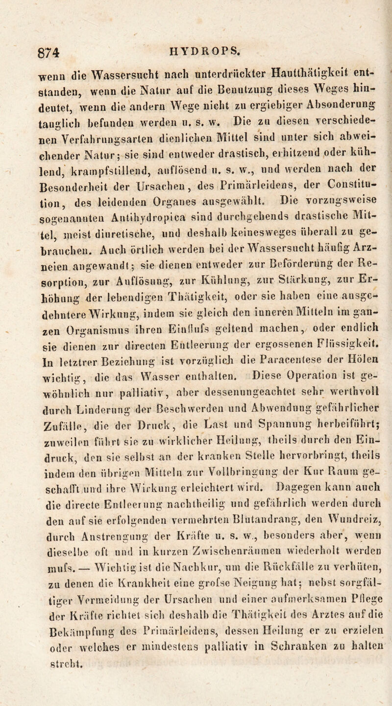 weuu die Wassersucht nach unterdrückter Hautthätigkeit ent- standen, wenn die Natur auf die Benutzung dieses Weges hiu- deutet, wenn die andern Wege nicht zu ergiebiger Absonderung tauglich befunden werden ii, s. w. Die zu diesen Terschiede- nen Verfahrungsarten dienliciieu I\littel sind unter sich abwei- chender Natur; sie sind entweder drastisch, erhitzend oder küh- lend,' krampfstillend, auflösend u. s. w., und werden nach der Besonderheit der Ursachen, des Priraarleidens, der Constitu- tion, des leidenden Organes ausgewählt. Die vorzugsweise sogenannteu Antihydropica sind durchgebeuds drastische Mit- tel, meist diuretische, und deshalb keiuesweges überall zu ge- brauchen. Auch örtlich werden bei der Wassersucht häufig Arz- neien angewandt; sie dienen entweder zur Beförderung der Re- sorption, zur Auflösung, zur Kühlung, zur Stärkung, zur Er- höhung der lebendigen Thätigkeit, oder sie haben eine ausge- dehntere Wirkung, indem sie gleich den inneren Mitteln im gan- zen Organismus ihren Einfiiifs geltend machen, oder endlich sie dienen zur directen Entleerung der ergossenen Flüssigkeit. In letztrer Beziehung ist vorzüglich die Paracentese der Höleu wichtig, die das Wasser enthalten. Diese Operation ist ge- wöhnlich nur palliativ, aber dessenungeachtet sehr w^erthvoll durch Linderung der Beschwerden und Abwendung gefährlicher Zufälle, die der Druck, die tast und Spannung herheiführt; zuweilen führt sie zu wirklicher Heilnug, theils durch den Ein- druck, den sie seihst an der kranken Stelle hervorbringt, theils iudetn den übrigen Mitteln zur Vollbringung der Kur Raum ge- schalft und ihre Wirkung erleichtert wird. Dagegen kann auch die directe Entleerung naehtheilig und gefährlich werden durch den auf sie erfolgenden vermehrten Blutandrang, den Wiindreiz, durch Anstreugiing der Kräfte u. s. w., besonders aber, wenn dieselbe oft und in kurzen Zwischenräuraeu wiederholt werden — Wichtig ist die Nachkur, um die Rückfälle zu verhüten, zu denen die Krankheit eine grofse Neigung hat; nebst sorgfäl- tiger Vermeidung der Ursachen und einer aufmerksamen Pllege der Kräfte richtet sich deshalb die Thätigkeit des Arztes auf die Bekämpfung des Primärleideus, dessen Heilung er zu erzielen oder welches er mindestens palliativ in Schranken zu halten strebt.