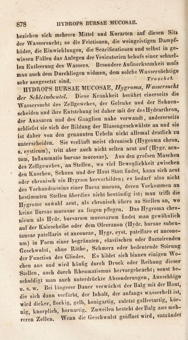 beziehen sich mehrere Mittel und Kurarten auf diesen Sitz der Wassersucht; so die Frictionen, die weingeistigen Dampf- bäder, die Einwickluiigen, die Scarificationen und selbst in ge- wissen Fällen das Anlegen der Vesicatorien behufs einer schnei- len Entteeruiig des Wassers. Besondere Aufmerksamkeit mufs man auch dem Dnrchliegen widmen, dem solche Wassersiiclitige . . , • j Tr 0 sehe l. sehr ausgesetzt sind. HYDROPS BURSAE MUCOSAE, Hygroma, Wassersucht der Schleimheulel. Diese Krankheit berührt einerseits die Wassersucht des Zellgewebes, der Gelenke und der Sehnen- scheiden und ihre Entstehung ist daher mit der desHydrarihron, der Anasarca und des Ganglion nahe verwandt, andererseits schliefst sie sich der Bildung der Blasengeschwülste an und sie ist daher von den genannten Uebeln nicht allemal deutlich zu unterscheiden. Sie verläuft meist chronisch (Hygroraa chron. s. cysticum), tritt aber auch nicht selten acut auf (Hygr. acu- tum luflamraatio biirsae mucosae). Aus den grofseu Maschen des Zellgewebes, an Stellen, wo viel Beweglichkeit zwischen den Knochen, Sehnen und der Haut Statt findet, kann sich acut oder chronisch ein Hygrom hervorbildeu; es bedarf also nicht des Vorhandenseins einer Bursa rancosa, deren Vorkommen an bestimmten Stellen überdies nicht beständig ist; man trifft die Hy-rome sowohl acut, als chronisch öfters an Stellen an, wo keine Bursae mucosae zu liegen pOegen. Das Hygroma chro- nicum als Hydr. bursarum mucosarum findet man gewöhnlich auf der Kniescheibe oder dem Olecranon (Hydr. bursae subcu- taneae patellaris et anconeae, Hygr. cyst. patellare et ancone- nm) in Form einer begränzten, elastischen oder fluctuirenden Geschwulst, ohne Rothe, Schmerz oder bedeutende Storung der Function des Gliedes. Es bildet sich binnen einigen Wo- chen aus und wird häufig durch Druck oder Reibung dieser Stellen, auch durch Rheumatismus hervorgebracht; sonst be- schuldigt man auch unterdrückte Absonderungen, Ausschläge u s w Bei längerer Dauer verwächst der Balg mit der Haut, die sich dann vcHärbt, der Inhalt, der anfangs wasserhell ist, wird dicker, flockig, gelb, honigartig, zuletzt gallertartig, kor- uio- knorplich, hornartig. Zuweilen besteht der Balg aus me - rerL Zellen. Wenn die Geschwulst geöffnet wird, entzündet