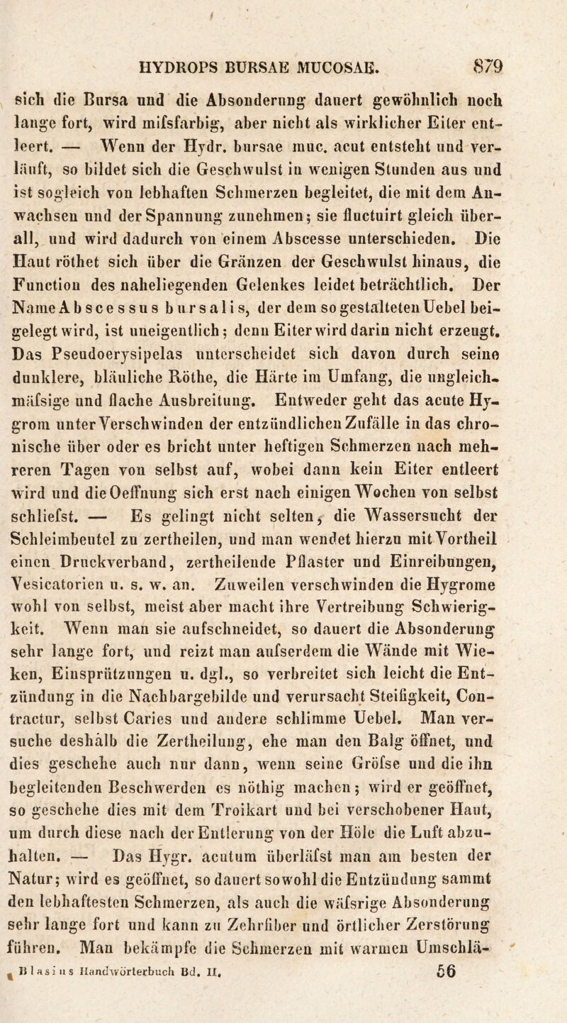 / HYDROPS BÜRSAE MUCOSAE. 879 sich die Bursa und die AbsondeniD dauert gewöhnlich noch lange fort, wird mifsfarbig, aber nicht als wirklicher Eiter ent- leert. — Wenn der Hydr. bursae muc. acut entsteht und ver- läuft, so bildet sich die Geschwulst in wenigen Stunden aus und ist sogleich von lebhaften Schmerzen begleitet, die mit dem An- wachsen und der Spannung zunelimeu; sie lluctuirt gleich über- all, und wird dadurch von einem Abscesse unterschieden. Die Haut röthet sich über die Gränzen der Geschwulst hinaus, die Function des naheliegenden Gelenkes leidet beträchtlich. Der Name Abscessus bursalis, der dem so gestalteten Uebel bei- gelegt wird, ist uneigentlich; denn Eiter wird darin nicht erzeugt. Das Pseudoerysipelas unterscheidet sich davon durch seine dunklere, bläuliche Röthe, die Härte im Umfang, die ungleich- mäfsige und flache Ausbreitung. Entweder geht das acute Hy- grom unter Verschwänden der entzündlichen Zufälle in das chro- nische über oder es bricht unter heftigen Schmerzen nach meh- reren Tagen von selbst auf, wobei dann kein Eiter entleert wird und dieOelfnung sich erst nach einigen Wochen von selbst schliefst. — Es gelingt nicht selten^ die Wassersucht der Schleimbeutel zu zertheilen, und man wendet hierzu mit Yortheil einen Driickverband, zertheileude Pflaster und Einreibungen, Yesicatorien u. s. w. an. Zuweilen verschwinden die Hygrome wohl von selbst, meist aber macht ihre Vertreibung Schwierig- keit, Wenn man sie aufschneidet, so dauert die Absonderung sehr lange fort, und reizt man anfserdem die Wände mit Wic- ken, Einsprützungen u. dgl., so verbreitet sich leicht die Ent- zündung in die Nachbargebilde und verursacht Steifigkeit, Cou- tractur, selbst Caries und andere schlimme Uebel. Mau ver- suche deshalb die Zertheiluug, ehe mau den Balg öffnet, und dies geschehe auch nur dann, wenn seine Gröfse und die ihn begleitenden Beschwerden es nöthig machen; wird er geöffnet, so geschehe dies mit dem Troikart und bei verschobener Haut, um durch diese nach der Entlerung von der Hole die Luft abzii- halten. — Das Hygr. acutum überläfst man am besten der Natur; wird es geöffnet, so dauert sowohl die Entzündung sammt den lebhaftesten Schmerzen, als auch die wäfsrige Absonderung sehr lange fort und kann zu Zehrfiber und örtlicher Zerstörung führen. Man bekämpfe die Schmerzen mit warmen Umschlä-  - nlasiiis Iland'Würterbuch Bd, II,