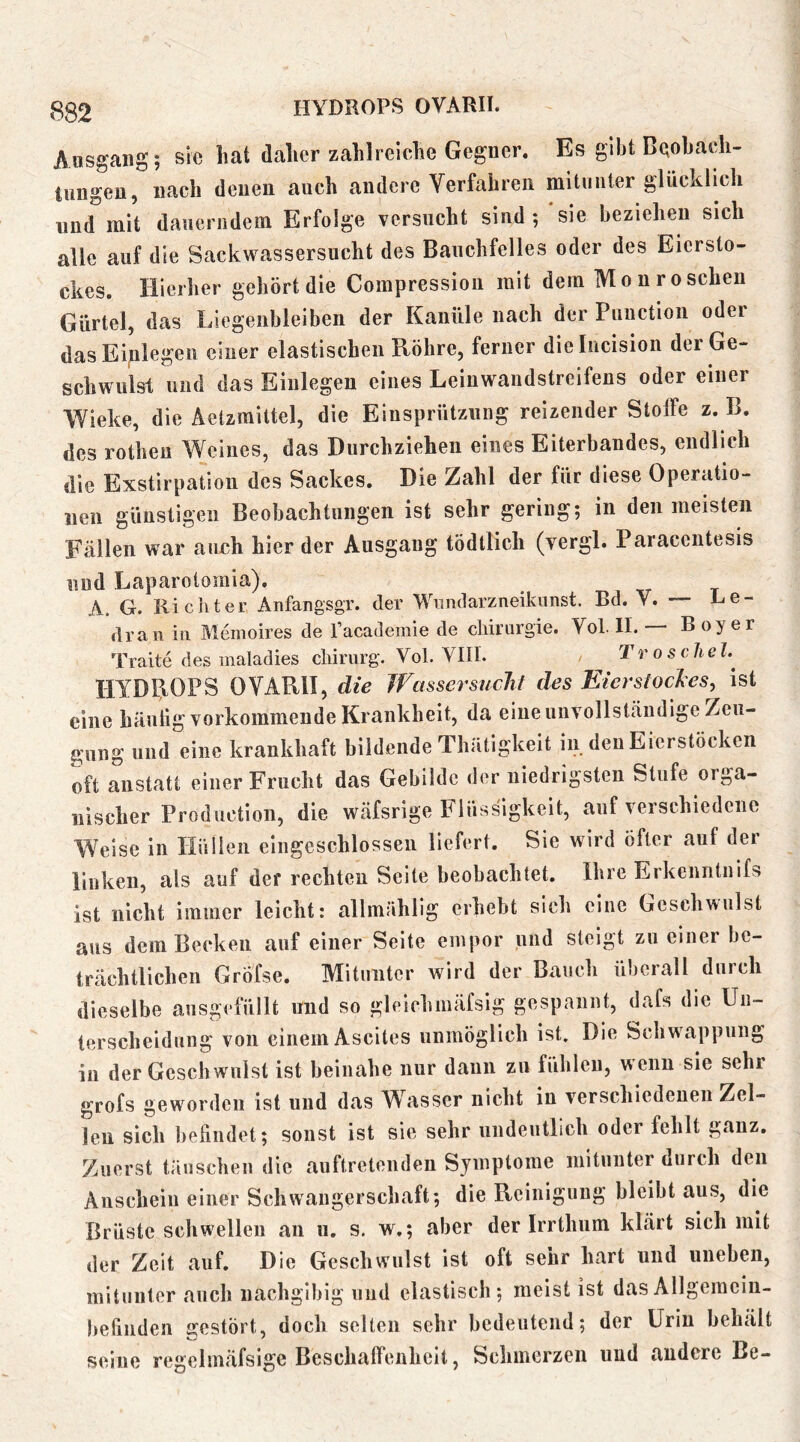 HYDROPS OVARII. Ausgang; sie hat dalicr zahlrelclie Gegner. Es gibt Beobach- tungen, nach denen auch andere Verfahren mitunter glücklich und mit dauerndem Erfolge versucht sind ; sie beziehen sich alle auf die Sackwassersucht des Bauchfelles oder des Eicrsto- ckes. Hierher gehört die Compressioii mit dem Mo n röschen Gürtel, das Liegenbleiben der Kanüle nach der Puiiction oder dasEiplegeii einer elastischen Röhre, ferner dielucision der Ge- schwulst und das Einlegen eines Leinwandstreifens oder einer Wieke, die Aetzrailtel, die Einsprütziiiig reizender StolFe z. B. des rotheu Weines, das Durchziehen eines Eiterbandes, endlich die Exstirpation des Sackes. Die Zahl der für diese Operatio- nen günstigen Beobachtungen ist sehr gering; in den meisten Fällen war aueh hier der Ausgang tödtlich (vergl. Paraccntesis und Laparotomia). A. G. Richter Anfangsgr. der Wnndarzneikunst. Bd. V. Re- (Iran in Memoires de Tacatlemie de Chirurgie. Vol. II. B oy er Traite des maladies Chirurg. Vol. VIII. / ^ Troscliel.^ HYDROPS OVARII, die Jfassersuclii des Eierstocles^ ist eine häutig vorkommende Krankheit, da eine unvollständige Zeu- gung und eine krankhaft bildende Thätigkeit in den Eierstöcken oft anstatt einer Frucht das Gebilde der niedrigsten Stufe orga- nischer Production, die wäfsrige Flüssigkeit, auf verschiedene Weise in Höllen eingeschlossen liefert. Sie wird öfter auf der linken, als auf der rechten Seite beobachtet, Ihre Erkenntnifs ist nicht immer leicht: allmählig erhebt sich eine Gcsch\vulst aus dem Becken auf einer Seite empor und steigt zu einer be- trächtlichen Gröfse. Mitunter wird der Bauch überall durch dieselbe ausgefüllt und so gleichmäfsig gespannt, dafs die Un- terscheidung von einem Ascites unmöglich ist. Die Schwappung in der Geschwulst ist beinahe nur daun zu fühlen, wenn sie sehr grofs geworden ist und das Wasser nicht in verschiedenen Zel- len sich liefindet; sonst ist sie sehr undeutlich oder fehlt ganz. Zuerst täuschen die auftretenden Symptome mitunter durch den Anschein einer Schwangerschaft; die Reinigung bleibt aus, die Brüste schwellen an u. s. w.; aber der Irrthum klärt sich mit der Zeit auf. Die Geschwulst ist oft sehr hart und uneben, mitunter auch nachgibig und elastisch; meist ist dasAllgeineiu- befinden gestört, doch seilen sehr bedeutend; der Urin behält seine regclmäfsige Beschalfenhcit, Schmerzen und andere Be-