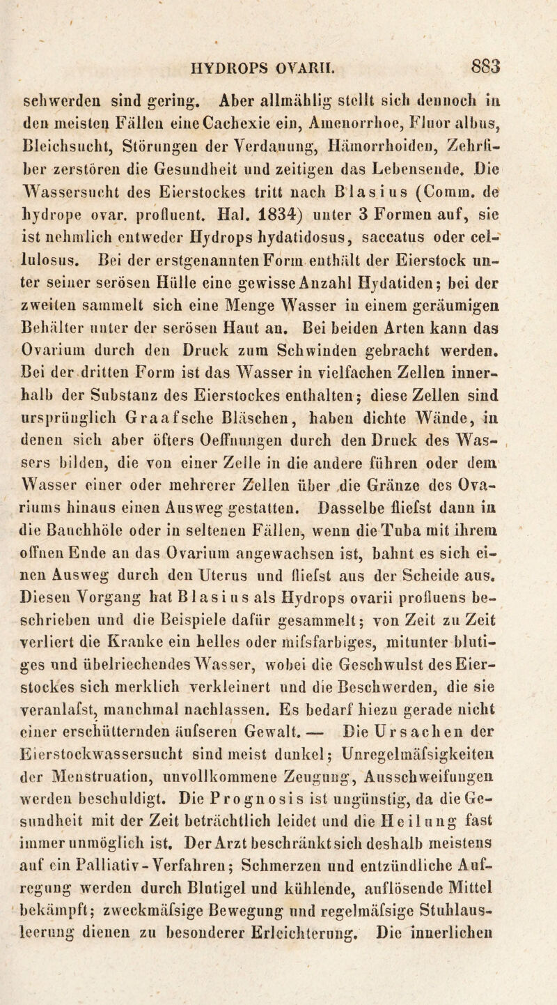 sehwerden sind gering. Aber allmählig stellt sich dennoch in den meisten Fällen eineCachexie ein, Amenorrhoe, Fluor albus, Bleichsucht, Störungen der Verdauung, Hämorrhoiden, Zehrfi- ber zerstören die Gesundheit und zeitigen das Lebensende. Die Wassersucht des Eierstockes tritt nach Biasius (Comm. de hjdrope ovar. proflueiit. Hai. 1834) unter 3 Formen auf, sie ist nehmlich entweder Hjdrops hydatidosus, saccatus oder cel- lulosus. Bei der erstgenannten Form enthält der Eierstock un- ter seiner serösen Hülle eine gewisse Anzahl Hjdatiden; bei der zweiten sammelt sich eine Menge Wasser in einem geräumigen Behälter unter der serösen Haut au. Bei beiden Arten kann das Ovarium durch den Druck zum Schwinden gebracht werden. Bei der dritten Form ist das Wasser in vielfachen Zellen inner- halb der Substanz des Eierstockes enthalten; diese Zellen sind ursprünglich Graafsche Bläschen, haben dichte Wände, in denen sich aber öfters Oeffnungeii durch den Druck des Was- , sers bilden, die von einer Zelle in die andere führen oder dem Wasser einer oder mehrerer Z'ellen über ,die Gränze des Ova- riums hinaus eiuon Ausweg gestatten. Dasselbe lliefst daun in die Bauchhöle oder in seltenen Fällen, wenn die Tuba mit ihrem offnen Ende an das Ovarium angewachsen ist, bahnt es sich ei- nen Ausweg durch den Uterus und (liefst aus der Scheide aus. Diesen Vorgang hat Blasius als Hydrops ovarii profiuens be- schrieben und die Beispiele dafür gesammelt; von Zeit zu Zeit verliert die Kranke ein helles oder mifsfarbiges, mitunter bluti- ges und übelriechendes Wasser, wobei die Geschwulst des Eier- stockes sich merklich verkleiuert und die Beschwerden, die sie veranlafst, manchmal nachlassen. Es bedarf hiezu gerade nicht einer erschütternden äufseren Gewalt. — Die Ursachen der Eierstockwassersucht sind meist dunkel; Unregelmäfsigkelten der Menstruation, unvollkommene Zeugung, Ausschweifungen, werden beschuldigt. Die Prognosis ist ungünstig, da die Ge- sundheit mit der Zeit beträchtlich leidet und die Heilung fast immer unmöglich ist. Der Arzt beschränkt sich deshalb meistens auf ein Palliativ-Verfahren; Schmerzen und entzündliche Auf- regung werden durch Blntigel und kühlende, auflösende Mittel bekämpft; zwcckmäfsige Bew^egung und regelmcäfsige Stuhlaus- leerung dienen zu besonderer Erleichterung. Die innerlichen