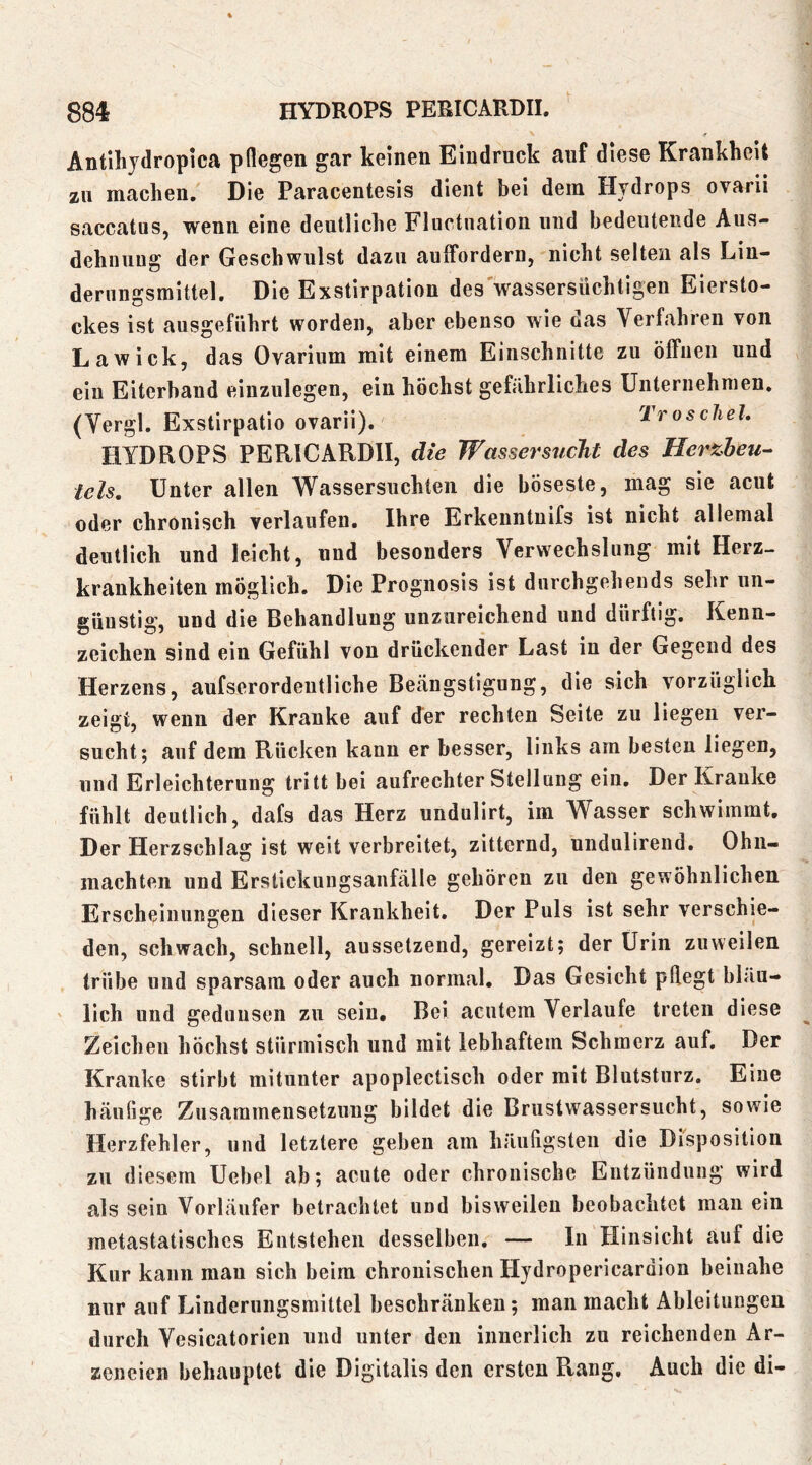 .f Antihjdropica pflegen gar keinen Eindruck auf diese Krankheit zu machen. Die Paracentesis dient bei dem Hydrops ovarii saccatus, wenn eine deutliche Fluctnation und bedeutende Aus- dehnung der Geschwulst dazu aulFordern, nicht selten als Lin- derungsmittel. Die Exstirpation des wassersüchtigen Eiersto- ckes ist ausgeführt worden, aber ebenso wie das Verfahren von Lawick, das Ovarium mit einem Einschnitte zu ölFiien und ein Eiterhand eiuzulegen, ein höchst gefährliches Unternehmen. (Yergl. Exstirpatio ovarii). TroscJiel. HYDROPS PERICARDII, die Wassersticht des Herxheu- leis. Unter allen AVassersuchten die böseste, mag sie acut oder chronisch verlaufen. Ihre Erkenntnifs ist nicht allemal deutlich und leicht, und besonders Verwechslung mit Herz- krankheiten möglich. Die Prognosis ist dnrchgeheiids sehr un- günstig, und die Behandlung unzureichend und dürftig. Kenn- zeichen sind ein Gefühl von drückender Last in der Gegend des Herzens, aufserordeutliche Beängstigung, die sich vorzüglich zeigt, wenn der Kranke auf der rechten Seite zu liegen ver- sucht; auf dem Rücken kann er besser, links am besten liegen, und Erleichterung tritt bei aufrechter Stellung ein. Der Kranke fühlt deutlich, dafs das Herz undulirt, im Wasser schwimmt. Der Herzschlag ist weit verbreitet, zitternd, undulirend. Ohn- mächten und Erstickuugsanfälle gehören zu den gewöhnlichen Erscheinungen dieser Krankheit. Der Puls ist sehr verschie- den, schwach, schnell, aussetzend, gereizt; der Urin zuweilen trübe und sparsam oder auch normal. Das Gesicht pflegt bläu- lich und gedunsen zu sein. Bei acutem Verlaufe treten diese Zeichen höchst stürmisch und mit lebhaftem Schmerz auf. Der Kranke stirbt mitunter apoplectisch oder mit Blutsturz. Eine häufige Zusammensetzung bildet die Brustwassersucht, sowie Herzfehler, und letztere geben am häufigsten die Disposition zu diesem Uebel ab; acute oder chronische Entzündung wird als sein Vorläufer betrachtet und bisweilen beobachtet man ein metastatisches Entstehen desselben, — ln Hinsicht auf die Kur kann mau sich beim chronischen Hydropericardion beinahe nur auf Linderungsmittel beschränken; man macht Ableitungen durch Vesicatorien und unter den innerlich zu reichenden Ar- zeneien behauptet die Digitalis den ersten Rang. Auch die di-
