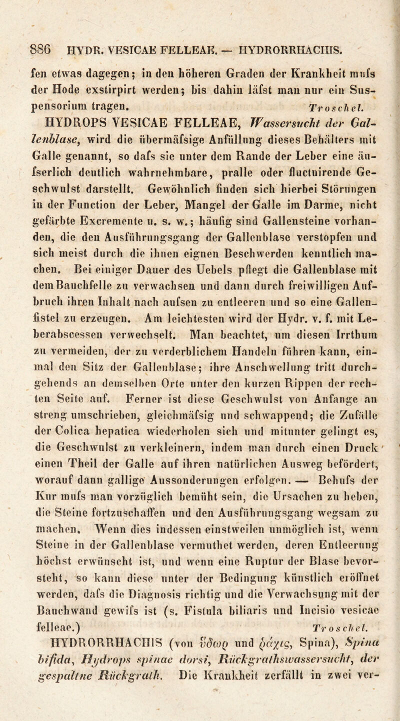 fen etwas dagegen; in den höheren Graden der Krankheit mtifs der Hode exstirpirt werden; bis dahin läfst mau nur ein Sus- pensorium tragen. Tr os diel. HYDROPS VESICAE FELLEAE, WassersiicJit der GaU lenhlase^ wird die überraäfsige Aufüllnng dieses Behcälters mit Galle genannt, so dafs sie unter dem Rande der Leber eine äu- fserlich deutlich wahrnehmbare, pralle oder lluctuirende Ge- schwulst darstellt. Gewöhnlich finden sich hierbei Störungen in der Function der Leber, Mangel der Galle ira Darme, nicht gefärbte Excremente ii. s. w.; häufig sind Gallensteine vorhan- den, die den Aiisfnbriingsgang der Gallenblase verstopfen und sich meist durch die ihnen eignen Beschwerden kenntlich ma- chen. Bei einiger Dauer des Uebels pflegt die Gallenblase mit dem Bauchfelle zu verwachsen und dann durch freiwilligen Auf- bruch ihren Inhalt nach aufsen zu entleeren und so eine Galleu- fistel zu erzeugen, Ara leichtesten wird der Hjdr. v. f. mit Le- berabsccssen verwechselt. Man beachtet, um diesen Irrthuni zu vermeiden, der zu verderblichem Handeln führen kann, ein- mal den Sitz der Gallenblase; ihre Anschwellung tritt durch- gehends an demselben Orte unter den kurzen Rippen der rech- ten Seite auf. Ferner ist diese Geschwulst von Anfänge an streng umschrieben, gleichraäfsig und schwappend; die Zufälle der Colica hepatica wiederholen sich und mitunter gelingt es, die Geschwulst zu verkleinern, indem man durch einen Druck' einen Theil der Galle auf ihren natürlichen Ausweg befördert, worauf dann gallige Aussonderungen erfolgen. — Behufs der Kur raufs man vorzüglich bemüht sein, die Ursachen zu heben, die Steine fortzuschalFen und den Ausführungsgang wegsain zu machen, W^enn dies indessen einstweilen unmöglich ist, wenn Steine in der Gallenblase verrauthet werden, deren Enllcernng höchst erwünscht ist, und wenn eine Ruptur der Blase bevor- steht, so kann diese unter der Bedingung künstlich eiölFuet werden, dafs die Diagnosis richtig und die Verwachsung mit der Bauchwaiid gewifs ist (s. Fistula biliaris und lucisio vesicae felleae.) Tr os diel. HYDRORRHÄCIIIS (von vdioQ und QcviLg^ Spina), Spina hifida^ Hydrops spinae dorsi, Itnc7i'gralhsivassers?ichf, der gespaltne RiickgralJi. Die Krankheit zerfällt in zwei ver-