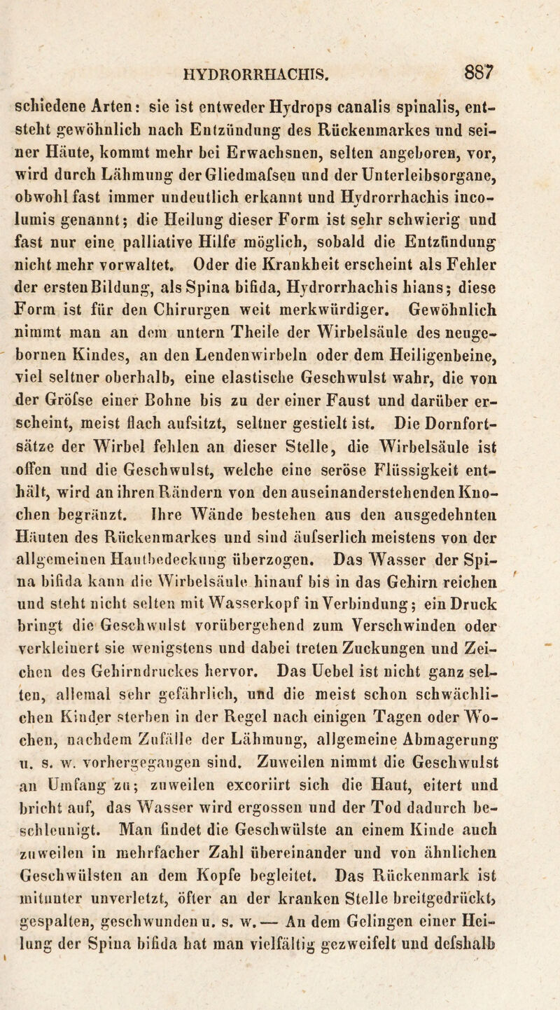 schiedene Arten: sie ist entweder Hydrops canalis spinalis, ent- steht gewöhnlich nach Entzündung des Rückenmarkes und sei- ner Häute, kommt mehr bei Erwachsnen, selten angeboren, vor, wird durch Lähmung der Gliedmafsen und der Unterleibsorgane, obwohl fast immer undeutlich erkannt und Hvdrorrhachis inco- liimis genannt; die Heilung dieser Form ist sehr schwierig und fast nur eine palliative Hilfe möglich, sobald die Entzündung nicht mehr vorwaltet, Oder die Krankheit erscheint als Fehler der ersten Bildung, als Spina bifida, Hjdrorrhachis hians; diese Form ist für den Chirurgen weit merkwürdiger. Gewöhnlich nimmt man an dem untern Theile der Wirbelsäule des nenge- boruen Kindes, au den Lendenwirbeln oder dem Heiligenbeine, viel seltner oberhalb, eine elastische Geschwulst wahr, die von der Gröfse einer Bohne bis zu der einer Faust und darüber er- scheint, meist flach aufsitzt, seltner gestielt ist. Die Dornfort- sätze der Wirbel fehlen au dieser Stelle, die Wirbelsäule ist offen und die Geschwulst, welche eine seröse Flüssigkeit ent- hält, wird an ihren Rändern von den auseinanderstehenden Kno- chen begränzt. Ihre Wände bestehen aus den ausgedehnten Häuten des Rückenmarkes und sind äufserlich meistens von der allgemeinen Haiifbedeckuug überzogen. Das Wasser der Spi- na bifida kann die Wirbelsäule hinauf bis in das Gehirn reichen und steht nicht selten mit Wasserkopf iu Verbindung; ein Druck bringt die Geschwulst vorübergehend zum Verschwinden oder verkleinert sie wenigstens und dabei treten Zuckungen und Zei- chen des Gehirndruckes hervor. Das Uebel ist nicht ganz sel- ten, alleraal sehr gefährlich, und die meist schon schwächli- chen Kinder sterben in der Regel nach einigen Tagen oder Wo- chen, nachdem Zufälle der Lähmung, allgemeine Abmagerung 11. s. w. vorhergegaugen sind. Zuweilen nimmt die Geschwulst an Umfang zu; zuweilen excoriirt sich die Haut, eitert und bricht auf, das Wasser wird ergossen und der Tod dadurch he- schleunigt. Man findet die Geschwülste an einem Kinde auch zuweilen in mehrfacher Zahl übereinander und von ähnlichen Geschwülsten an dem Kopfe begleitet. Das Rückenmark ist mitunter unverletzt, öfter an der kranken Stelle breitgedrückt, gespalten, geschwunden u. s. w. — An dem Gelingen einer Hei- lung der Spina bifida hat man vielfältig gezweifelt und defshalh