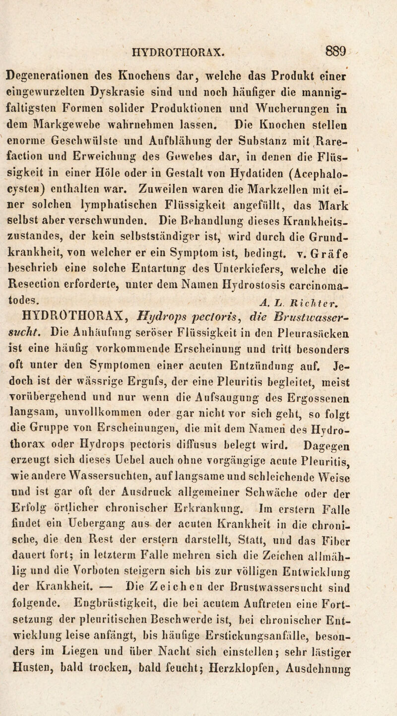 « Degenertatioiien des Knochens dar, welche das Produkt einer eingewurzelten Dyskrasie sind und noch häufiger die mannig- faltigsten Formen solider Produktionen und Wucherungen in dem Markgewebe wahriiehraen lassen. Die Knochen stellen enorme Geschwülste und Aufblähung der Substanz mit Rare- factiou und Erweichung des Gewebes dar, in denen die Flüs- sigkeit in einer Hole oder in Gestalt von Hydatiden (Äcephalo- cjsteii) enthalten war. Zuweilen waren die Markzellen mit ei- ner solchen lymphatischen Flüssigkeit angefüllt, das Mark selbst aber verschwunden. Die Behandlung dieses Krankheits- zustandes, der kein selbstständiger ist, wird durch die Gruud- krankheit, von welcher er ein Symptom ist, bedingt, v. Gräfe beschrieb eine solche Entartung des Unterkiefers, welche die Resection erforderte, unter dem Namen Hydrostosis carcinoma- todes. jj Richter, HYDROTHORAX, Hydrops pectoris^ die Brustivasser^ sticht. Die Anhäufung seröser Flüssigkeit in den Pleurasäcken ist eine häufig vorkommende Erscheinung und tritt besonders oft unter den Symptomen einer acuten Entzündung auf. Je- doch ist der wässrige Ergufs, der eine Pleuritis begleitet, meist vorübergehend und nur wenn die Aufsaugung des Ergossenen langsam, unvollkommen oder gar nicht vor sich gebt, so folgt die Gruppe von Ersclieiiiungeii, die mit dem Nameii des Hydro- thorax oder Hydrops pectoris dilfusus belegt wird. Dagegen erzeugt sich dieses üebel auch ohne vorgängige acute Pleuritis, wie andere Wassersüchten, auf langsame und schleichende Weise nnd ist gar oft der Ausdruck allgemeiner Schwäche oder der Erfolg Örtlicher chronischer Erkrankung. Im erstem Falle findet ein Uebergang aus der acuten Krankheit in die chroni- sche, die den Rest der erstem darstellt, Statt, und das Fiber dauert fort; in letzterm Falle mehren sich die Zeichen allmäh- lig und die Vorboten steigern sich bis zur völligen Entwicklung der Krankheit. — Die Zeichen der Brustwassersucht sind folgende. Engbrüstigkeit, die bei acutem Auftreten eine Fort- setzung der pleuritischen Beschwerde ist, bei chronischer Ent- wicklung leise anfängt, bis häufige Erstickungsanfälle, beson- ders im Liegen und über Nacht sich einstellen; sehr lästiger Husten, bald trocken, bald feucht; Herzklopfen, Ausdehnung