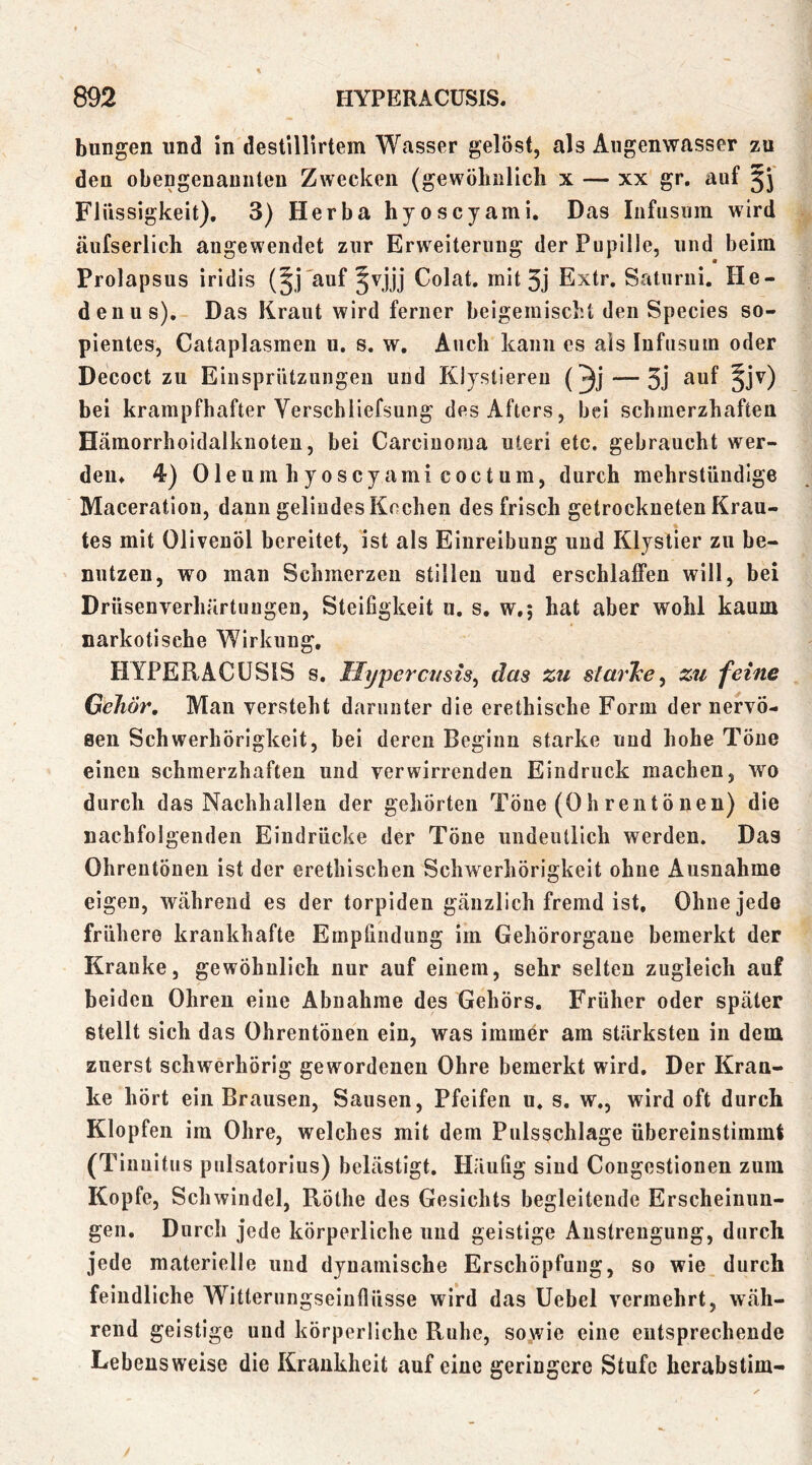 bungen und in destillirtem Wasser gelöst, als Augenwasser zu den obengenauiiteu Zwecken (gewöbullcb x — xx gr. auf 5j Flüssigkeit), 3) Herba hyoscyami. Das Infiisuin wird äufserlich angewendet zur Erweiterung der Pupille, und beim Prolapsus iridis (^j'auf §vjjj Colat. mit 3j Extr. Saturni. He- den us). Das Kraut wird ferner beigemiscbt den Species so- pientes, Cataplasmen u. s. w. Auch kann es als Infusum oder Decoct zu Einsprützungen und Klystieren (^j — 3j ^^f §jv) bei krampfhafter Verschliefsung des Afters, hei schmerzhaften Hämorrhoidalknoten, bei Carcinoma uieri etc. gebraucht wer- den, 4) Oleum hyoscyami coctum, durch mehrstündige Maceration, dann gelindes Kochen des frisch getrockneten Krau- tes mit Olivenöl bereitet, ist als Einreibung und Klystier zu be- nutzen, wo man Schmerzen stillen und erschlaffen will, bei Drüsenverhärtuugen, Steifigkeit u. s, w,; hat aber wohl kaum narkotische Wirkung, HYPERACÜSIS s, Hyperctisis^ das zu slarTce^ zu feine Gehör, Man versteht darunter die erethische Form der nervö- Ben Schwerhörigkeit, bei deren Beginn starke und hohe Töne einen schmerzhaften und verwirrenden Eindruck machen, wo durch das Nachhallen der gehörten Töne (Ohrentönen) die nachfolgenden Eindrücke der Töne undeutlich werden. Das Ohrentönen ist der erethischen Schwerhörigkeit ohne Ausnahme eigen, während es der torpiden gänzlich fremd ist. Ohne jede frühere krankhafte Empfindung im Gehörorgane bemerkt der Kranke, gewöhnlich nur auf einem, sehr selten zugleich auf beiden Ohren eine Abnahme des Gehörs, Früher oder später stellt sich das Ohrentönen ein, was immer am stärksten in dem zuerst schwerhörig gewordenen Ohre bemerkt wird. Der Kran- ke hört ein Brausen, Sausen, Pfeifen u. s, w., wird oft durch Klopfen im Ohre, welches mit dem Pulsschlage übereinstimmi (Tiuuitus pulsatorlus) belästigt. Häufig sind Cougestionen zum Kopfe, Schwindel, Röthe des Gesichts begleitende Erscheinun- gen, Durch jede körperliche und geistige Anstrengung, durch jede materielle und dynamische Erschöpfung, so wie durch feindliche Witterungseinflüsse wird das Uebel vermehrt, wäh- rend geistige und körperliche Ruhe, sowie eine entsprechende Lebensweise die Krankheit auf eine geringere Stufe herabstim-