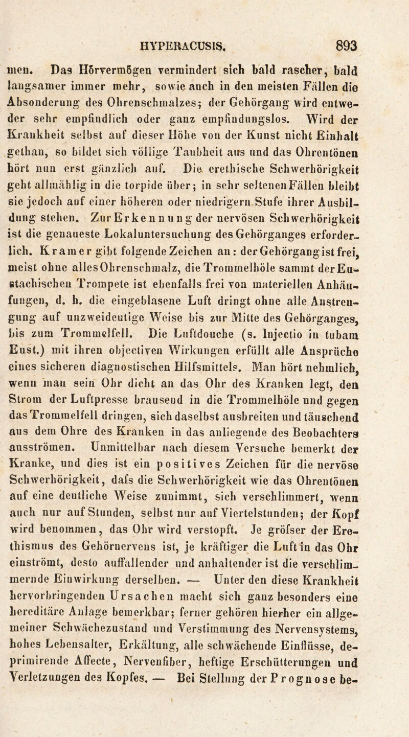 men. Das Hörvermögen vermindert sich bald rascher, bald langsamer immer mehr, sowie auch in den meisten Fällen die Absonderung des Ohrenschmalzes; der Gehörgang wird entwe- der sehr empfindlich oder ganz empliudnugslos. Wird der Krankheit selbst auf dieser Höhe von der Kunst nicht Einhalt gethan, so bildet sich völlige Taubheit aus und das Ohrentönen hört nun erst gänzlich auf. Die erethische Schwerhörigkeit geht ailmählig in die torpide über; in sehr seltenenFällen bleibt sie jedoch auf einer höheren oder niedrigem Stufe ihrer Ausbil- dung stehen. Zur E rke n n ii n g der nervösen Sch werhörigkeit ist die genaueste Lokaluntersuchung des Gehörgauges erforder- lich. Kramer gibt folgende Zeichen au: der Gehörgang ist frei, meist ohne allesOhrenschmalz, die Trommelböle sammt derEu- ßtachischeu Trompete ist ebenfalls frei von materiellen Anhäu- fungen, d. h. die eingeblasene Luft dringt ohne alle Anstren- gung auf unzweideutige Weise bis zur Mitte des Gehörganges, bis zum Trommelfell, Die Luftdouche (s. Injectio in tubam Eust.) mit ihren objectiven Wirkungen erfüllt alle Ansprüche eines sicheren diagnostischen Hilfsmittel?, Man hört nehmlich, wenn man sein Ohr dicht an das Ohr des Kranken legt, den Strom der Luftpresse brausend in die Trommelhöle und gegen das Trommelfell dringen, sich daselbst ausbreiten und täuschend aus dem Ohre des Kranken in das anliegende des Beobachtera ausströmen. Unmittelbar nach diesem Versuche bemerkt der Kranke, und dies ist eiu positives Zeichen für die nervöse Schwerhörigkeit, dafs die Schwerhörigkeit wie das Ohrentöuen auf eine deutliche Weise zuuimmt, sich verschlimmert, wenn auch nur auf Stunden, selbst nur auf Viertelstunden; der Kopf wird benommen, das Ohr wird verstopft. Je gröfser der Ere- thismus des Gehörnervens ist, je kräftiger die Luft in das Ohr einströmt, desto auffallender und anhaltender ist die verschlim- mernde Einwirkung derselben. ■— Unter den diese Krankheit bervorbringeudeu Ursachen macht sich ganz besonders eine hereditäre Anlage bemerkbar; ferner gehören hierher ein allge- meiner Schwächezustand und Verstimmung des Nervensystems, hohes Lebensalter, Erkältung, alle schwächende Einflüsse, de- primirende Affecte, Nervenfiber, heftige Erschütterungen und Verletzungen des Kopfes. — Bei Stellung der Prognose be-