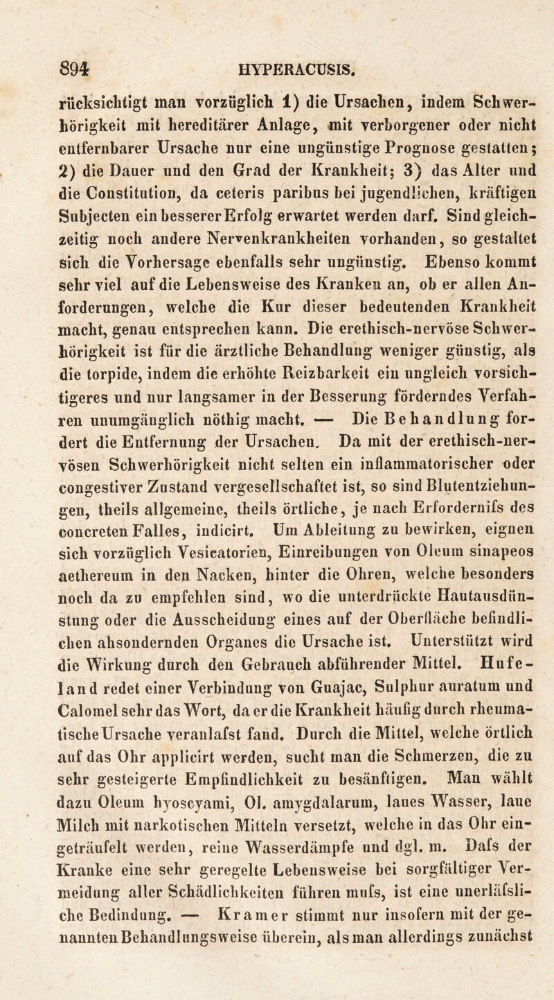 rücksiclitlgt man vorzüglich 1) die Ursachen, indem Schwer- hörigkeit mit hereditärer Anlage, mit verborgener oder nicht entferubarer Ursache nur eine ungünstige Prognose gestatten; 2) die Dauer und den Grad der Krankheit; 3) das Alter und die Constitution, da ceteris paribus bei jugendlichen, kräftigen Subjecten einbessererErfolg erwartet werden darf. Sind gleich- zeitig noch andere Nervenkrankheiten vorhanden, so gestaltet sich die Vorhersage ebenfalls sehr ungünstig. Ebenso kommt sehr viel auf die Lebensweise des Kranken an, ob er allen An- forderungen, welche die Kur dieser bedeutenden Krankheit macht, genau entsprechen kann. Die erethisch-nervöse Schwer- hörigkeit ist für die ärztliche Behandlung weniger günstig, als die torpide, indem die erhöhte Reizbarkeit ein ungleich vorsich- tigeres und nur langsamer in der Besserung förderndes Verfah- ren unumgänglich nöthig macht. — Die Behandlung for- dert die Entfernung der Ursachen. Da mit der erethisch-ner- vösen Schwerhörigkeit nicht selten ein inflammatorischer oder cougestiver Zustand vergesellschaftet ist, so sind Blutentziehun- gen, theils allgemeine, theils örtliche, je nach Erfordernifs des concreten Falles, indicirt. Um Ableitung zu bewirken, eignen sich vorzüglich Vesicatorien, Einreibungen von Oleum sinapeos aethereum in den Nacken, hinter die Ohren, weiche besonders noch da zu empfehlen sind, wo die unterdrückte Hautaiisdün- stung oder die Ausscheidung eines auf der Oberfläche befindli- chen ahsondernden Organes die Ursache ist. Unterstützt wird die Wirkung durch den Gebrauch abführender Mittel. Hufe- land redet einer Verbindung von Guajac, Sulphur auratum und Calomel sehr das Wort, da er die Krankheit häufig durch rheuma- tischeUrsache veraulafst fand. Durch die Mittel, welche örtlich auf das Ohr applicirt werden, sucht man die Schmerzen, die zu sehr gesteigerte Empfindlichkeit zu besänftigen. Man wählt dazu Oleum hyoscjami, Ol. amygdalarum, laues Wasser, laue Milch mit narkotischen Mitteln versetzt, welche in das Ohr ein- geträufelt werden, reine Wasserdämpfe und dgl. m. Dafs der Kranke eine sehr geregelte Lebensweise bei sorgfältiger Ver- meidung aller Schädlichkeiten führen mufs, ist eine unerläfsli- che Bediiidung. — Kramer stimmt nur insofern mit der ge- nannten Behandlungsweise überein, als man allerdings zunächst