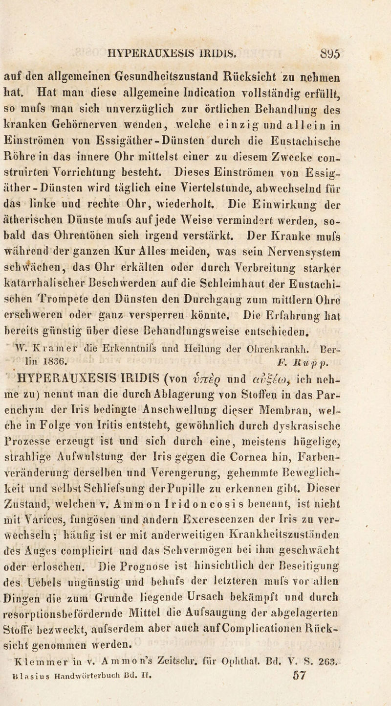 auf den allgemeinen Gesundheitszustand Rücksicht zu nehmen hat Hat man diese allgemeine ludication vollständig erfüllt, so mufs mau sich unverzüglich zur örtlichen Behandlung des kranken Gehörnerven wenden, welche einzig und allein in Einströmen von Essigäther-Dünsten durch die Eustachische Röhre in das innere Ohr mittelst einer zu diesem Zwecke con- struirten Vorrichtung besteht. Dieses Eiuströmeu von Essig- äther - Dünsten wird täglich eine Viertelstunde, abwechselnd für das linke und rechte Ohr, wiederholt Die Einwirkung der ätherischen Dünste mufs auf jede Weise vermindert werden, so- bald das Ohrentönen sich irgend verstärkt Der Kranke mufs während der ganzen Kur Alles meiden, was sein Nervensystem schwächen, das Ohr erkälten oder durch Verbreitung starker katarrhalischer Beschwerden auf die Schleimhaut der Eustachi- schen Trompete den Dünsten den Durchgang zum mittlernOhre erschweren oder ganz versperren könnte. Die Erfahrung hat bereits günstig über diese Behandlungsweise entschieden, W. Kramer die Erkenntnifs und Heilung- der Olirenkrankh. Ber- lin 1836. JF’. Kupp. HYPERAUXESIS IRIDIS (von vTtsQ und av^ico, ich neh- me zu) nennt man die durch Ablagerung von Stoffen in das Par- enchym der Iris bedingte Anschwellung dieser Membran, wel- che in Folge von Iritis entsteht, gewöhnlich durch dyskrasische Prozesse erzeugt ist und sich durch eine, meistens hügelige, strahlige Aufwulstung der Iris gegen die Cornea hin, Farben- veränderung derselben und Verengerung, gehemmte Beweglich- keit und selbst Schliefsung derPupille zu erkennen gibt. Dieser Zustand, welchen v. Ammon Iridoucosis benennt, ist nicht mit Varices, fungösen und andern Excrescenzen der Iris zu ver- wechseln ; häufig ist er mit anderweitigen Krankheitszuständen des Auges complicirt und das Sehvermögen bei ihm geschwächt oder erloschen. Die Prognose ist hinsichtlich der Beseitigung des Uebels ungünstig und behufs der letzteren mufs vor allen Dingen die zum Grunde liegende Ursach bekämpft und durch resorptiousbefördernde Mittel die Aufsaugung der abgelagerten Stoffe bezweckt, aufserdem aber auch aufComplicatioiieii Rück- sicht genommen werden. Klemmer in v. Ammon’s Zeitschr. für Oi)Iithal. Bd. V. S. 263. nlasius Handwörterbuch Bd. 11« 57