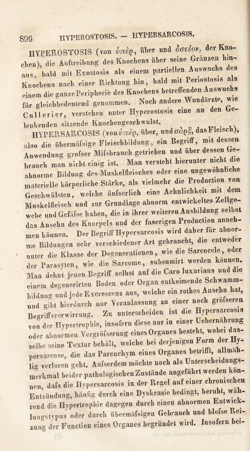 HYPEROSTOSIS, — HTPERSARCOSIS. HYPEROSTOSIS (von vrctq-, üIjct und oßtiov, der Kno- chen), die Anftreihuns des Knochens über seine Granzen hin- aus bald mit Exostosis als einem partiellen Auswuchs es Kno’cheus nach einer Richtung hin, bald mit Perlostosis als einem die ganze Peripherie des Knochens betreffenden Auswuchs für gleichbedeutend genommen. Noch andere Wundärzte, wie Cullcrier, verstehen unter Hyperostosis eine an den be- lenkciideii sitzende Knocheiigeschwiilst. wi • nv HYPEPiSARCOSlS (voniiTrefi, über, undffcfib, dasfflcisc ), also die übennäfsige Fleiscbbildiiiig, ein Begriff, mit dessen Aiiwendiiiig grofser MiCsbraneh getrieben und über dessen Ge- brauch man nicht einig ist. Man versteht hierunter nicli die abnorme Bildung des.Miiskelfleisches oder eine nngewohnliche niatcricllfi körperliche Starke, als vielmehr die Production von Geschwülsten, welche äufserlich eine Aehnlichkeit mit dem Mnskellleisch und zur Grundlage abnorm entwickeltes Zellge- webe undGefätse haben, die in ihrer weiteren Ausbildung selbst des Ansehu des Knorpels und der faserigen Production anneh- men können. Der Begriff Hypersarcosis wird daher für abnor- me Bildungen sehr verschiedener Art gebraucht, die entweder unter die Klasse der Degenerationen, wie die Sarcocele, oder der Parasyten, wie die Sarcome, subsnmirt werden können. ' Mau dehnt jenen Begriff selbst auf die Caro luxuriaiis und die einem degenerirten Boden oder Organ entkeimende Schwamm- bilduiig und jede Excrescenz aus, welche ein rothes Ansehu hat, und gibt hierdurch nur Veranlassung zu einer noch grofseren Be.^r'iffsverwirruns. Zu unterscheiden ist die Hypersarcosis von der Hypertrophie, insofern diese nur in einer üebernahrung oder abnormen Vergröfserung eines Organes besteht, wobei das- selbe seine Textur behalt, welche bei derjenigen Form der y- persareose, die das Parenchym eines Organes betrifft, allmah- li.r verloren geht. Aufserdem möchte noch als Uiiterscheidunp- merkmal beider pathologischen Zustände angeführt werden kön- nen, dafs die Hypersarcosis in der Regel auf einer chronischen Eiitzüiidinig, häufig durch eine Dyskrasie hedingt, beruht, wä - reud die Hypertrophie dagegen durch einen abnarmen Entwick- liiiigstTpvis oder durch übermiitsigen Gebrauch und blofse Rei- zung der Function eines Organes begründet wird. Insofern bei-