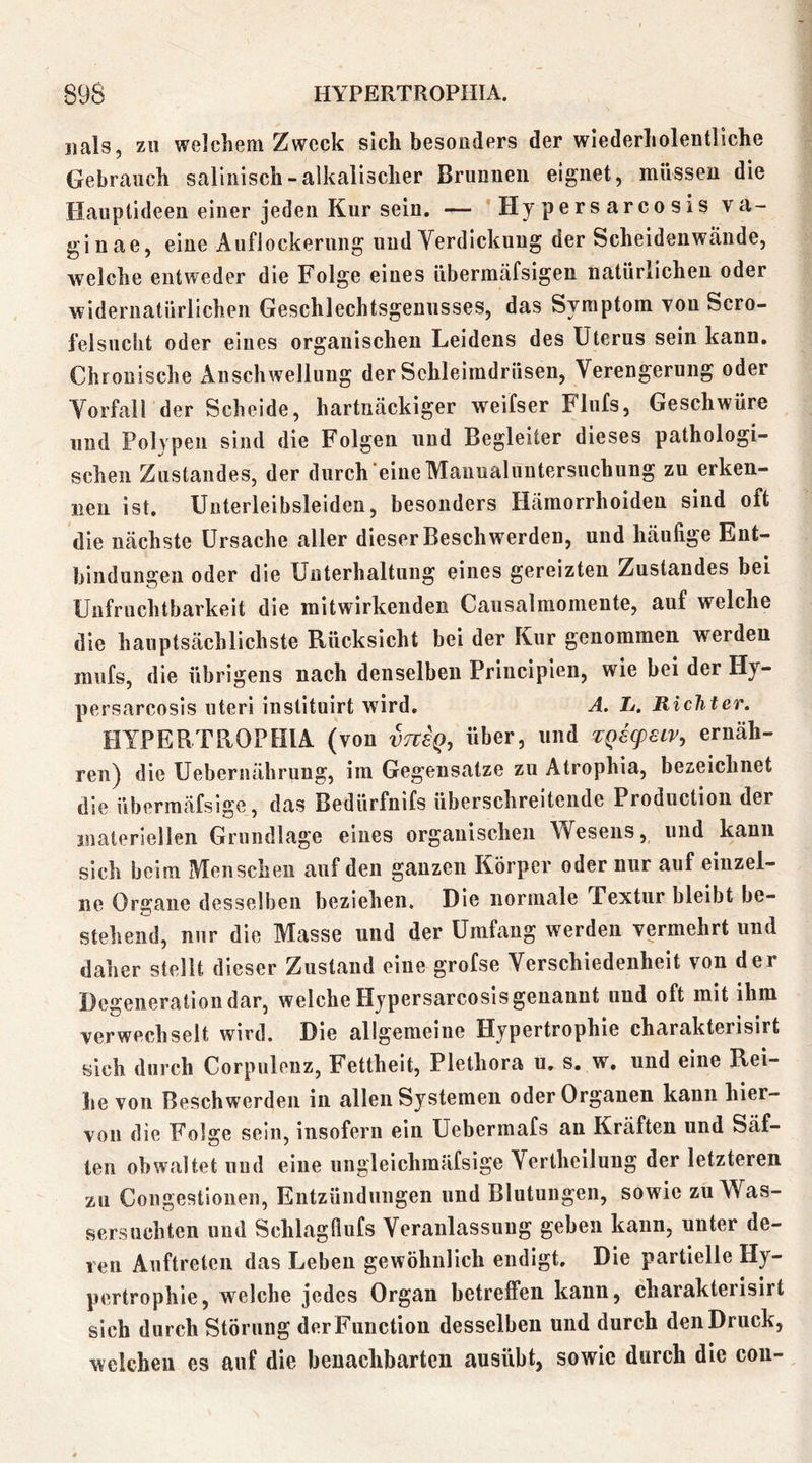 «als, zu welcliem Zweck sich besonders der wiederlioleutllche Gebrauch saliiiisch - alkalischer Brunnen eignet, müssen die Hauptideen einer jeden Kursein, — * Hy pers arco sis va- ginae, eine Auflockernng und Yerdickung der Scheidenweände, welche entweder die Folge eines übermäfsigen natürlichen oder widernatürlichen Geschlechtsgennsses, das Symptom yon Scro- felsuclit oder eines organischen Leidens des Uterus sein kann. Chronische Anschwellung der Schleimdrüsen, Verengerung oder Vorfall der Scheide, hartnäckiger weifser Flufs, Geschwüre lind Polypen sind die Folgen und Begleiter dieses pathologi- schen Zustandes, der durch eine Manual Untersuchung zu erken- nen ist. Unterleibsleiden, besonders Hämorrhoiden sind oft die nächste Ursache aller dieser Beschwerden, und häufige Ent- bindungen oder die Unterhaltung eines gereizten Zustandes bei Unfruchtbarkeit die mitwirkenden Causalmomente, auf welche die hauptsächlichste Rücksicht bei der Kur genommen werden miifs, die übrigens nach denselben Principien, wie bei der Hy- persarcosls uteri instituirt wird, A. L. Richter. HYPERTROPHIA (yon vtvsq, über, und TQecpetv, ernäh- ren) die Uebernährimg, im Gegensätze zu Atrophia, bezeichnet die übermäfsige, das Bedürfnifs überschreitende Production der materiellen Grundlage eines organischen Wesens, und kann sich beim Menschen auf den ganzen Körper oder nur auf einzel- ne Organe desselben beziehen. Die normale Textur bleibt be- stehend, nur die Masse und der Umfang werden yermehrt und daher stellt dieser Zustand eine grofse Verschiedenheit von der Degeneration dar, welche Hypersarcosis genannt und oft mit ihm verwechselt wird. Die allgemeine Hypertrophie charakterisirt sich durch Corpiilonz, Fettheit, Plethora u, s. w, und eine Rei- he von Beschwerden in allen Systemen oder Organen kann hier- von die Folge sein, insofern ein Uebermafs an Kräften und Säf- ten obwaltet und eine ungleichraäfsige Vertheiluug der letzteren zu Coiigestionen, Entzündungen und Blutungen, sowie zu Was- sersüchten und Schlagflufs Veranlassung geben kann, unter de- ren Auftreten das Leben gewöhnlich endigt. Die partielle Hy- pertrophie, welche jedes Organ betreffen kann, charakterisirt sich durch Störung derFunction desselben und durch den Druck, welchen es auf die benachbarten ausübt, sowie durch die cou-