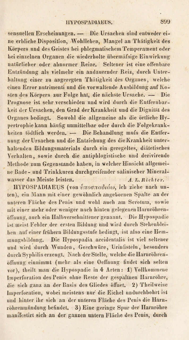 sensuellen Erscheinungen. — Die Ursachen sind entweder ei- ne erbliche Disposition, Wohlleben, Mangel an Thätigkeit des Körpers und des Geistes bei phlegniatischem Temperament oder bei einzelnen Organen die wiederholte übernitäfsige Einwirkung natürlicher oder abnormer Reize. Seltener ist eine offenbare Entzündung als Tielmehr ein andauernder Reiz, durch Unter- haltung einer zu angeregten Thätigkeit des Organes, welche einen Error iiutrimenti und die vorwaltende Ausbildung auf Ko- sten des Körpers zur Folge hat, die nächste Ursache, — Die Prognose ist sehr verschieden und wird durch die Eutfernbar- keit der Ursachen, den Grad der Krankheit und die Dignität des Organes bedingt. Sowohl die allgemeine als die örtliche Hy- pertrophiekann häufig unmittelbar oder durch die Folgekrank- heiten (ödtlich werden, — Die Behandlung raufs die Entfer- nung der Ursachen und die Entziehung des die Krankheit unter- haltenden Bilduugsraaterials durch ein geregeltes, diätetisches Verhalten, sowie durch die antiphlogistische und derivirende Methode zum Gegenstände haben, in welcher Hinsicht allgemei- ne Bade - und Trinkkuren durchgreifender salinischer Mineral- wasser das Meiste leisten, J. L, Rieht er. HYPOSPADIAEUS (von vjtoönaöiaco^ ich ziehe nach un- ten), ein Mann mit einer gewöhnlich angeboruen Spalte an der unteren Fläche des Penis und wohl auch am Scrotum, sowie mit einer mehr oder weniger nach hinten gelegenenHarnröhren- effnung, auch ein Halbverschuitteiier genannt. Die Hypospadie ist meist Fehler der ersten Bildung und wird durch Stehenblei- ben auf einer frühem Bildungsstufe bedingt, ist also eine Hem- muugsbildung. Die Hypospadia accidentalis ist viel seltener und wird durch Wunden, Geschwüre, Urinlisteln, besonders durch Syphilis erzeugt. Nach der Stelle, welche die Harnröhreii- ölfnung einnimmt (mehr als eine Oeffnung findet sich selten vor), theüt man die Hypospadie in 4 Arten: 1) Vollkommene Imperforation des Penis ohne Reste der gespaltnen Harnröhre, die sich ganz au der Basis des Gliedes öffnet. 2) Thellweiso Imperforation, wobei meistens nur die Eichel undurchbohrt ist und hinter ihr sich au der unteren Fläche des Penis die Harn- röhrenmündung befindet. 3) Eine geringe Spur der Harnröhre manifestirt sieb au der ganzen untern Fläche des Penis, durch