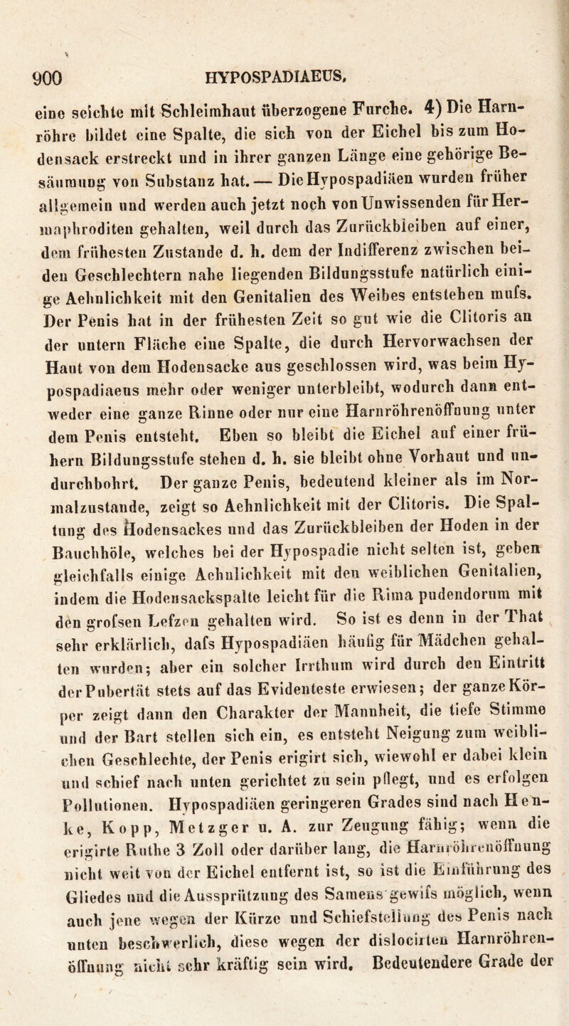 eine seichte mit Schleimhaut überzogene Furche. 4) Die Harn- röhre bildet eine Spalte, die sich von der Eichel bis zum Ho- densack erstreckt nnd in ihrer ganzen Länge eine gehörige Be- säiiraung von Substanz hat.— DieHvpospadiäen wurden früher allgemein und werden auch jetzt noch von Unwissenden für Her- maphroditen gehalten, weil durch das Zurückbleiben auf einer, deni frühesten Zustande d, h. dem der IndilFerenz zwischen bei- den Geschlechtern nahe liegenden Bildungsstufe natürlich eini- ge Aehnlichkeit mit den Genitalien des Weibes entstehen mufs. Der Penis hat in der frühesten Zelt so gut wie die Clitoris an der untern Fläche eine Spalte, die durch Hervorwachsen der Haut von dem Hodensacke aus geschlossen wird, was beim Hy- pospadiaeus mehr oder weniger unterbleibt, wodurch dann ent- weder eine ganze Rinne oder nur eine Harnröhrenöffouug unter dem Penis entsteht. Eben so bleibt die Eichel auf einer frü- hem Bildungsstufe stehen d. h, sie bleibt ohne Vorhaut und un» durchbohrt. Der ganze Penis, bedeutend kleiner als im Nor- malzustände, zeigt so Aehnlichkeit mit der Clitoris. Die Spal- tung des Öodensackes und das Zurückbleiben der Hoden in der Bauchhöle, welches bei der Hypospadie nicht selten ist, geben gleichfalls einige Aehnlichkeit mit den weiblichen Genitalien, indem die Hodeiisackspalte leicht für die Rima pudendorum mit den grofseii Lefzen gehalten wird. So ist es denn in der That sehr erklärlich, dafs Hypospadiäen häufig für Mädchen gehal- ten wurden; aber ein solcher Irrthum wird durch den Eintritt der Pubertät stets auf das Evidenteste erwiesen; der ganze Kör- per zeigt dann den Charakter der Mannheit, die tiefe Stimme und der Bart stellen sich ein, es entsteht Neigung zum weibli- chen Geschlechte, der Penis erigirt sich, wiewohl er dabei klein und schief nach unten gerichtet zu sein pflegt, und es erfolgen Pollutionen. Hypospadiäen geringeren Grades sind nach Hen- ke, Kopp, Metzger u. A. zur Zeugung fähig; wenn die erigirte Ruthe 3 Zoll oder darüber laug, die Hariiiöhreiiölfnung nicht weit von der Eichel entfernt ist, so ist die Einlührung des Gliedes und die Aussprützung des Samens gewils möglich, wenn auch jene wegen der Kürze und Schiefstclloug des Penis nach unten beschwerlich, diese wegen der dislociileu Harnröhren- ölFuung nicht sehr kräftig sein wird. Bedeutendere Grade der