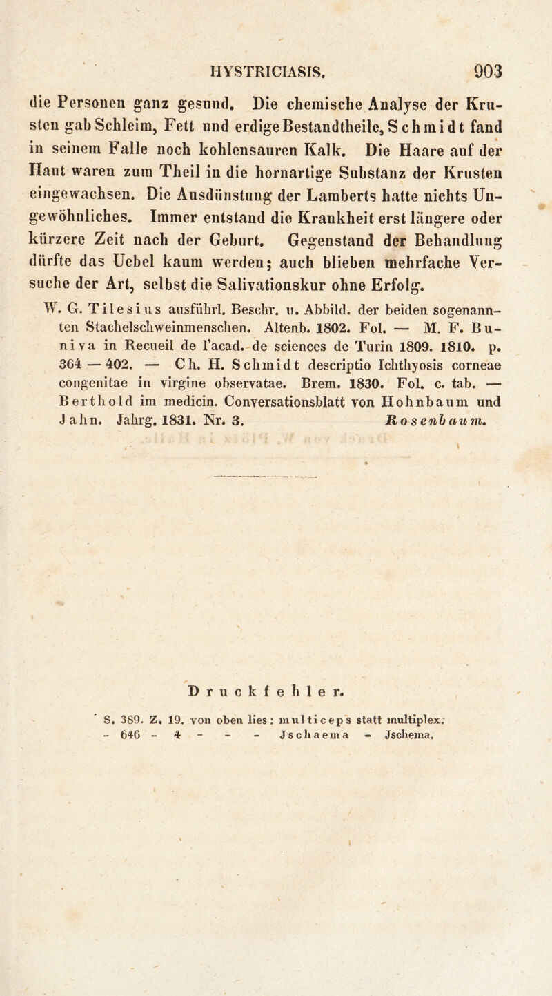 die Personen ganz gesund. Die chemische Analyse der Kru- sten gab Schleim, Fett und erdigeBestandtheile, S chmi dt fand in seinem Falle noch kohlensauren Kalk. Die Haare auf der Haut waren zum Theil in die hornartige Substanz der Krusten eingewachsen. Die Ausdünstung der Lamberts hatte nichts Un- gewöhnliches. Immer entstand die Krankheit erst längere oder kürzere Zeit nach der Geburt. Gegenstand der Behandlung dürfte das Uebel kaum werden; auch blieben mehrfache Ver- suche der Art, selbst die Salivationskur ohne Erfolg, W. G. Tilesiiis aiisführl. Besclir. ii. Abbild, der beiden sogenann- ten Stachelscliweinmensclien. Altenb. 1802. Fol. — M. F. Bu- niva in Recueil de l’acad.-de Sciences de Turin 1809. 1810. p. 364 — 402. — eil. H. Schmidt descriptio Ichtliyosis corneae congenitae in virgine observatae. Brem. 1830. Fol. c. tab. — Bert ho Id im medicin. Conversationsblatt von Hohnbanm und Jahn. Jahrg, 1831. Nr. 3. Rosenhaunu Druckfehler. S. 380. Z, 19. von oben lies; multiceps statt multiplex. - 64G - 4 - - - Jschaema - Jschema.