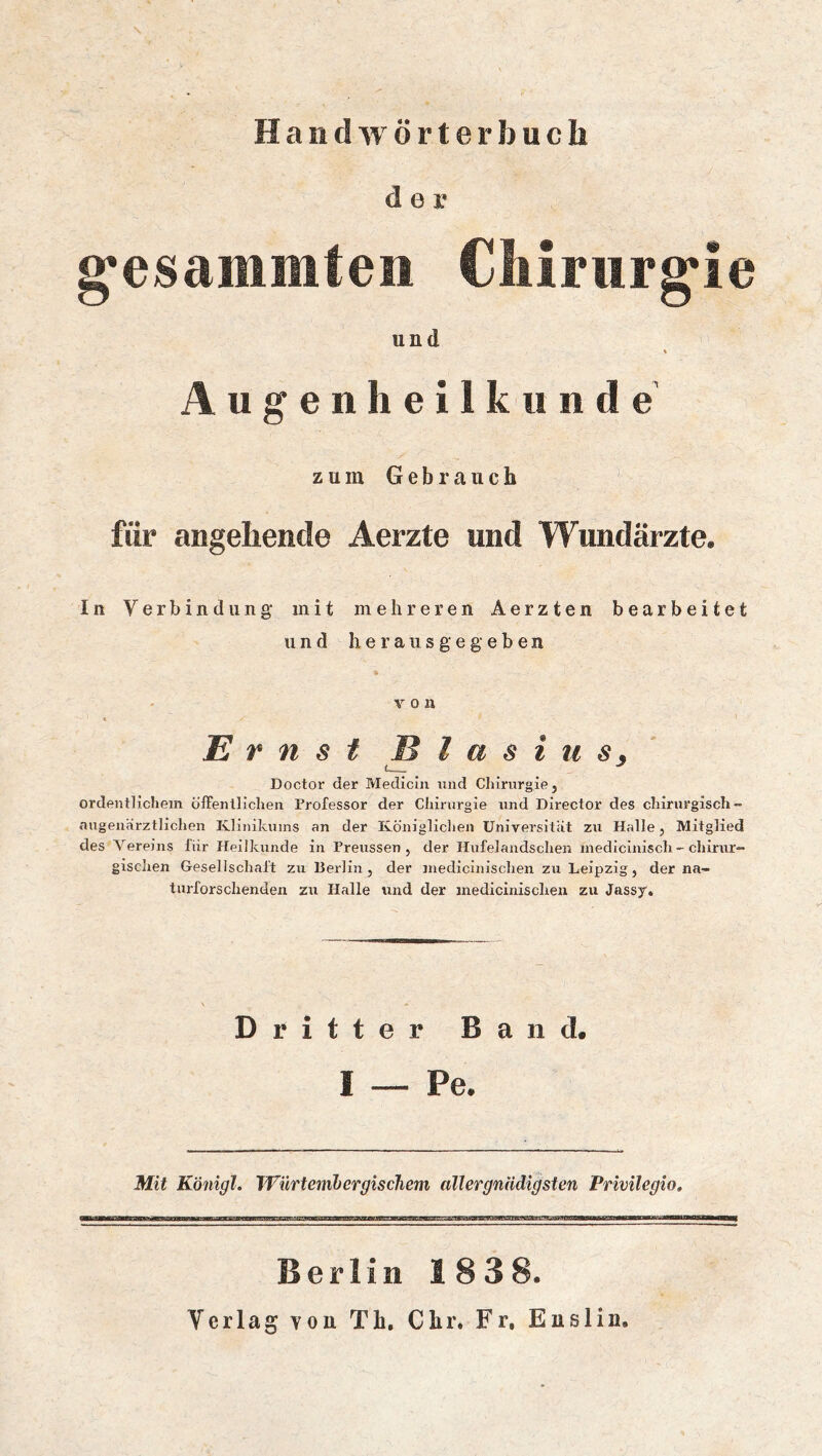 HandAVÖrterbucli der g’esaiiiiiiten Cliirurg'ie und % Augenheilkunde zum Gebrauch für angehende Aerzte und Wundärzte. In Verbindung- mit mehreren Aerzten bearbeitet und heraus gegeben von Ernst Blasius^ Doctor der Medicin nnd Chirurgie, ordentlichem ölFenllichen Professor der Chirurgie und Director des chirurgisch- augeuärztlichen Ivlinikuins an der Königlichen Universität zu Halle, Mitglied des Vereins für Heilkunde in Preussen , der Hufelandschen medicinisch.- chirur- gischen Gesellschaft zu Berlin, der inedicinischen zu Leipzig, der na- turforschenden zu Halle und der inedicinischen zu Jassy, Dritter Band. I — Pe. Mit Königl. WürtembergiscJiem aller gnädigsten Privilegio. Berlin 1838. Verlag von Th, Chr. Fr. Euslin.