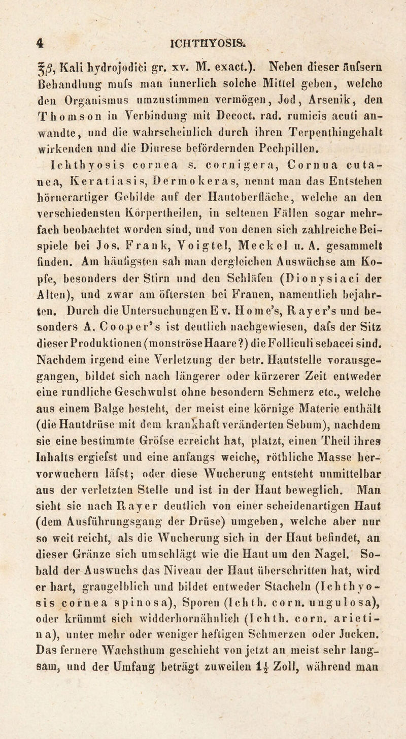 Kali hydrojodlfci gr, xv. M. exact.). Neben dieser Aufsern Beliandliiug mufs man innerlich solche Mittel geben, v/elche den Orgauisnuis iimzustimmeu vermögen, Jod, Arsenik, den Thomson in Verbindung mit Decoct. rad. rumicis acuti an- waiidte, lind die wahrscheinlich durch ihren Terpenthiiigehalt wirkenden und die Diurese befördernden Pechpillen. Ichthyosis cornea s. cornigera, Cornua cuta- nea, Ker a t i a s i s, D e r rn 0 k er a s, nennt man das Entstehen hörnerartiger Gebilde auf der Hautoberfläche, welche an den verschiedensten Körperthellen, in seltenen Fällen sogar mehr- fach beobachtet worden sind, und von denen sich zahlreiche Bei- spiele bei Jos. Frank, Voigtei, Meckel ii. A. gesammelt finden. Am häufigsten sah man dergleichen Answüchse am Ko- pfe, besonders der Stirn und den Schläfen (Dionysiaci der Alten), und zwar am öftersten bei P'rauen, namentlich bejahr- ten. Durch die Untersuchungen E v. H o m e’s, R ay e r’s und be- sonders A. Cooper*s ist deutlich iiacbgewiesen, dafs der Sitz dieser Produktionen(moiiströseHaare?) dieFoHiculi sebacei sind. Nachdem irgend eine Verletzung der betr. Hautstelle vorausge- gangen, bildet sich nach längerer oder kürzerer Zeit entweder eine rundliche Geschwulst ohne besondern Schmerz etc., welche aus einem Balge besteht, der meist eine körnige Materie enthält (die Hautdrüse mit dem krankhaft veränderten Sebum), nachdem sie eine bestimmte Gröfse erreicht hat, platzt, einen Theil ihres Inhalts ergiefst und eine anfangs weiche, röthliche Masse her- vorwuchern läfst; oder diese Wucherung entsteht unmittelbar aus der verletzten Stelle und ist in der Haut beweglich. Man sieht sie iiachRayer deutlich von einer scheidenartigeii Haut (dem Ausführungsgaug der Drüse) umgeben, welche aber nur so weit reicht, als die Wucherung sich in der Haut befindet, an dieser Gräiize sich um schlägt wie die Haut um den Nagel. So- bald der Auswuchs das Niveau der Haut überschritten hat, wird er hart, graugelblich und bildet entweder Stacheln (Ichthyo- sis cornea spinösa), Sporen (Ich th. corn. ungu 1 osa), oder krümmt sich widderhornähnlieh (I ch th. corn, arieti- 11 a), unter mehr oder weniger heftigen Schmerzen oder Jucken. Das fernere Wachsthura geschieht von jetzt au meist sehr lang- sam, und der Umfang beträgt zuweilen 1| Zoll, während man