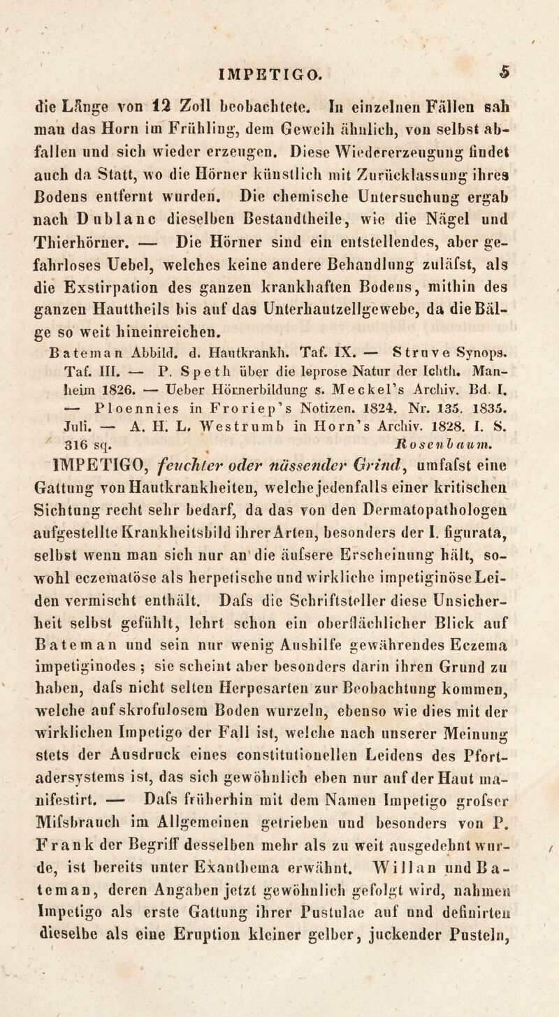 t die Lf^nge von 12 Zoll beobachtete. In einzelnen Fällen sali man das Horn im Frühling, dem Geweih ähnlich, von selbst ab- fallen und sich wieder erzeugen. Diese Wiedererzeiigung findet auch da Statt, wo die Hörner künstlich mit Zurücklassung ihres Bodens entfernt wurden. Die chemische Untersuchung ergab nach Diiblanc dieselben Bestandtheile, wie die Nägel und Thierhörner. — Die Hörner sind ein entstellendes, aber ge- fahrloses Uebel, welches keine andere Behandlung zuläfst, als die Exstirpation des ganzen krankhaften Bodens, mithin des ganzen Hauttheils bis auf das ünterhautzellgewebe, da die Bäl- ge so weit hineinreichen. Bateman Abbild, d. Haiitkrankh. Taf. IX. — Strnve Synops. Taf. III. — P. Spetli über die leprose Natur der Iclitli, Maii- iieiin 1826. — Ueber Hörjierbildung s. Meckel’s Archiv. Bd. I. — Ploennies inFroriep’s Notizen. 1824. Nr. 135. 1835. Juli. — A. H. L. Westruinb in Horn’s Archiv. 1828. I. S. 316 sq. ^ Ho senJ) tium. IMPETIGO, feuchter oder nässender Griiuf umfafst eine Gattung von Hautkrankheiten, welche jedenfalls einer kritischen Sichtung recht sehr bedarf, da das von den Dermatopathologeu aufgestellte Krankheitsbild ihrer Arten, besonders der 1. figurata, selbst wenn mau sich nur an'die äufsere Erscheinung hält, so- wohl eczematöse als herpetische und wirkliche irnpetiginöse Lei- den vermischt enthält. Dafs die Schriftsteller diese Unsicher- heit selbst gefühlt, lehrt schon ein obernächlicher Blick auf Bateman und sein nur wenig Aushilfe gewährendes Eczema impetiginodes ; sie scheint aber besonders darin ihren Grund zu haben, dafs nicht selten Herpesarteii zur Beobachtung kommen, welche auf skrofulösem Boden wurzeln, ebenso wie dies mit der wirklichen Impetigo der Fall ist, welche nach unserer Meinung stets der Ausdruck eines constitutionellen Leidens des Pfort- adersystems ist, das sich gewöhnlich eben nur auf der Haut ma- nifestirt. — Dafs früherhin mit dem Namen Impetigo grofser Mifsbrauch im Allgemeinen getrieben und besonders von P. Frank der Begriff desselben mehr als zu weit ausgedehnt wur- de, ist bereits unter Exanthema erwähnt. Will an und Ba- teman, deren Angaben jetzt gewöhnlich gefolgt wird, nahmen Impetigo als erste Gattung ihrer Pustulae auf und defiuirteii dieselbe als eine Eruption kleiner gelber, juckender Pusteln,