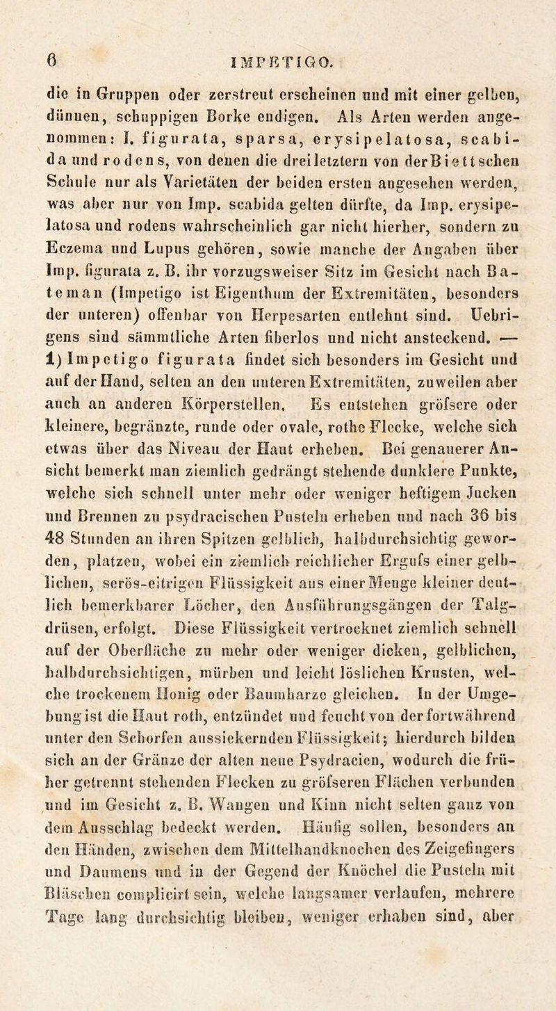 die in Gruppen oder zerstreut erscheinen und mit einer gelben, dünnen, schuppigen Borke endigen. Als Arten werden ange- nommen; I. figurata, sparsa, erysipelatosa, scabi- da und rodens, von denen die drei letztem von derB i e tt sehen Schule nur als Varietäten der beiden ersten angesehen werden, was aber nur von Imp. scabida gelten dürfte, da Imp. erjsipe- latosa und rodens wahrscheinlich gar nicht hierher, sondern zu Eczema und Lupus gehören, sowie manche der Angaben über Imp. figurata z. B. ihr vorzugsweiser Sitz im Gesicht nach Ba- teman (Impetigo ist Eigenthum der Extremitäten, besonders der unteren) offenbar von Herpesarten entlehnt sind, üebri- gens sind sämmtliche Arten fiberlos und nicht ansteckend. -— 1) Impetigo figurata findet sich besonders im Gesicht und auf der Hand, seiten an den unteren Extremitäten, zuweilen aber auch an anderen Körperstellen. Es entstehen gröfsere oder kleinere, begränzte, runde oder ovale, rothe Flecke, welche sich etwas über das Niveau der Haut erheben. Bei genauerer An- sicht bemerkt man ziemlich gedrängt stehende dunklere Punkte, welche sich schnell unter mehr oder weniger heftigem Jucken und Brennen zu psydracischeu Pusteln erheben und nach 36 bis 48 Stunden au ihren Spitzen gelblich, halbdurchsichtig gewor- den, platzeu, wobei ein ziemlich reichlicher Ergufs einer gelb- lichen, serös-eitrigen Flüssigkeit aus einer Menge kleiner deut- lich bemerkbarer Löcher, den Ausführungsgäugen der Talg- drüsen, erfolgt. Diese Flüssigkeit vertrocknet ziemlich schnell auf der Oberfläche zu mehr oder weniger dicken, gelblichen, halbdurchsichtigen, mürben und leicht löslichen Krusten, wel- che trockenem Honig oder Baumharze gleichen. In der Umge- bungist die Haut roth, entzündet und feucht von der fortwährend unter den Schorfen aussiekerndeu Flüssigkeit; hierdurch bilden sich au der Gränze der alten neue Psydracien, wodurch die frü- her getrennt stehenden Flecken zu gröfseren Flächen verbunden und im Gesicht z. B. Wangen und Kinn nicht selten ganz von dem Ausschlag bedeckt werden. Häufig sollen, besonders an den Händen, zwischen dem Mittelhandknochen des Zeigefingers und Daumens und in der Gegend der Knöchel die Pusteln mit Bläschen complicirt sein, welche langsamer verlaufen, mehrere Tage lang durchsichtig bleiben, weniger erhaben sind, aber