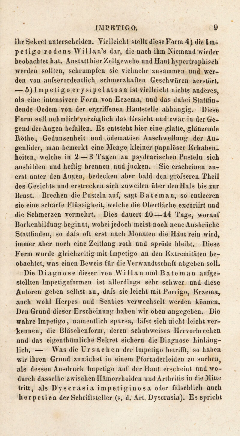ihr Sekret untersclieiden. VieUeicht stellt diese Form 4) die Im- petigo ro dens Wil lan’s dar, die nach ihm Niemand wieder beobachtet hat. Anstatt hier Zellgewebe und Haut hypertrophisch werden sollten, schrumpfen sie vielmehr zusammen und wer- den von aufserordeutlich schmerzhaften Geschwüren zerstört. — 5)Impetigo erysipelatosa ist vielleicht nichts anderes, als eine intensivere Form von Eczema, und das dabei Stattfin- dende Oedem von der ergriffenen Hautstelle abhängig. Diese Form soll uehmlich vorzüglich das Gesicht und zwar in der Ge- gend der Augen befallen. Es entsteht hier eine glatte, glänzende Rothe, Gedunsenheit und lödematöse Anschwellung' der Au- genlider, man bemerkt eine Menge kleiner papulöser Erhaben- heiten, welche in 2 — 3 Tagen zu psydracischen Pusteln sich ausbilden und heftig brennen und jucken. Sie erscheinen zu- erst unter den Augen, bedecken aber bald den gröfseren Theil des Gesichts und erstrecken sich zuweilen über den Hals bis zur Brust. Brechen die Pusteln auf, sagt Batemau, so entleeren sie eine scharfe Flüssigkeit, welche die Oberfläche exeoriirt und die Schmerzen vermehrt. Dies dauert 10 —14 Tage, worauf Borkenbildung beginnt, wobei jedoch meist noch neue Ausbrüche Stattfinden, so dafs oft erst nach Monaten die Häut rein wird, immer aber noch eine Zeitlaug roth und spröde bleibt. Diese Form wurde gleichzeitig mit Impetigo au den Extremitäten be- obachtet, was einen Beweis für die Verwandtschaft abgeben soll. Die Diagnose dieser von Willan und Bäte man aufge- stellten Impetigoformen ist allerdings sehr schwer und diese Autoren geben selbst zu, dafs sie leicht mit Porrigo, Eczema, auch wohl Herpes und Scabies verwechselt werden können. Den Grund dieser Erscheinung haben wir oben angegeben. Die wahre Impetigo, namentlich sparsa, läfst sich nicht leicht ver- kennen, die Bläschenform, deren schubweises Hervorbrechen und das eigenthümliche Sekret sichern die Diagnose hinläng- lich. — Was die Ursachen der Impetigo betrifft, so haben wir ihren Grund zunächst in einem Pfortaderleiden zu suchen^ als dessen Ausdruck Impetigo auf der Haut erscheint und wo- durch dasselbe zwischen Hämorrhoiden und Arthritis in die Mitte tritt, als Dyscrasia impetiginosa oder fälschlich auch herpetica der Schriftsteller (s. d. Art. Dyscrasia). Es spricht