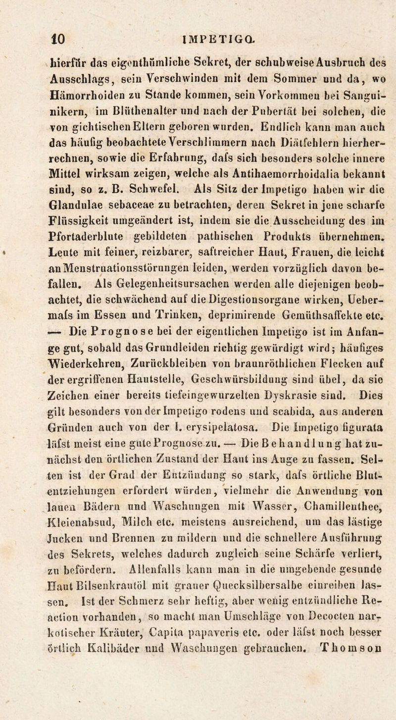 hierfür das eigonthümliche Sekret, der schubweise Ausbruch des Ausschlags, sein Verschwinden mit dem Sommer und da, wo Hämorrhoiden zu Stande kommen, seiu Yorkomraeu bei Sangui- nikern, im Blüthenalter und nach der Pubertät bei solchen, die von gichtischen Eltern geboren wurden. Endlich kann man auch das häufig beobachtete Verschlimmern nach Diätfehlern hierher- rechnen, sowie die Erfahrung, dafs sich besonders solche innere Mittel wirksam zeigen, welche als Antihaemorrhoidalia bekannt sind, so z, B. Schwefel. Als Sitz der Impetigo haben wir die Glandulae sebaceae zu betrachten, deren Sekret in jene scharfe Flüssigkeit umgeändert ist, indem sie die Ausscheidung des im Pfortaderblute gebildeten pathischeu Produkts übernehmen. Leute mit feiner, reizbarer, saftreicher Haut, Frauen, die leicht auMenstruationsstörnngen leiden, werden vorzüglich davon be- fallen, Als Gelegenheitsursachen werden alle diejenigen beob- achtet, die schwächend auf die Digestionsorgane wirken, üeber- mafs im Essen und Trinken, deprimirende Gemüthsaffekte etc. — Die Prognose bei der eigentlichen Impetigo ist im Anfän- ge gut, sobald dasGruudleiden richtig gewürdigt wird; häufiges Wiederkehren, Zurückbleiben von braunröthlichen Flecken auf der ergriffenen Hautstelle, Geschwürsbildung sind übel, da sie Zeichen einer bereits tiefeingewurzelten Djskrasie sind. Dies gilt besonders von der Impetigo rodens und scabida, aus anderen Gründen auch von der I. erjsipelatosa. Die Impetigo figurata liifst meist eine gute Prognose zu. — Die Behandlung hat zu- nächst den örtlichen Zustand der Haut ins Auge zu fassen. Sel- ten ist der Grad der Entzündung so stark, dafs örtliche Blut- eiitziehungen erfordert würden, vielmehr die Anwendung von lauen Bädern und Waschungen mit Wasser, Chamilleuthee, Kleienabsud, Milch etc^ meistens ausreichend, um das lästige Jucken und Brennen zu mildern und die schnellere Ausführung des Sekrets, welches dadurch zugleich seine Schärfe verliert, zu befördern. Allenfalls kann man in die umgebende gesunde Haut Bilsenkrautöl mit grauer Quecksilbersalbe einreiben las- sen. Ist der Schmerz sehr heftig, aber wenig entzündliche Re- action vorhanden, so macht man Umschläge von Decocten nar- kotischer Kräuter, Capita papaveris etc. oder läfst noch besser örtlich Kalibäder und Waschungen gebrauchen. Thomson