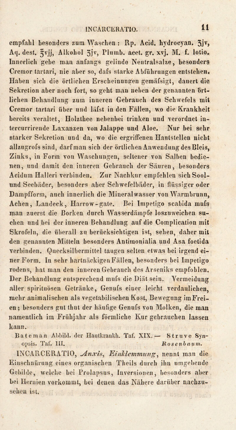 INCARCüRATlO. empfahl besonders zura Waschen : Rp, Acid. hydrocyan. 3jv, Aq. dest, Jvjj, Alkohol 3jv, Piiiinb. acet* gr. xvj. M. f. iotio. Innerlich gebe man anfangs gelinde Neutralsalze, besonders Creraor tartari, nie aber so, dafs starke Abführungen entstehen, Haben sich die örtlichen Erscheinungen gemäfsigt, dauert die Sekretion aber noch fort, so geht man neben der genannten ört- lichen Behandlung zum inneren Gebrauch des Schwefels mit Cremor tartari über und läfst in den Fällen, wo die Krankheit bereits veraltet, Holzthee nebenbei trinken und verordnet in- tercurrirende Laxanzen von Jalappe und Aloe. Nur bei sehr starker Sekretion und da, wo die ergriifenen Hautstellen nicht allzugrofs sind, darf man sich der örtlichen Anwendimg des Bleis, Zinks, in Form von Waschungen, seltener von Salben bedie- nen, und damit den inneren Gebrauch derScäuren, besonders Acidum Halleri verbinden. Zur Nachkur empfehlen sichSool- und Seebäder, besonders aber Schwefelbäder, in Ilüssiger oder Dampfform, auch innerlich die Mineralwasser von Warmbrunn, Achen, Landeck, Harrow-gate. Bei Impetigo scabida mufs mau zuerst die Borken durch Wasserdämnfe loszuvveichen su- chen und bei der inneren Behandlung auf die Complication mit Skrofeln, die überall zu berücksichtigen ist, sehen, daher mit den genannten Mitteln besonders Antiinoiiialia und Asa foetida verbinden. Quecksilberraittel taugen selten etwas bei irgend ei- ner Form. In sehr hartnäckigen Fällen, besonders bei Impetigo rodens, hat man den inneren Gebrauch des Arseniks empfohlen. Der Behandlung entsprechend mufs die Diät sein. Yermeidung aller spirituöseu Getränke, Genufs einer leicht verdaulichen, mehr animalischen als vegetabilischen Kost, Bewegung im Frei- en; besonders gut thut der häufige Genufs von Molken, die man namentlich im Frühjahr als förmliche Kur gebrauchen lassen kann. B a t e m a n Abbild, der Hautkrankh. Taf. XIX. — S t r n v e Syn- opsis. Taf. III. Rosenhcinm. INGäRCERATIO, Khikleinmun^^ nennt man die Einschnürung eines organischen Theils durch ihn umgebende Gebilde, weiche bei Prolapsus, Inversionen, besonders aber bei Hernien vorkommt, bei denen das Nähere darüber nachzu- sehen ist.