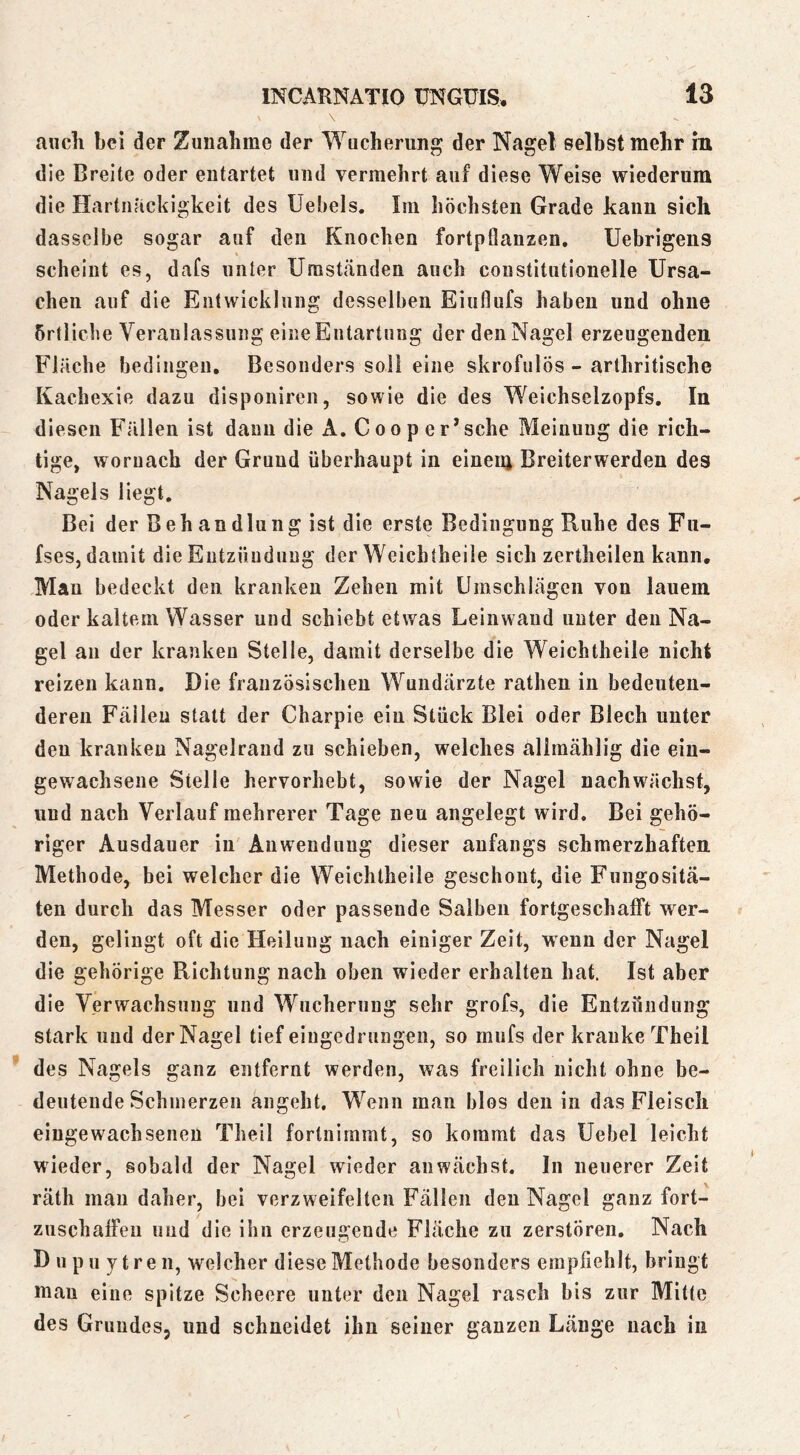 auch bei der Zunahme der Wucherung der Nagel selbst mehr in die Breite oder entartet und vermehrt auf diese Weise wiederum die Hartnäckigkeit des Uebels. Im höchsten Grade kann sich dasselbe sogar auf den Knochen fortpflanzen, Uebrigens scheint es, dafs unter Umständen auch constitutionelle Ursa- chen auf die Entwicklung desselben Eiuflufs haben und ohne örtliche Veranlassung eine Entartung der den Nagel erzeugenden Fläche bedingen. Besonders soll eine skrofulös - arthritische Kachexie dazu disponiren, sowie die des Weichselzopfs. In diesen Fällen ist dann die A. C o o p e r*sehe Meinung die rich- tige, woruach der Grund überhaupt in eineiii Breiterwerden des Nagels liegt. Bei der Beh andlung ist die erste Bedingung Ruhe des Fn- fses, damit die Entzündung der Weichtheile sich zertheilen kann, Mau bedeckt den kranken Zehen mit Umschlägen von lauem oder kaltem Wasser und schiebt etwas Leinwand unter den Na- gel an der kranken Stelle, damit derselbe die Weichtheile nicht reizen kann. Die französischen Wundärzte rathen in bedeuten- deren Fällen statt der Charpie ein Stück Blei oder Blech unter den kranken Nagelraud zu schieben, welches allmählig die eiu- gewachsene Stelle hervorhebt, sowie der Nagel nachwächst, und nach Verlauf mehrerer Tage neu angelegt wird. Bei gehö- riger Ausdauer in' Anwendung dieser anfangs schmerzhaften Methode, bei welcher die Weichtheile geschont, die Fungositä- ten durch das Messer oder passende Salben fortgeschafft wer- den, gelingt oft die Heilung nach einiger Zeit, wenn der Nagel die gehörige Richtung nach oben wieder erhalten hat. Ist aber die Verwachsnng und Wucherung sehr grofs, die Entzündung stark und der Nagel tief eiugedruiigeii, so miifs der kranke Theil des Nagels ganz entfernt werden, was freilich nicht ohne be- deutende Schmerzen angeht. Wenn man blos den in das Fleisch eingewachsenen Theil fortnimmt, so kommt das Uebel leicht wieder, sobald der Nagel wieder an wächst, ln neuerer Zeit räth mau daher, bei verzweifelten Fällen den Nagel ganz fort- zuschalFeu und die ihn erzeugende Fläche zu zerstören. Nach Dupuytren, welcher diese Methode besonders empfiehlt, bringt man eine spitze Scheere unter den Nagel rasch bis zur Mitte des Grundes, und schneidet ihn seiner ganzen Länge nach in