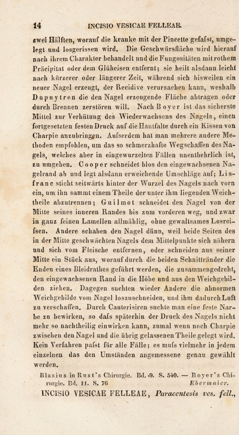 2wei Hälften, worauf die kranke mit der Piiicette gefafst, umge- legt und iosgerissen wird. Die Geschwürsfläclie wird hierauf nach ihrem Charakter behandelt und die Fungositäten mitrothem Präcipitat oder dem Giüheisen entfernt; sie heilt alsdann leicht nach kürzerer oder längerer Zeit, während sich bisweilen ein neuer Nagel erzeugt, der Recidive verursachen kann, weshalb Dupuytren die den Nagel erzeugende Fläche abtragen oder durch Brennen zerstören will. Nach Boy er ist das sicherste Mittel zur Verhütung des Wiederwachsens des Nagels, einen fortgesetzten festen Druck auf die Haiitfalte durch ein Kissen von Charpie anzubriug^ii. Aufserdem hat man mehrere andere Me- thoden empfohlen, um das so schmerzhafte Wegschaffen des Na- gels, welches aber in eingewurzelten Fällen unentbehrlich ist, zu umgehen. G o o p e r schneidet blos den eingewachseneii Na- gelrand ab und legt alsdann erweichende Umschläge auf; Lis- franc sticht seitwärts hinter der Wurzel des Nagels nach vorn ein, um ihn sammt einem Theile der unter ihm liegenden Weich- theile abzutreimen; Giiilmot schneidet den Nagel von der Mitte seines inneren Randes bis zum vorderen weg, und zwar in ganz feinen Lamellen alimählig, ohne gewaltsames Losrei- fsen. Andere schaben den Nagel dünn, weil beide Seiten des in der Mitte geschwächten Nagels dem Mittelpunkte sich nähern und sich vom Fleische entfernen, oder schneiden aus seiner Mitte ein Stück aus, worauf durch die beiden Schnittränder die Enden eines Bleldrathes geführt werden, die zusammengedreht, den eingewachseuen Rand in die Höhe und aus den Weichgebil- den ziehen. Dagegen suchten wieder Andere die abnormen Weichgebilde vom Nagel losziischneiden, und ihm dadurch Luft zu verschaffen. Durch Cauterisireu suchte man eine feste Nar- be za bewirken, so dafs späterhin der Druck des Nagels nicht mehr so nachtheilig einwirken kann, zumal wenn noch Charpie zwischen den Nagel und die übrig gelassenen Theile gelegt wird. Kein Verfahren pafst für alle Fälle; es mufs vielmehr in jedem einzelnen das den Umständen angemessene genau gewählt werden. Blasius inRust’s Chirurgie. Bd. ^9. S. 540, — Boy er’s Chi- rurgie. Bü. 11. S, 76 Ehermaicr. INClSlO VESICAE FELLEAE, Paracentesis ves, feil,,