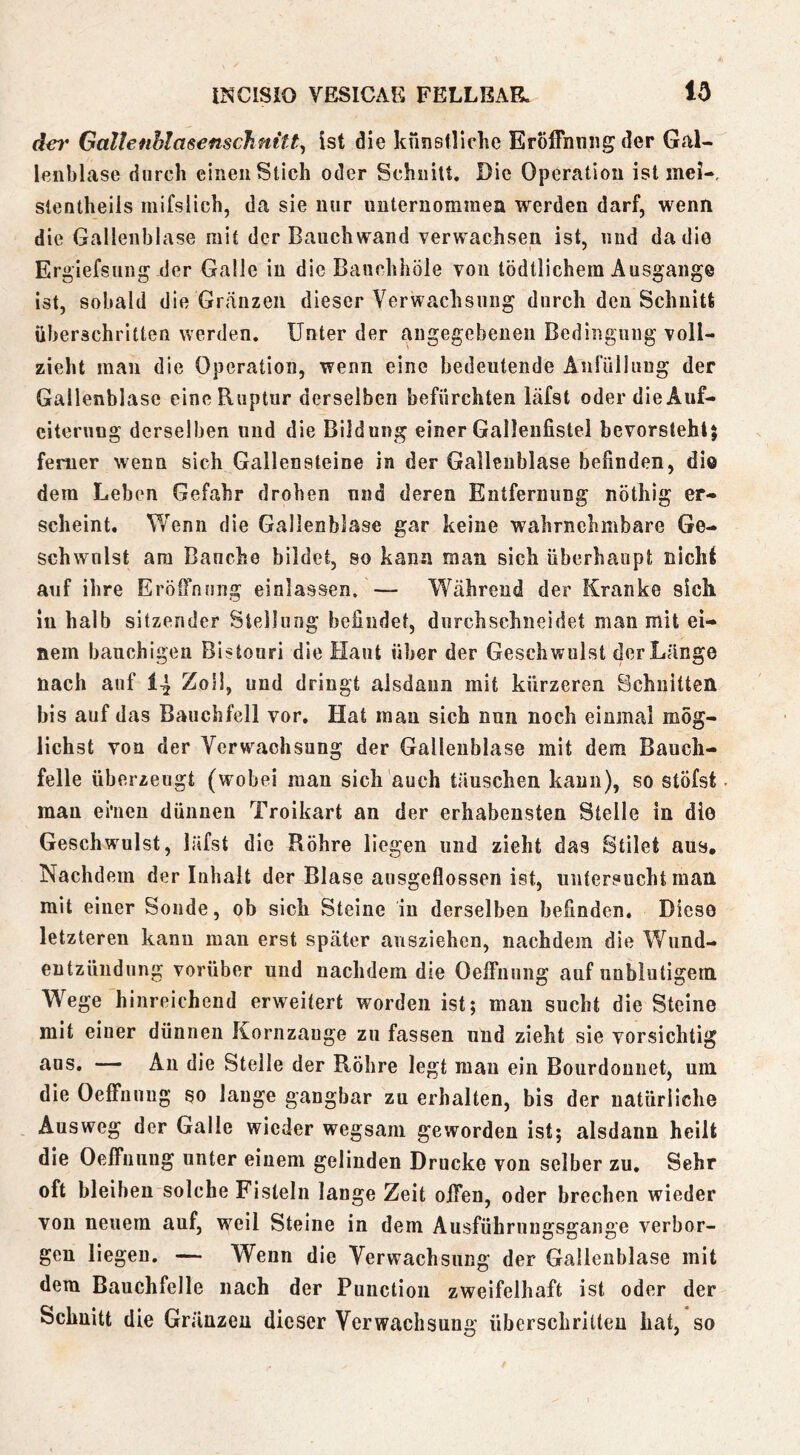 Gallenhlasenschnitt^ ist die künsfliclie Eröffnung der GaU leiibLase durch einen Stich oder Schnitt. Die Operation ist mei- stentheiis mifslich, da sie nur unternommen werden darf, wenn die Gallenblase mit der Bauch wand verwachsen ist, und da die Ergiefsung der Galle in die Banchhöle von tödtlichem Ausgange ist, sobald die Gräiizen dieser Verwachsung durch den Schnitt überschritten werden. Unter der angegebenen Bedingung voll- zieht man die Operation, wenn eine bedeutende Anfülliiug der Gallenblase eine Ruptur derselben befürchten läfst oder die Auf- eiteruog derselben und die Bildung einer Galleiifistel bevorstehl} ferner wenn sich Gallensteine in der Gallenblase befinden, dio dem Leben Gefahr drohen und deren Entfernung nöthig er- scheint. Wenn die Gallenblase gar keine wahrnehmbare Ge- schwulst am Bauche bildet, so kann man sich überhaupt nicht auf ihre Eröil’nnng einlassen. — Während der Kranke sich in halb sitzender Stellung befindet, durchschneidet man mit ei- nem bauchigen Bistouri die Haut über der Geschwulst der Länge nach auf 14 Zoll, und dringt alsdaun mit kürzeren Schnitten bis auf das Bauchfell vor. Hat man sich nun noch einmal mög- lichst von der Verwachsung der Gallenblase mit dem Bauch- felle überzeugt (wobei man sich auch täuschen kann), so stöfst man ehien dünnen Troikart an der erhabensten Stelle in die Geschwulst, läfst die Röhre liegen und zieht das Stilet aus. Nachdem der Inhalt der Blase ausgeflossen ist, untersucht matt mit einer Sonde, ob sich Steine in derselben befinden. Diese letzteren kann mau erst später ausziehen, nachdem die Wiind- eutzündiing vorüber und nachdem die Oeffnung auf unblutigem Wege hinreichend erweitert worden ist; man sucht die Steine mit einer dünnen Kornzange zu fassen und zieht sie vorsichtig ttus. — Au die Stelle der Röhre legt mau ein Bourdounet, um die Oeffnung so lauge gangbar zu erhalten, bis der natürliche Ausweg der Galle wieder wegsam geworden ist; alsdann heilt die Oeffniiug unter einem gelinden Drucke von selber zu. Sehr oft bleiben solche Fisteln lange Zeit offen, oder brechen wieder von neuem auf, weil Steine in dem Ausführungsgauge verbor- gen liegen. — Wenn die Verwachsung der Gallenblase mit dem Bauchfelle nach der Puuctioii zweifelhaft ist oder der Schnitt die Gränzeu dieser Verwachsung überschritten hat, so