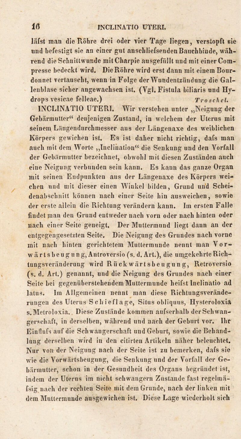 läfst man die R5hre drei öder vier Tage liegen, verstopft sie lind befestigt sie an einer gut anschliefsendenBaiicbbiade, wäh- rend die Scbnittwimde mitCharpie ausgefüllt und mit einer Com- presse bedeckt wird. Die Röhre wird erst daun mit einem Bour- donnet vertauscht, wenn in Folge der Wundentzündung die Gal- lenbl ase sicher angewachsen ist, (Vgl, Fistula biliaris und Hy- drops vesicae felleae.) TroscheL INCLINATIO UTERI, Wir verstehen unter ,,Neigung der Gebärmutter^^ denjenigen Zustand, in welchem der Uterus mit seinem Längeiidurchraesser aus der Längenaxe des weiblichen Körpers gewichen ist. Es ist daher nicht richtig, dafs man auch mit dem Worte ,,Incliiiation‘‘ die Senkung und den Vorfall der Gebärmutter bezeichnet, obwohl mit diesen Zuständen auch eine Neigung verbunden sein kann. Es kann das ganze Organ mit seinen Endpunkten aus der Längenaxe des Körpers wei“ eben und mit dieser einen Winkel bilden, Grund und Schei- denabschnitt können nach einer Seite hin ausweichen, sowie der erste allein die Richtung verändern kann. Im ersten Falle findet man den Grund entweder nach vorn oder nach hinten oder nach einer Seite geneigt. Der Muttermund liegt dann an der entgegengesetzten Seite. Die Neigung des Grundes nach vorne mit nach hinten gerichtetem Muttermunde nennt man Vor- wärt s b e u g u n g, Antroversio (s. d. Art.), die umgekehrte Rich- tungsveränderung wird Rn ck wärt s beugun g, Retroversio (s. d. Art.) genannt, und die Neigung des Grundes nach einer Seite bei gegenübersteheudem Muttermunde heifst Inclinatio ad latus. Im Allgemeinen nennt man diese Richtungsverände- rungen des Uterus Schieflage, Situs obliquus, Hysteroloxia s.MetroIoxia. Diese Zustände kommen aufserhalb der Schwan- gerschaft, in derselben, während und nach der Geburt vor, Ihr EinHiifs auf die Schwangerschaft und Geburt, sowie die Behand- lung derselben wird in den citirteii Artikeln näher beleuchtet. Nur von der Neigung nach der Seite ist zu bemerken, dafs sie wie die Vorwärtsbeugung, die Senkung und der Vorfall der Ge- bärmutter, schon in der Gesundheit des Organs begründet ist, indem der Uterus im nicht schwängern Zustande fast regelmä- fsii? nach der rechten Seite mit dem Grunde, nach der linken mit dem Muttermunde ausgewichen ist. Diese Lage wiederholt sich