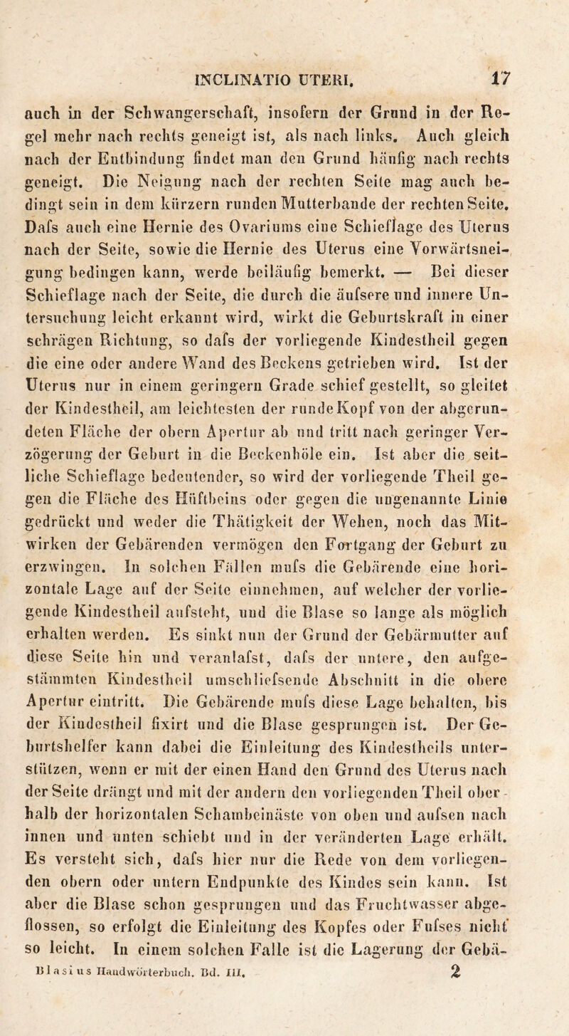 auch in der Schwangerschaft, insofern der Grond in der Re- gel mehr nach rechts geneigt ist, als nach links. Auch gleich nach der Entbindung findet man den Grund luinfig nach rechts geneigt. Die Neigung nach der rechten Seile mag auch be- dingt sein in dem kurzem runden Mutterbaude der rechten Seite, <17 Dafs auch eine Hernie des Ovariunis eine Schieflage des Uterus nach der Seite, sowie die Hernie des Uterus eine Yorwcärtsuei- giing bedingen kann, werde beiläufig bemerkt, — Bei dieser Schieflage nach der Seite, die durch die äufsere und innere Un- tersnchiiug leicht erkannt wird, wirkt die Geburtskraft in einer schrägen Richtung, so dafs der Yorliegende Kiudestheil gegen die eine oder andere Wand des Beckens getrieben wird. Ist der Uterus nur in einem geringem Grade schief gestellt, so gleitet der Kiudestheil, am leichtesten der runde Kopf von der abgerun- deten Fläche der obern Apertur ab und tritt nach geringer Ver- zögerung der Geburt in die Beckenhöle ein. Ist aber die seit- liche Schieflage bedeutender, so wird der vorliegende Theil ge- gen die Fläche des Hüftbeins oder gegen die ungenannte Linie gedrückt und weder die Thätigkeit der Wehen, noch das Mit- wirken der Gebärenden vermögen den Foi tgang der Geburt zu erzwingen, ln solchen Fallen mufs die Gebärende eine hori- zontale Lage auf der Seite eiunehmen, auf welcher der vorlie- gende Kiudestheil aufsieht, und die Blase so lange als möglich erhalten werden. Es sinkt nun der Grund der Gebärmutter auf diese Seite hin und veranlafst, dafs der untere, den aufge- stämmten Kiudestheil uraschliefsende Abschnitt in die obere Apertur eiiitritt. Die Gebärende mufs diese Lage behalten, bis der Kiudestheil fixirt und die Blase gesprungen ist. Der Ge- burtshelfer kann dabei die Einleitung des Kindestheils unter- stützen, wenn er mit der einen Hand den Grund des Uterus nach der Seite drängt und mit der andern den vorliegenden Theil ober halb der horizontalen Scharnbeiuäste von oben und aufsen nach innen und unten schiebt und in der veränderten Lage erhält. Es versteht sich, dafs hier nur die R.ede von dem vorliegen- den obern oder untern Endpunkte des Kindes sein kann. Ist aber die Blase schon gesprungen und das Fruchtwasser abge- flossen, so erfolgt die Einleitung des Kopfes oder Fufses nicht so leicht. In einem solchen Falle ist die Lagerung der Gebä- nlasius Handvvürterbucli. ßd. lil, %
