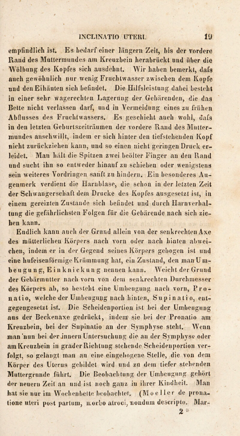 empfindlich ist. Es bedarf einer längerii Zeit, bis der Torderc Rand des Mntterrauiides am Kreuzbein herabriickt und über die Wölbung des Kopfes sich ausdehut. Wir haben bemerkt, dafs auch gewöhnlich nur wenig Fruchtwasser zwischen dem Kopfe uud deiiEihcäuten sich befindet. Die Hilfsleistung dabei besteht in einer sehr wagerechlen Lagerung der Gebärenden, die das Bette nicht verlassen darf, und in Vermeidung eines zu frühen AbHusses des Fruchtwassers. Es geschieht auch wohl, dafs in den letzten Gebnrtszeiträumen der vordere Rand des Mutter- mundes anschwälit, indem er sich hinter den tiefsteheuden Kopf nicht zurückzieheu kann, uud so einen nicht geringen Druck er- leidet. Mau hält die Spitzen zwei beölter Finger an den Rand uud sucht ihn so entweder hinauf zu schieben oder wenii’stens kJ sein weiteres Vordringen sanft zu hindern. Ein besonderes Au- genmerk verdient die Harnblase, die schon in der letzten Zeit der Schwangerschaft dem Drucke des Kopfes ausgesetzt ist, in einem gereizten Zustande sich befindet und durch Harnverhal- tung die gefährlichsten Folgen für die Gebärende nach sich zie- hen kann. Endlich kann auch der Grund allein von der senkrechten Axe des mütterlichen Körpers nach vorn oder nach hinten abwei- cheu, indem er in der Gegend seines Körpers gebogen ist und eine hufeisenförmige Krümmung hat, ein Zustand, den man U ra- be u gu n g, E i n kn i ck un g nennen kann. Weicht der Grund der Gebärmutter nach vom von dem senkrechten Durchmesser des Körpers ab, so besteht eine Uinhengung nach vorn, Pro- uatio, welche der Umbeugnng nach hinten, Supinatio, ent- gegengesetzt ist. Die Scheidenporlion ist bei der ümbeugung aus der Beckenaxe gedrückt, indem^ sic bei der Pronatio am Kreuzbein, bei der Supinatio an der Symphyse steht. Wenn man nun bei der jnnern Untersuchung die an der Symphyse oder am Kreuzbein in grader Richtung stehende Scheidenportion ver- folgt, so gelaugt man an eine eiugebogene Stelle, die von dem Körper des Uterus gebildet wird und zu dem tiefer stehenden Muttergrunde führt. Die Beobacl»tung der Umbeugung gehört der neuern Zeit an und ist noch ganz in ihrer Kindheit. Man hat sie nur im WochenbeUe beobachtel. (Mo e Her de prona- tione Uteri post partum, iLorbo atroci, nonduni desciipto. Mar- .'>C'