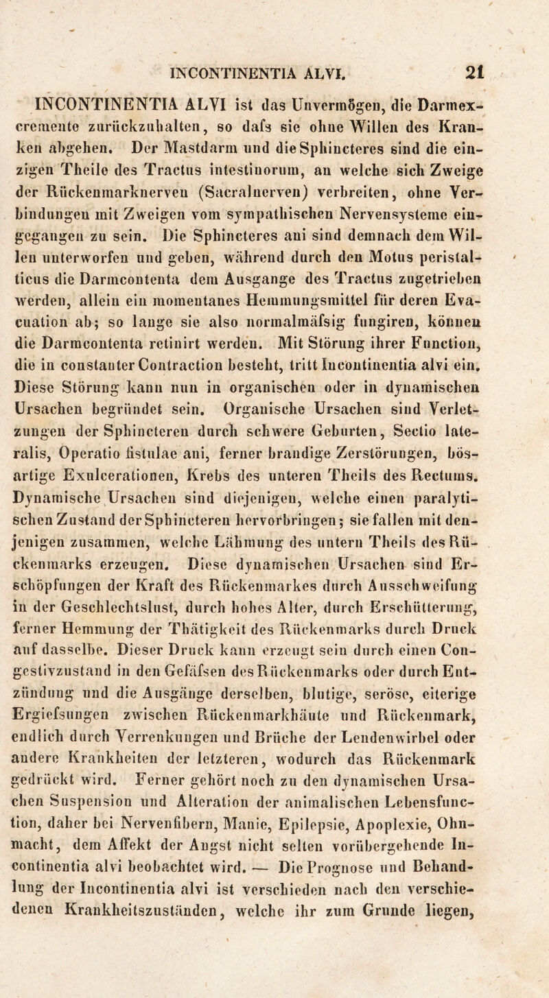 INCONTINENTIA ALVI ist das UnvermSgeü, die Darmex- cremeiite ziiriickziiliaUeii, so dafs sie ohne Willen des Kran- ken abgehen. Der Mastdarm und dieSphincteres sind die ein- zigen Theile des Tractus intestiuorura, au welche sich Zweige der Rückenmarkuerven (Sacralnerven) verbreiten, ohne Ver- bindungen mit Zweigen vom sympathischen Nervensysteme eiu- gegangen zu sein. Die Sphincteres aui sind demnach dem Wil- len unterworfen und gehen, Wtähreud durch den Motus perislal- ticus die Darmcoutenta dem Ausgange des Tractus zugetrieben werden, allein ein momentanes Heiumnngsraittel für deren Eva- cuatioii ab; so lauge sie also normalmäfsig fnngiren, können die Darmcoutenta retinirt werden. Mit Störung ihrer Function, die in constauter Contraction besteht, tritt Incontinentia alvi ein. Diese Störung kann nun in organischen oder in dynamischen Ursachen begründet sein. Organische Ursachen sind Verlet- zungen der Sphiuctereu durch schwere Geburten, Sectio late- ralis, Operatio listiilae ani, ferner brandige Zerstörungen, bös- artige Exnlcerationen, Krebs des unteren Theils des Recturns. Dynamische Ursachen sind diejenigen, welche einen paralyti- schen Zustand der Sphiuctereu hervorbriiigen; siefallen mit den- jenigen zusammen, welche Lähmung des untern Theils des Rü- ckenmarks erzeugen. Diese dynamischen Ursachen sind Er- schöpfungen der Kraft des R,ückenmarkes durch Ausschweifung in der Geschlechtslnst, durch hohes Alter, durch Erschütterung, ferner Hemmung der Thätigkeit des Rückenmarks durch Druck auf dasselbe. Dieser Druck kann erzeugt sein durch einen Con- gestivzustand in den Gefäfsen des Rückenmarks oder durch Ent- zündung und die Ausg.änge derselben, blutige, seröse, eiterige Ergiefsungen zwischen Rückenmarkhäute und Rückenmark, endlich durch Verrenkungen und Brüche der Lendenwirbel oder andere Krankheiten der letzteren, wodurch das Rückenmark gedrückt wird. Ferner gehört noch zu den dynamischen Ursa- chen Suspension und Alteration der animalischen Lebensfuiic- tion, daher bei Nervenfibern, Manie, Epilepsie, Apoplexie, Ohn- macht, dem Affekt der Angst nicht selten vorübergehende In- continentia alvi beobachtet wird. — Die Prognose und Behand- lung der Incontinentia alvi ist verschieden nach den verschie- denen Krankheitszuständen, welche ihr zum Grunde liegen,