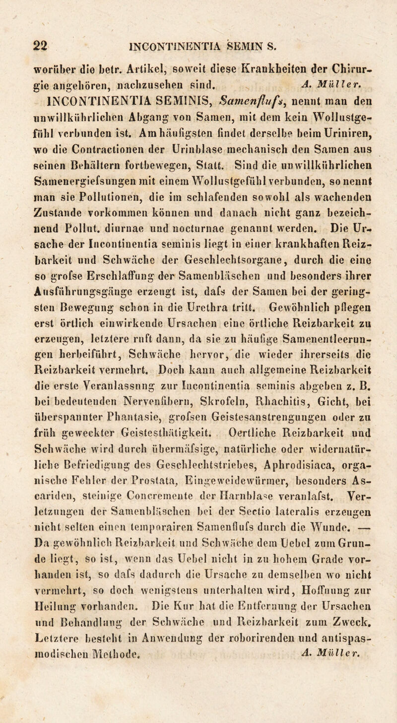 worüber die betr. Artikel, soweit diese Krankheiten der Chirur- gie angeboren, iiachzusehen sind. ^ A. Müller. INCONTINENTIA SEMINIS, Sainenfluf^., nennt man den iinwillkiihrlichen Abgang von Samen, mit dem kein Wollustge- fiihl verbunden ist. Am häufigsten findet derselbe beim üriniren, wo die Contractionen der ürinblase mechanisch den Samen aus seinen Behältern fortbewegen, Statt. Sind die unwillkührlichen Samenergiefsungen mit einem Wollustgefühl verbunden, so nennt man sie Pollutionen, die im schlafenden sowohl als wachenden Zustande Vorkommen können und danach nicht ganz bezeich- nend Pollnt. diiirnae und nocturnae genannt werden. Die Ur- sache der Incontinentia seminis liegt in einer krankhaften Reiz- barkeit und Schwäche der Geschlechtsorgane, durch die eine so grofse Erschlaffung der Samenbläschen und besonders ihrer Ausfiihrungsgäuge erzeugt ist, dafs der Samen bei der gering- sten Bewegung schon in die Urethra tritt. Gewöhnlich pflegen erst örtlich einwirkende Ursachen eine örtliche Pteizbarkeit zu erzengen, letztere ruft dann, da sie zu häufige Samenentleerun- geu herbeiführt, Schwäche hervor, die wieder ihrerseits die * Reizbarkeit vermehrt. Doch kann auch allgemeine Reizbarkeit die erste Vcranlassnng zur Incontinentia seminis abgebeii z. B. bei bedeutenden Nervenfibern, Skrofeln, Rhachitis, Gicht, bei überspannter Phantasie, grofsen Geistesanstrengungeu oder zu früh geweckter Geistesthätigkeit. Oertliche Reizbarkeit und Schwäche wird durch übermäfsige, natürliche oder widernatür- liche Befriedigung des Geschlechtstriebes, Aphrodisiaca, orga- nische Fehler der Prostata, Eingeweidewürmer, besonders As- cariden, steinige Concremeute der HarnbJa'ie veranlafst. Ver- letzungen der Samenbläscheii bei der Sectio lateralis erzeugen nicht selten einen temporairen Saraenflufs durch die Wunde. — Da gewöhnlich Reizbarkeit und Schwäche dem Gebcl zum Grun- de liegt, so ist, wenn das Uebel nicht in zu hohem Grade vor- handen ist, so dafs dadurch die Ursache zu demselben wo nicht vermehrt, so doch wenigstens unterhalten wird, Hoffnung zur Heilung vorhanden. Die Kur hat die Entfernung der Ursachen und Behandlung der Schwäche und Reizbarkeit zum Zweck, Letztere besteht in Anwendung der roborirendeu und autispas- inodischcu Methode, -4. Müller.