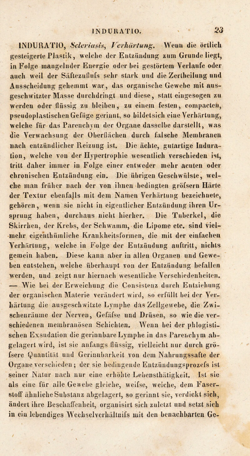 INDURATIO, Scleriasis, Verhärtung, Wenn die örtlich gesteigerte Plastik, welche der Eutziiiidung zum Grunde liegt, in Folge inaiigelnder Energie oder bei gestörtem Verlaufe oder auch weil der Säftezufiufs sehr stark und die Zertheilung und Ausscheidung gehemmt war, das organische Gewebe mit aus- geschwitzter Masse durchdringt und diese, statt eiugesogen zu werden oder Ilüssig zu bleiben, zu einem festen, coinpactcii, pseudoplastischen Gefüge geriunt, so bildetslcli eine Verhärtung, welche für das Parenchym der Organe dasselbe darstellt, was die Verwachsung der überüächeu durch falsche Membraneu nach entzündlicher Reizung ist. Die ächte, gutartige Indura- tion, welche von der Hypertrophie wesentlich verschieden ist, tritt daher immer in Folge einer entweder mehr acuten oder chronischen Entziiiidiiug ein. Die übrigen Geschwülste, wel- che man früher nach der von ihnen «bedingten gröfserii Härte der Textur ebenfajls mit dem Namen Verhärtung bezeichnete, gehören, wenn sie nicht in eigentlicher Entzündung ihren Ur- sprung haben, durchaus nicht hierher. Die Tuberkel, die Skirrhen, der Krebs, der Schwamm, die Lipome etc. sind viel- mehr eigeiithümliche Kraiikheitsformen, die mit der einfachen Verhärtung, weiche in Folge der Entzündung auftritt, nichts gemein haben. Diese kann aber in allen Organen und Gewe- ben entstehen, welche überhaupt von der Entzündung befallen werden, und zeigt nur hiernach wesentliche Verschiedenheiten. — Wie bei der Erweichung die Consistenz durch Entziehung der organischen Materie verändert wird, so erfüllt bei der Ver- härtung die ausgeschwitzte Lymphe das Zellgewebe, die Zwi- schenräume der Nerven, Gefäfse und Drüsen, so wie die ver- schiedenen membranösen Schichten. Wenn bei der phlogisti- schen Exsudation die gerinnbare Lymphe in das Parenchym ab- gelagert wird, ist sie anfangs Ilüssig, vielleicht nur durch grö- fsere Quantität und Gerinnbarkeit von dem Nahrungssafte der Organe verschieden ; der sie bedingende Entzünduugsprozefs ist seiner Natur nach nur eine erhöhte Lebensthätigkeit. Ist sic als eine für alle Gewebe gleiche, weifse, weiche, dem Faser- stoff ähnliche Substanz abgelagert, so gerinnt sie, verdickt sich, ändert ihre Beschaffenheit, orgauisirt sich zuletzt und setzt sich in ein lebendiges Wcchselvcrhältuifs mit den benachbarten Gc-