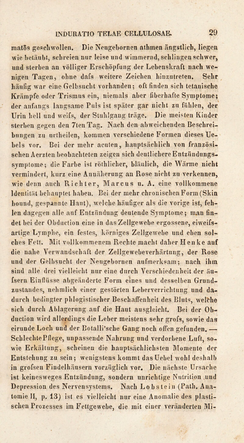 niat5s goRclnvolleii. Die Nengebornen athmen ängstlich, liegen wie betäubt, schreien nur leise und wimmernd, schlingen schwer, und sterben an völliger Erschöpfung der Lebenskraft nach we- nigen Tagen, ohne dafs weitere Zeichen hliizutreten. Sehr häufig war eine Gelbsucht vorhanden; oft finden sich tetanische Krämpfe oder Trismus ein, niemals aber fiberhafte Symptome; der anfangs langsame Puls ist später gar nicht zu fühlen, der Urin hell und weifs, der Stuhlgang träge. Die meisten Kinder sterben gegen den TtenTag. Nach den abweichenden Beschrei- bungen zu nrtheilen, kommen verschiedene Formen dieses Ue- bels vor. Bei der mehr acuten, hauptsächlich von französi- schen Aerzteu beobachteten zeigen sich deutlichere Entzündungs- Symptome; die Farbe ist röthlicher, bläulich, die Wärme nicht vermindert, kurz eine Annäherung an Rose nicht zu verkennen, wie denn auch Ptichter, Marcus n. A. eine vollkommene Identität behauptet haben. Bei der mehr chronischen Form (Skin bound, gespannte Haut), welche häuSger als die vorige ist, feh- len dagegen alle auf Entzündung deutende Symptome; man fin- det bei der Obduction eine in das Zellgewebe ergossene, eiweifs- artige Lymphe, ein festes, körniges Zellgewebe und eben sol- ches Fett. Mit vollkommenem Rechte macht daher Henke auf die nahe Verwandschaft der Zellgewebeverhärtung, der Rose und der Gelbsucht der Neugeboruen aufmerksam; nach ihm sind alle drei vielleicht nur eine durch Verschiedenheit der äu- fsern Einfiüsse abgeäiiderte Form eines und desselben Grund- zustandes, iiehralich einer gestörten Leberverrichtung und da- durch bedingter phlogistischer Beschaffenheit des Bluts, welfche sich durch Ablagerung auf die Haut ausgleicht. Bei der Ob- ductiou wird allerdings die Leber meistens sehr grofs, sowie das eirunde Loch und der Botalli’sche Gang noch offen gefunden. — Schlechte Pflege, unpassende Nahrung und verdorbene Luft, so- wie Erkältung, scheinen die hauptsächlichsten Momente der Entstehung zu sein; wenigstens kommt das üebel wohl deshalb in grofsen Fiudelhäusern vorzüglich vor. Die nächste Ursache ist kelnesweges Entzündung, sondern unrichtige Nutrition und Depression des Nervensystems. Nach Lob stein (Path. Ana- tomie II, p. 13) ist es vielleicht nur eine Anomalie des plasti- schen Prozesses im Fettgewebe, die mit einer veränderten Mi-