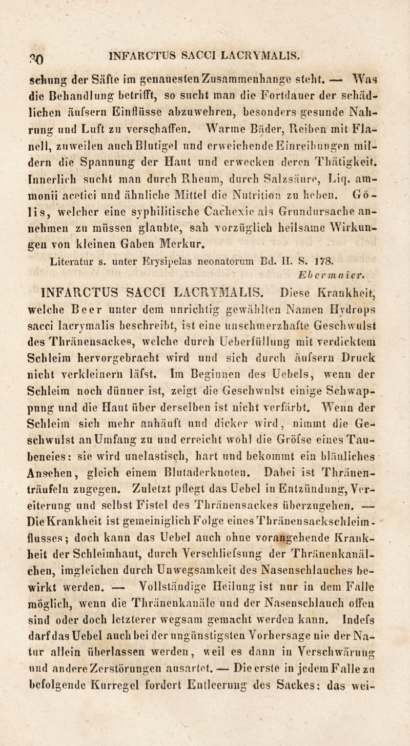 INFARCTUS SACCI LACRYMALIS. sdumg der Stäfte im genauesten Ztisaramouhange steht. — AYas die Behandlung betritFt, so sucht man die Fortdauer der sclnäd- lichen äufseni Einflüsse abzuwehreu, besonders gesunde Nah- rung und Luft zu verschaffen. Wanne Bäder, Pteiben mit Fla- nell, zuweilen auch Blutigel und erweichende Einreibungen mil- dern die Spannung der Haut und erwecken deren Thätigkeit. Innerlich sucht mau durch Rheiim, durch Salzsäure, Liq. am- nionii acetici und ähnliche Mittel die Nutrition zu hei)en. Gö- lis, welcher eine syphilitische Cachexie als Grundursache an- nehmen zu müssen glaubte, sah vorzüglich heilsame Wirkim- geu von kleinen Gaben Merkur, Literatur s. unter Krysipelas neonatorum Bd. II. S. 178. Eh er m (lief. INFAPvCTÜS SACCI LACRYMALIS. Diese Krankheit, welche Beer unter dem unrichtig gewählten Namen Hydrops sacci lacrymalis beschreibt, ist eine unsclunerzhafte Geschwulst des Thräueusackes, welche durch üeberfüllung mit verdicktem Schleim hervorgebracht wird und sich durch äufseni Druck nicht verkleinern läfst. Im Beginnen des Uebels, wenn der Schleim noch dünner ist, zeigt die Geschwulst einige Schwap- pung und die Haut über derselben ist nicht verfärbt. Wenn der Schleim sich mehr anhäuft und dicker wird, nimmt die Ge- schwulst an Umfang zu und erreicht wohl die Gröfse eines Tau- beneies: sie wird unelastisch, hart und bekommt ein bläuliches Ansehen, gleich einem Blutaderknoten. Dabei ist Thräuen- trcäuFelu zugegen. Zuletzt pflegt das üebel in Entzündung, Ver- eiterung und selbst Fistel des Thränensackes überzugehen. — Die Krankheit ist gemeiniglich Folge eines Thräueusackschleim- llusscs; doch kann das üebel auch ohne vorangehende Krank- heit der Schleimhaut, durch Verschliefsung der Thräuenkanäl- chen, imgleichen durch Unwegsamkeit des Nasenschlauches be- wirkt werden. — Vollständige Heilung ist nur iu dem Falle möglich, wenn die Thränenkanäle und der Nasenschlauch offen sind oder doch letzterer wegsani gemacht werden kann, Indefs darf das Uebel auch bei der ungünstigsten Vorhersage nie der Na- tur allein überlassen werden, weil es dann iu Verschwärung und andere Zerstörungen ausartet. — Die erste iu jcdeniFalle zu befolgende Kurregel fordert Eutlcerung des Sackes: das wei-