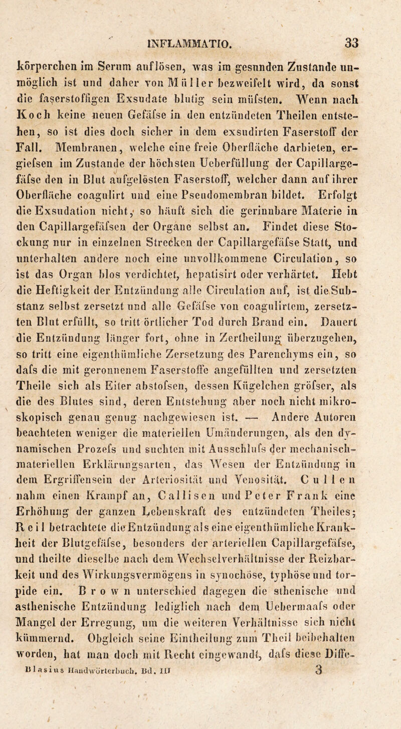 korperchen im Serum aiiflösen, was im gesunden Zustande un- möglich ist und daher von Müller bezweifelt wird, da sonst die fa^erstofhgeii Exsudate blutig sein müfsten. Wenn nach Koch keine neuen Gefäfse in den entzündeten Theileii entste- hen, so ist dies doch sicher in dem exsiidirten Faserstoff der Fall. Membranen, welche eine freie Oberfläche darbieten, er- giefsen im Zustande der höchsten Ueberfüllung der Capillarge- fäfse den in Blut aufgelösten Faserstoff, welcher dann auf ihrer Oberfläche coagulirt und eine Pseudomembran bildet. Erfolgt die Exsudation nicht,' so häuft sich die gerinnbare Materie in den Capillargefäfseu der Organe selbst an. Findet diese Sto- ckung nur in einzelnen Strecken der Capillargefäfse Statt, und unterhalten andere noch eine unvollkommene Circiilation, so ist das Organ blos verdichtet, hepatisirt oder verhärtet. Hebt die Heftigkeit der Entzündung alle Circulation auf, ist dioSub- stanz selbst zersetzt und alle Gefäfse von coagulirtem, zersetz- ten Blut erfüllt, so tritt Örtlicher Tod durch Brand ein. Dauert die Entzündung länger fort, ohne in Zertheilung überzngehen, so tritt eine eigenthümliche Zersetzung des Parenchyms ein, so dafs die mit geronnenem Faserstoffe angefüllteu und zersetzten Theile sich als Eiter abstofsen, dessen Kügelchen gröfser, als die des Blutes sind, deren Entstehung aber noch nicht mikro- skopisch genau genug nachgevviesen ist. — Andere Autoren beachteten weniger die materiellen Umänderungen, als den dy- namischen Prozefs und suchten mit Ausschlufs der mechanisch- materiellen Erklärnngsarlen, das Wesen der Entzündung in dem Ergriffensein der Arteriosität und Venositat. C u 1 1 e n nahm einen Krampf an, Caliisen und Peter Frank eine Erhöhung der ganzen Lebenskraft des entzündeten Theiles; Reil betrachtete die Entzündung als eine eigenthümliche Krank- heit der Blutgefäfse, besonders der arteriellen Capillargefäfse, und theilte dieselbe nach dem Wechselverhältnisse der Ptcizbar- keit und des Wirkungsvermögens in synochöse, typhöse und tor- pide ein, Brown unterschied dagegen die slhenische und asthenische Entzündung lediglich nach dem Uebermaafs oder Mangel der Erregung, um die weiteren Verhältnisse sich nicht kümmernd. Obgleich seine Eintheilung zum Thcii beibehalten worden, hat man doch mit Ptecht cingewandt, dafs diese Dille- n las ins ürterbucli, lid. lU 3