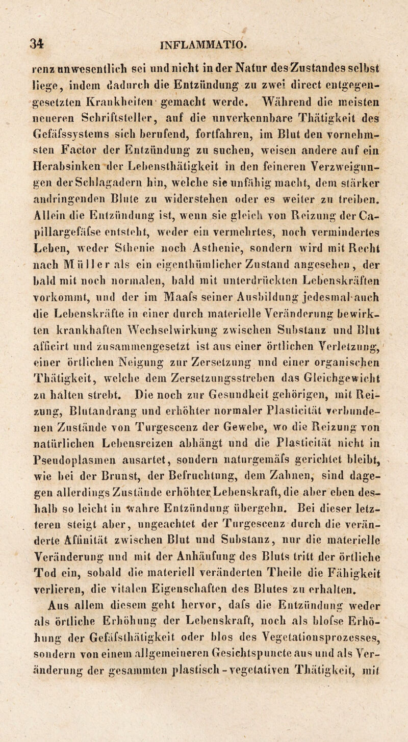 ronz unwesentlich sei mul nicht in der Natur des Zustandes selbst liege, indem dadurch die Entzündung zu zwei direct entgegen- gesetzten Krankheiten gemacht werde. Während die meisten neueren Schriftsteller, auf die unverkennbare Thätigkeit des Gefäfssystems sich berufend, fortfahren, im Blut den vornehm- sten Factor der Entzündung zu suchen, weisen andere auf ein rierabsinken der Lehensthätigkeit in den feineren Verzweigun- gen der Schlagadern hin, welche sie unfähig raaclit, dem stärker andringenden Blute zu widerstehen oder es weiter zu treiben. Allein die Entzündung ist, wenn sie gleich von Reizung derCa- pillargefäfse entsteht, weder ein vermehrtes, noch vermindertes Leben, weder Slhenie noch Asthenie, sondern wird mit Recht nach Müller als ein eigenthümlicher Zustand angesehen, der bald mit noch normalen, bald mit unterdrückten Lebenskräften vorkommt, und der im Maafs seiner Ausbildung jedesmahanch die Lebenskräfte in einer durch materielle Veränderung bewirk- ten krankhaften Wechselwirkung zwischen Substanz und Blut afücirt und zusammengesetzt ist aus einer örtlichen Verletzung,' einer örtlichen Neigung zur Zersetzung und einer organischen Thätigkeit, weiche dem Zersetzungsstreben das Gleichgewicht zu halten strebt. Die noch zur Gesundheit gehörigen, mit Rei- zung, Blutandrang und erhöhter normaler Plasticltät verbunde- nen Zustände von Turgescenz der Gewebe, wo die Reizung von natürlichen Lebensreizen abhängt und die Plasticltät nicht in Psendoplasmen ausartet, sondern naturgemäfs gerichtet bleibt, wie bei der Brunst, der Befruchtung, dem Zahnen, sind dage- gen allerdings Zustände erhöhter Lebenskraft, die aber eben des- halb so leicht in Wahre Entzündung übergehn. Bei dieser letz- teren steigt aber, ungeachtet der Turgescenz durch die verän- derte Afliuität zwischen Blut und Substanz, nur die materielle Veränderung und mit der Anhäufung des Bluts tritt der örtliche Tod ein, sobald die materiell veränderten Thclle die Fähigkeit verlieren, die vitalen Eigenschaften des Blutes zu erhalten. Aus allem diesem geht hervor, dafs die Entzündung weder als örtliche Erhöhung der Lebenskraft, noch als blofse Erhö- hung der Gefäfsthätigkeit oder blos des Vegotatiousprozesses, sondern von einem allgemeineren Gesichtspimcte aus und als Ver- änderung der gesammten plastisch-vegetativen Thätigkeit, mit