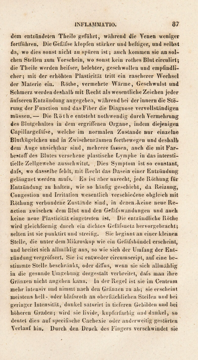 dem entzündeten Theilo geführt, während die Venen weniger fortführen. Die Gefäfse klopfen stärker und heftiger, und selbst dn, wo dies sonst nicht zu spüren ist 5 auch kommen sie an sol- chen Stellen zum Vorschein, wo sonst kein rothes Blut circulirt; die Theile werden heifser, belebter, geschwolleu und empfindli- cher; mit der erhöhten Plasticität tritt ein rascherer 'Wechsel der Materie ein, Rothe, vermehrte Wärme, Geschwulst und Schmerz werden deshalb mit Recht als wesentliche Zeichen jeder äufserenEntzündung angegeben, während bei der inneru die Stö- rung der Function und das Fiber die Diagnose vervollständigen müssen.— Die Rothe entsteht noth wendig durch Vermehrung des Blutgehahes in dem ergrilFeneu Organe, indem diejenigen Gapillargefäfse, welche iin normalen Zustande nur einzelne Blnlkügelchen und in Zwischenräumen fortbewegeii und deshalb dem Auge unsichtbar sind, mehrere fassen, auch die mit Far- bestolT des Blutes versehene plastische Lymphe in das intersti- tielle Zellgewebe ausschwitzt. Dies Symptom ist so constant, dafs, wo dasselbe fehlt, mit Recht das Dasein einer Entzündung geläugnet werden mufs. Es ist aber unrecht, jede Röthung für Entzündung zu halten, wie so häufig geschieht, da Reizuug, Coiigestioii und Irritation wesentlich verschiedene obgleich mit Röthung verbundene Zustände aiud, in denen-Jeeine neue Re- action zwischen dem Blut «nd den Gefäfsv?andüngen und auch keine neue Plasticität eiugetretcn ist. Die entzündliche Röthe wird gleichförmig durch ein dichtes Gefäfsuetz hervorgebrachl; selten ist sie punktirt und streifig. Sie heginnt an einer kleinen Stelle, die unter dem Mikroskop wie ein Gel'äfsbündcl erscheint, und breitet sich allmählig ans, so wie sich der Umfang der Ent- zündung vergröfsert. Sie ist entweder eircurnscript, auf eine be- stimmte Stelle beschränkt, oder dilfns, wenn sie sicli allmählig in die gesunde Umgebung dergestalt verbreitet, dafs man Ihre Gränzen nicht angebeii kann, ln der Regel ist sie im Centrum mehr intensiv und nimmt nach den Gränzcii zu ab; sie erscheint meistens hell- oder blafsrotli an oberilächiiclieii Steilen und bei geringer Intensität, dunkel saturirt in tieferen Gebilden und bei höheren Graden; wird sie livide, kupferfarbig und dunkel, so deutet dies auf specifisclio Cachexie oder anderweitig gestörten Verlauf hin. Durch deu Druck des Fingers verschwindet sie