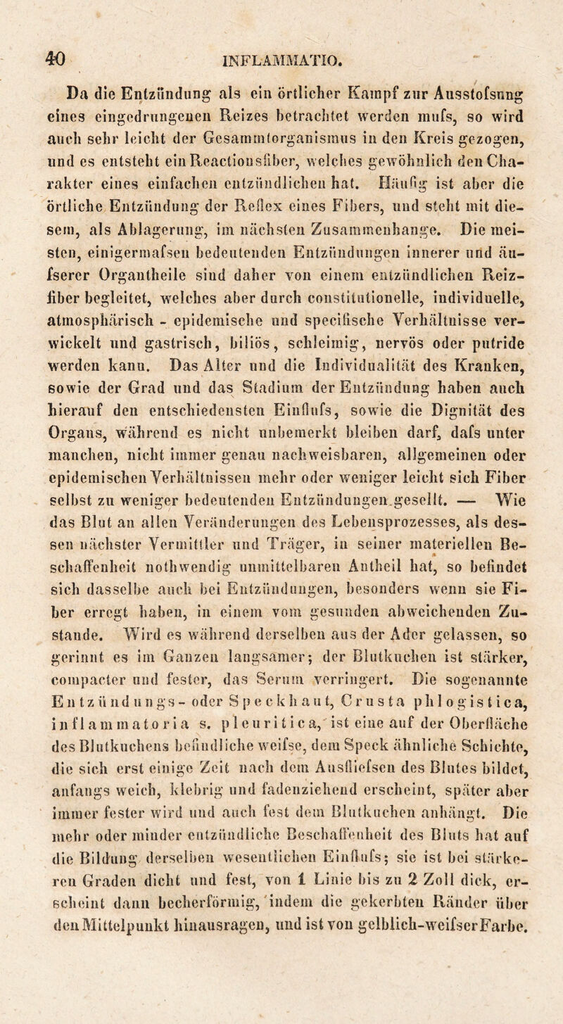 Da d ie Enlzihidiing als ein örtlicher Kampf zur Ausstofsnng eines eingcdriiiigeueii Reizes betrachtet werden mnfs, so wird auch sehr leicht der Gesammtorganismiis in den Kreis gezogen, und es entsteht ein Reactiousiiber, welches gewöhnlich den Cha- rakter eines einfachen entzündlichen hat. Häiing ist aber die örtliche Entzündung der Reflex eines Fibers, und steht mit die- sem, als Ablagerung, im nächsten Zusammenhänge. Die mei- sten, einigermafsen bedeutenden Entzündungen innerer und äu- fserer Organtheile sind daher von einem entzündlichen Reiz- liber begleitet, welches aber durch constitutionelle, individuelle, atmosphärisch - epidemische und specifische Verhältnisse ver- wickelt und gastrisch, biliös, schleimig, nervös oder putride werden kann. Das Alter und die Individualität des Kranken, sowie der Grad und das Stadium der Entzündung haben auch hierauf den entschiedensten Einflufs, sowie die Dignität des Organs, während es nicht unbemerkt bleiben darf, dafs unter manchen, nicht immer genau nachweisbaren, allgemeinen oder epidemischen Verhältnissen mehr oder weniger leicht sich Fiber selbst zu weniger bedeutenden Eutzünduugen.gesellt. — Wie das Blut an allen Veränderungen des Lebensprozesses, als des- sen nächster Vermittler und Träger, in seiner materiellen Be- schaffenheit nothwendig unmittelbaren Antheil hat, so befindet sich dasselbe auch bei Entzündungen, besonders wenn sie Fi- ber erregt haben, in einem vom gesunden abweichenden Zu- stande. Wird es während derselben aus der Ader gelassen, so gerinnt es im Ganzen langsamer; der Blutkuchen ist stärker, compacter und fester, das Seruni verringert. Die sogenannte E n t z ü 11 d u n g s - oder S p e c k h a u t, C r u s t a p h 1 o g i s t i c a, i n f 1 a m m a 10 r 1 a s. p 1 e u r i t i c a, ist eine auf der Oberfläche des Blutkuchens bofiudliche welfse, dem Speck ähnliche Schichte, die sich erst einige Zelt nach dem Ausfliefsen des Blutes bildet, anfangs weich, klebrig und fadenziehend erscheint, später aber immer fester wärd und auch fest dem Blutkuchen anhängt. Die mehr oder minder entzündliche BeschalFenheit des Bluts hat auf die Bildung derselben wesentiicheii Einflufs; sie ist bei stärke- ren Graden dicht und fest, von 1 Linie bis zu 2 Zoll dick, er- scheint dann becherförmig,'indem die gekerbten Ränder über den Mittelpunkt hinausrageii, und ist von gclblich-weifscrFarbe.