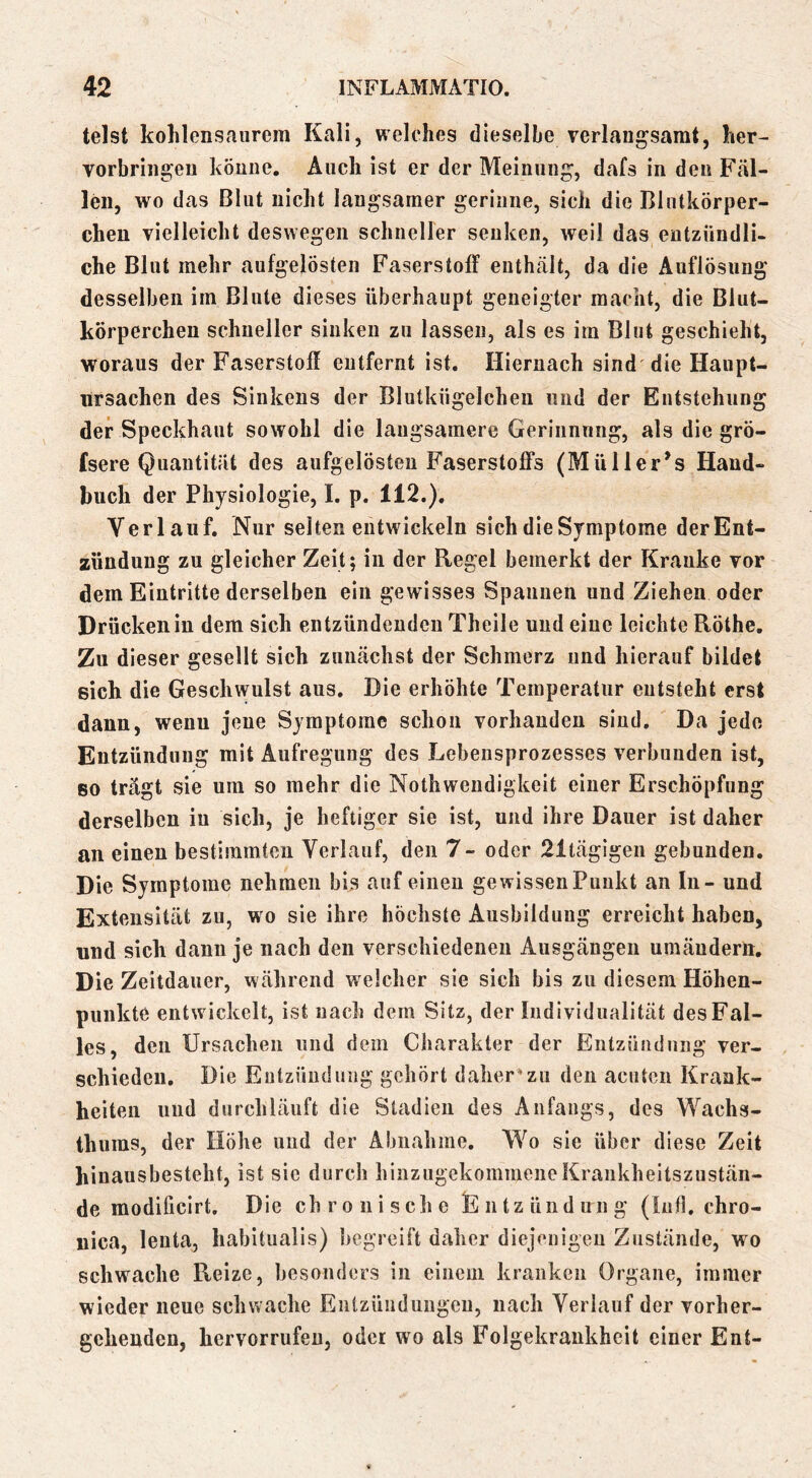 telst kohlensaiirem Kali, welches dieselbe rerlaiigsamt, her- vorbriii^en könne. Auch ist er der Meinung, dafs in den Fäl- len, wo das Blut nicht langsamer gerinne, sich die Blutkörper- chen vielleicht deswegen schneller senken, weil das entzündli- che Blut mehr aufgelösten Faserstoff euthcält, da die Auflösung desselben im Blute dieses überhaupt geneigter macht, die Blut- körperchen schneller sinken zu lassen, als es im Blut geschieht, woraus der Faserstoff entfernt ist. Hiernach sind'die Haupt- lirsachen des Sinkens der Blutkügelcheii und der Entstehung der Speckhaut sowohl die langsamere Gerinnnng, als die grö- (sere Quantität des aufgelösten Faserstoffs (Müller^s Hand- buch der Physiologie, 1. p. 112.). Verlauf. Nur seiten entwickeln sich die Symptome der Ent- zündung zu gleicher Zeit; in der Regel bemerkt der Kranke vor dem Eintritte derselben ein gewisses Spannen und Ziehen oder Drücken in dem sich entzündenden Theile und eine leichte Röthe. Zu dieser gesellt sich zunächst der Schmerz und hierauf bildet sich die Geschwulst aus. Die erhöhte Temperatur entsteht erst dann, wenn jene Symptome schon vorhanden sind. Da jede Entzündung mit Aufregung des Lebensprozesses verbunden ist, so trägt sie um so mehr die Nothweudigkeit einer Erschöpfung derselben in sich, je heftiger sie ist, und ihre Dauer ist daher an einen bestimmten Verlauf, den 7- oder 21tägigen gebunden. Die Symptome nehmen bis auf einen gewissen Punkt an In - und Extensität zu, wo sie ihre höchste Ausbildung erreicht haben, und sich dann je nach den verschiedenen Ausgängen umänderli. Die Zeitdauer, während welcher sie sich bis zu diesem Höhen- punkte entwickelt, ist nach dem Sitz, der Individualität des Fal- les, den Ursachen und dem Charakter der Entzündung ver- schieden. Die Entzündung gehört daher*zu den acuten Krank- heiten und durchläuft die Stadien des Anfangs, des Wachs- thums, der Höhe und der Abnahme. Wo sic über diese Zeit hinausbesteht, ist sic durch hinzugekommene Krankheitszustän- de modificirt. Die chronische Entzündung (lufl. chro- nica, lenta, habitualis) begreift daher diejenigen Zustände, wo schwache Reize, besonders in einem kranken Organe, immer wieder neue schwache Entzündungen, nach Verlauf der vorher- gehenden, hervorrufeu, oder wo als Folgekrankhcit einer Ent-
