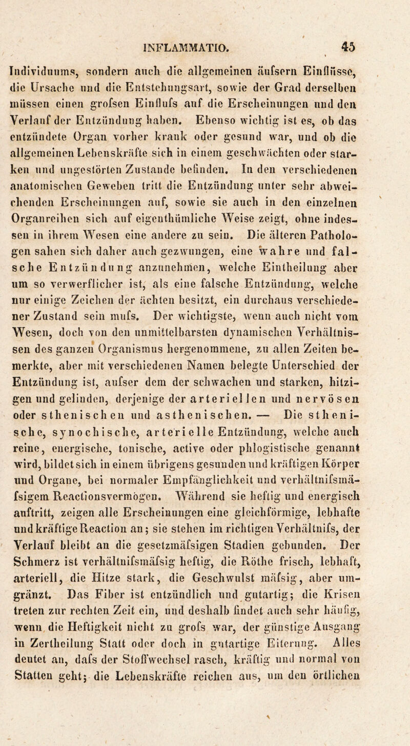 Tndlvldiinms, sondern auch die allgemeinen äufsern Einnusse, die Ursache und die Entstchnngsart, sowie der Grad derselben müssen einen grofseii Einflufs auf die Erscheinungen und den Verlauf der Entzündung haben. Ebenso wichtig ist es, ob das entzündete Organ vorher krank oder gesund war, und ob die allgemeinen Lebenskräfte sich in einem geschwächten oder star- ken lind ungestörten Zustande beiindeii. In den verschiedenen anatomischen Geweben tritt die Entzündung unter sehr abw-^ei- chenden Erscheinnngen auf, sowie sie auch in den einzelnen Organreihen sich auf eigenthümliche Weise zeigt, ohne indes- sen in ihrem Wesen eine andere zu sein. Die älteren Patholo- gen sahen sich daher auch gezwungen, eine wahre und fal- sche Entzündung anzunehmen, welche Eintheiluug aber um so verwerflicher ist, als eine falsche Entzündung, welche nur einige Zeichen der ächten besitzt, ein durchaus verschiede- ner Zustand sein miifs. Der wichtigste, wenn auch nicht vom Wesen, doch Ton den unmittelbarsten dynamischen Verhältnis- sen des ganzen Organismus hergenorameiie, zu allen Zeiten be- merkte, aber mit verschiedenen Namen belegte Unterschied der Entzündung ist, aufser dem der schwachen und starken, hitzi- gen und gelinden, derjenige der arteriellen und nervö s en oder sthenischeu und asthenischen. — Die stheni- sche, synochische, ar teri eIle Entzündung, welche auch reine, energische, tonische, active oder phiogistische genannt wird, bildet sich in einem übrigens gesunden und kräftigen Körper und Organe, bei normaler Empfänglichkeit und verhältnifsmä- fsigem Reactionsvermögeu. Während sie heftig und energisch auftritt, zeigen alle Erscheinungen eine gleichförmige, lebhafte und kräftige Reaction an; sie stehen im richtigen Verhäituifs, der Verlauf bleibt an die gesetzmäfsigen Stadien gebunden. Der Schmerz ist verhältuifsmäfsig heftig, die Röthe frisch, lebhaft, arteriell, die Hitze stark, die Geschwulst mäfsig, aber um- gränzt. Das Fiber ist entzündlich und gutartig; die Krisen treten zur rechten Zeit ein, und deshalb findet auch sehr häufig, wenn die Heftigkeit nicht zu grofs war, der günstige Ausgang in Zertheiluug Statt oder doch in gutartige Eiterung. Alles deutet an, dafs der Stofl’wcchsel rasch, kräftig und normal von Statten geht; die Lebenskräfte reichen ans, um den örtlichen