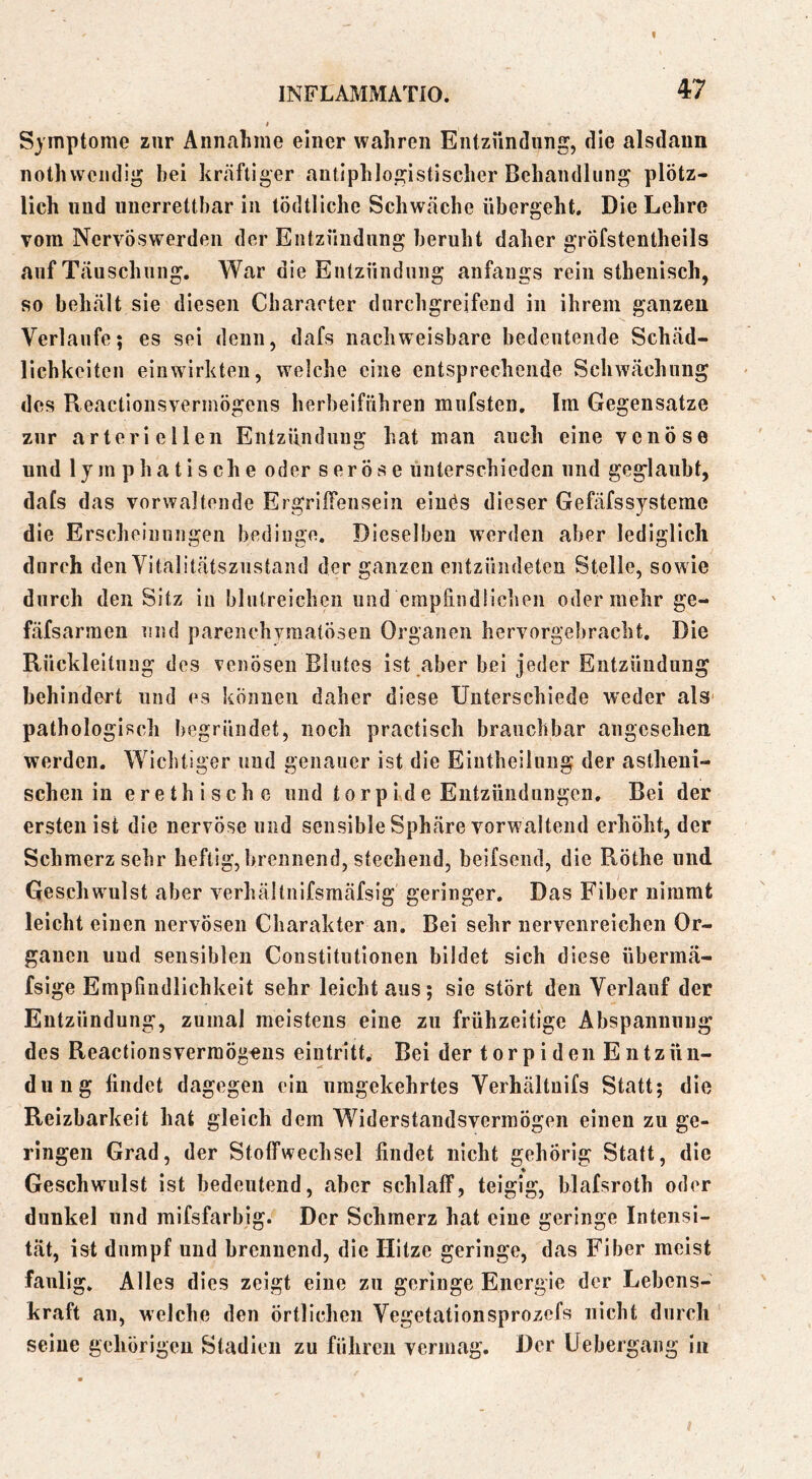 Symptome zur Annahme einer wahren Entzündung, die alsdann nothwendig bei kräftiger antiphlogistischer Behandlung plötz- lich und unerrettbar in tödtliche Schwäche übergeht. Die Lehre vom Nervöswerdeu der Entzündung beruht daher gröfstentheils auf Täuschung. War die Entzündung anfangs rein sthenisch, so behält sie diesen Cbaracter durchgreifend in ihrem ganzen Verlaufe; es sei denn, dafs nachweisbare bedeutende Schäd- licbkeiten eiuwirkten, weiche eine entsprechende Schwächung des Reactiousvermögens herbeiführen mufsten. Im Gegensätze zur arteriellen Entzündung hat man auch eine venöse und lym pha tische oder seröse unterschieden und geglaubt, dafs das vorwaltende Ergriffensein einös dieser Gefäfssysteme die Erscheinungen bedinge. Dieselben werden aber lediglich durch den Vitalitätsznstand der ganzen entzündeten Stelle, sowie durch den Sitz in blutreichen und empfindlichen oder mehr ge- fäfsarmen und parenchymatösen Organen hervorgebracht. Die Rückleitung des venösen Blutes ist ,aber bei jeder Entzündung behindert und es können daher diese Unterschiede weder als pathologisch begründet, noch practisch brauchbar angesehen werden. Wichtiger und genauer ist die Eiutheilung der astheni- schen in erethische und torp ide Entzündungen. Bei der erstenist die nervöse und sensible Sphäre vorwaltend erhöht, der Schmerz sehr heftig, brennend, stechend, beifsend, die Röthe und Geschwulst aber verhältnifsmäfsig geringer. Das Fiber nimmt leicht einen nervösen Charakter an. Bei sehr nervenreichen Or- ganen und sensiblen Constitutionen bildet sich diese übermä- fsige Empfindlichkeit sehr leicht aus; sie stört den Verlauf der Entzündung, zumal meistens eine zu frühzeitige Abspannung des Reactiousvermögens eintritt* Bei der torpiden Entzün- dung findet dagegen ein umgekehrtes Verhältiiifs Statt; die Reizbarkeit hat gleich dem Widerstandsverraögen einen zu ge- ringen Grad, der Stoffwechsel findet nicht gehörig Statt, die % Geschwulst ist bedeutend, aber schlaff, teigig, blafsroth oder dunkel und mifsfarbig. Der Schmerz hat eine geringe Intensi- tät, ist dumpf und brennend, die Hitze geringe, das Fiber meist faulig. Alles dies zeigt eine zu geringe Energie der Lebens- kraft an, welche den örtlichen Vegetationsprozefs nicht durch seine gehörigen Stadien zu führen vermag. Der Uebergang in