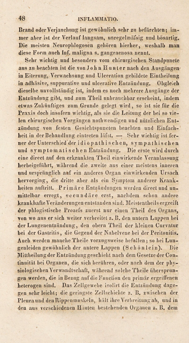 Brand oder Verjauch iiug ist gewöhnlicli sehr zu befürchten; im- mer aber ist der Verlauf langsam, iinregelmäfsig und bösartig* Die meisten Neiirophlogosen gehören hierher, weshalb man diese Form auch Inf. maligna s, gangraenosa nennt. Sehr wichtig und besonders vom chirurgischen Standpiincte ans zn beachten ist die von J o h n H u n t er nach den Ausgängen' in Eiterung, Verwachsung und Ulceration gebildete Eintheiliing in adhäsive, suppurative und ulcerative Entzündung, Obgleich dieselbe unvollständig ist, indem es noch mehrere Ausgänge der Entzündung gibt, und zum Theil unbrauchbar erscheint, indem etwas Zukünftiges zum Grunde gelegt wird, so ist sie für die Praxis doch insofern wichtig, als sie die Leitung der bei so vie- len chirurgischen Vorgängen nothwendigen und nützlichen Ent- zündung von festen Gesichtspiincten beachten und Einfach- heit in der Behandlung einlreteii läfst. — Sehr wichtig ist fer- ner der ünterschied der idiopathischen, sympathischen und sy mp 10 rn at i s ch e n Entzündung. Die erste wird durch eine direct auf den erkrankten Theil ein wirkende Veranlassung herbeigeführt, während die zweite aus einer meistens inneren und ursprünglich auf ein anderes Organ eiuwirkenden Ursach hervorging, die dritte aber als ein Symptom anderer Krank- heiten auftritt. Primäre Entzündungen werden direct und un- mittelbar erregt, secundäre erst, nachdem schon andere krankhafte Veränderungen entstanden sind. Meistentheils ergreift der phlogistische Prozefs zuerst nur einen Theil des Organs, von wo aus er sich weiter verbreitet z. B. den untern Lappen bei der Lnngenentzündung, den obern Theil der kleinen Curvatur hei der Gastritis, die Gegend der Nabelvene bei der Peritonitis. Auch werden mancheTheile vorzugsweise befallen; so bei Luu- genleiden gewöhnlich der untere Lappen (Schönlein). Die Mittbeilungder Entzündung geschieht nach dem Gesetze der Coii- tinuität bei Organen, die sich berühren, oder nach dem der phy- siologischen Verwandtschaft, während solche Theile übersprun- gen werden, die in Bezug auf die Function den primär ergrilfeneii heterogen sind. Das Zellgewebe isolirt die Entzündung dage- gen sehr leicht; die geringste ZcJlschichte z. B. zwischen der Pleura und deiiRippenmuskoln, hält ihre Verbreitung ab, und in den aus verschiedenen Häulcn bestehenden Organen z. B, dem