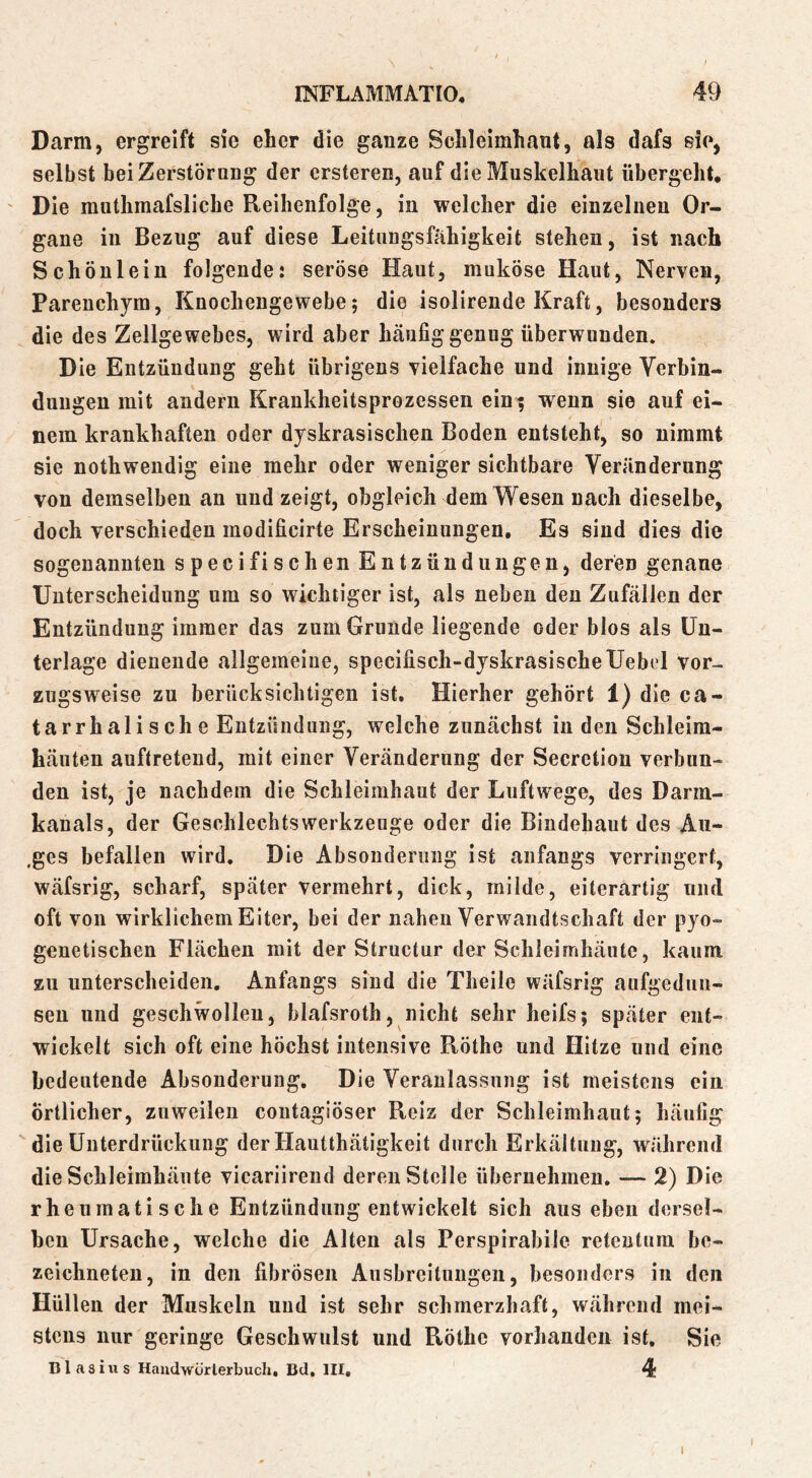 Darm, ergreift sie eher die ganze Sclileimhant, als dafs sie, selbst bei Zerstörung der ersteren, auf die Muskelliaut übergeht, ' Die muthraafsliche Reihenfolge, in welcher die einzelnen Or- gane in Bezug auf diese Leitungsfahigkeit stehen, ist nach Schönlein folgende: seröse Haut, muköse Haut, Nerven, Parenchym, Knochengewebe; die isolirende Kraft, besonders die des Zellgewebes, wird aber hcäufig genug überwunden. Die Entzündung geht übrigens vielfache und innige Verbin- dungen mit andern Krankheitsprozessen ein; wenn sie auf ei- nem krankhaften oder dyskrasischen Boden entsteht, so nimmt sie nothwendig eine mehr oder weniger sichtbare Veränderung von demselben an und zeigt, obgleich dem Wesen nach dieselbe, doch verschieden modificirte Erscheinungen, Es sind dies die sogenannten specifischen Entzündungen, deren genaue Unterscheidung um so wichtiger ist, als neben den Zufällen der Entzündung immer das zum Grunde liegende oder blos als Un- terlage dienende allgemeine, specifisch-dyskrasischeUebel vor- zugsweise zu berücksichtigen ist. Hierher gehört 1) die ca- tarrhalische Entzündung, welche zunächst in den Schleim- häuten auftretend, mit einer Veränderung der Secretion verbun- den ist, je nachdem die Schleimhaut der Luftwege, des Darm- kanals, der Geschlechtswerkzeuge oder die Bindehaut des Au- .ges befallen wird. Die Absonderung ist anfangs verringert, wäfsrig, scharf, später vermehrt, dick, milde, eiterartig und oft von wirklichem Eiter, bei der nahen Verwandtschaft der pyo- genetischen Flächen mit der Strnctur der Schleimhäute, kaum zu unterscheiden. Anfangs sind die Theile wäfsrig aufgedun- sen und geschwollen, blafsroth, nicht sehr heifs; später ent- wickelt sich oft eine höchst intensive Röthe und Hitze und eine bedeutende Absonderung. Die Veranlassung ist meistens ein örtlicher, zuweilen contagiöser Reiz der Schleimhaut; häufig die Unterdrückung der Hautthätigkeit durch Erkältung, während die Schleimhäute vicariirend deren Stelle übernehmen. — 2) Die rheumatische Entzündung entwickelt sich aus eben dersel- ben Ursache, welche die Alten als Perspirabile retentum be- zeichneten, in den fibrösen Ausbreitungen, besonders in den Hüllen der Muskeln und ist sehr schmerzhaft, während mei- stens nur geringe Geschwulst und Röthe vorhanden ist. Sie nlasixis Haudwörterbuch, Bd, III, 4 I