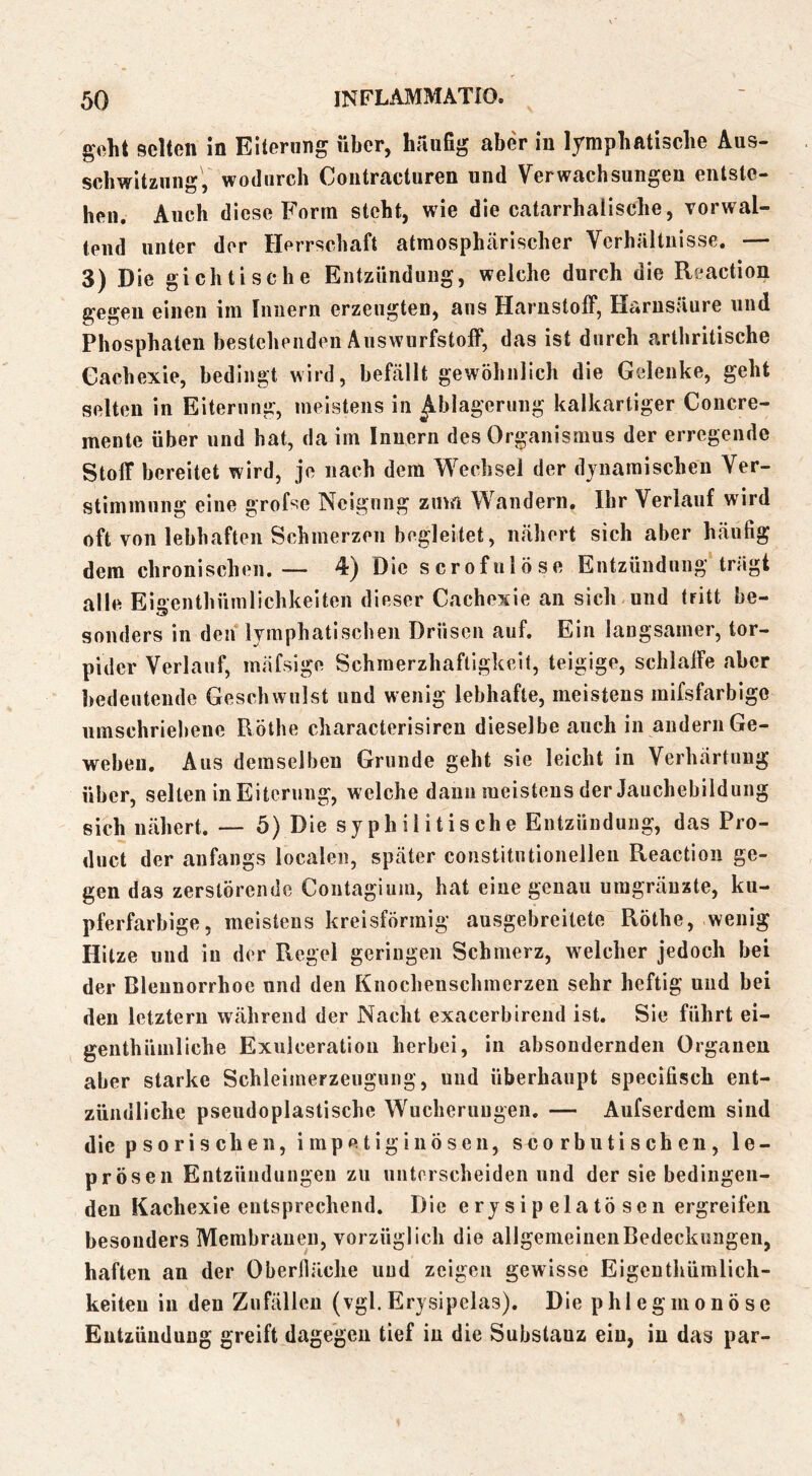 geht selten in Eiterung über, häufig aber in lymphatische Aus- schwitzung, wodurch Contracturen und Verwachsungen entste- hen. Auch diese Form steht, wie die catarrhaiische, vorwal- tend unter der Herrschaft atmosphärischer Verhältnisse, — 3) Die gichtische Entzündung, welche durch die Reaction gegen einen iin Innern erzeugten, ans HarustolF, Harusämre und Phosphaten bestehenden Äuswurfstoff, das ist durch arthritische Gachexie, bedingt wird, befällt gewöhnlich die Gelenke, geht selten in Eiterung, meistens in Ablagerung kalkartiger Concre- mente über und bat, da im Innern des Organismus der erregende Stoff bereitet wird, je nach dem Wechsel der djuaraischen Ver- stimmung eine grofse Neigung zuvn Wandern. Ihr Verlauf wird oft von lebhaften Schmerzen begleitet, nähert sich aber häufig dem chronischen.— 4) Die scrofulöse Entzündung trägt alle Eigenthümlichkeiten dieser Gachexie an sich und tritt be- sonders in den lymphatischen Drüsen auf. Ein langsamer, tor- pider Verlauf, mäfsige Schmerzhaftigkeit, teigige, schlalfe aber bedeutende Geschwulst und wenig lebhafte, meistens mifsfarbigo umschriebene Rothe characterisiren dieselbe auch in andern Ge- webeu. Aus demselben Grunde geht sie leicht in Verhärtung über, selten in Eiterung, welche daun meistens der Jauchebildung sich nähert. — 5) Die syphilitische Entzündung, das Pro- duct der anfangs localen, später constitutionelleii Reaction ge- gen das zerstörende Coutagium, hat eine genau uragräuzte, ku- pferfarbige, meistens kreisförmig ausgebreitete Röthe, wenig Hitze und in der Regel geringen Schmerz, welcher jedoch bei der Blennorrhoe und den Knochenschmerzen sehr heftig und bei den letztem während der Nacht exacerbireiid ist. Sie führt ei- genthümliche Exulceration herbei, in absondernden Organen aber starke Schleimerzeuguiig, und überhaupt specifisch ent- zündliche pseudoplastische Wucherungen. — Aufserdem sind die psorischen, impetiginÖsen, scorbutischen, le- prösen Entzündungen zu unterscheiden und der sie bedingen- den Kachexie entsprechend. Die ery sip elatö sen ergreifen besonders Membranen, vorzüglich die allgemeinen Bedeckungen, haften an der Oberfläche und zeigen gewisse Eigenthüralich- keiten in den Zufällen (vgl.Erysipclas). Die phlegmonöse Entzündung greift dagegen tief in die Substanz ein, in das par-
