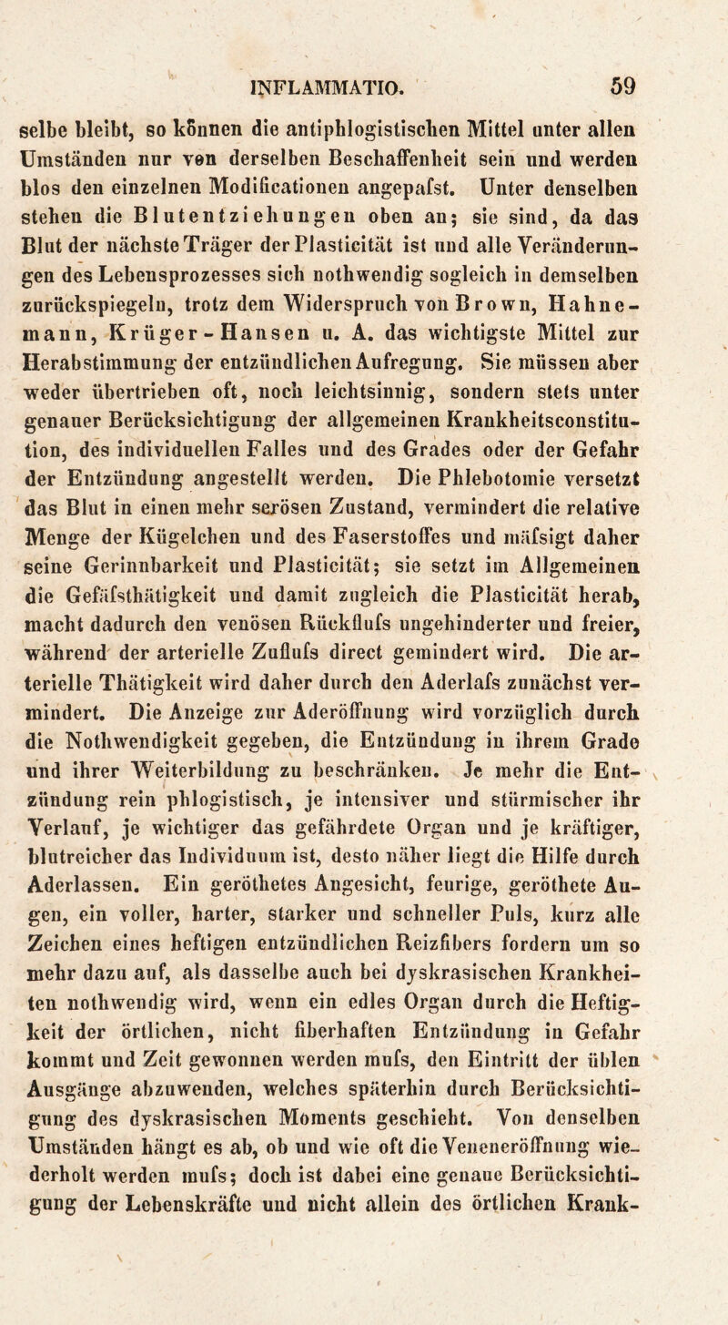 selbe bleibt, so können die antiphlogistiscken Mittel unter allen Umständen nur von derselben Beschaffenheit sein und werden blos den einzelnen Modificationeu angepafst. Unter denselben stehen die Blutentziehungen oben an; sie sind, da das Blut der nächste Träger der Plasticität ist und alle Veränderun- gen des Lebensprozesses sich nothwendig sogleich in demselben zuriickspiegelu, trotz dem Widerspruch Ton Brown, Hahne- mann, Krüger-Hansen u, A. das wichtigste Mittel zur Herabstimmung der entzündlichen Aufregung, Sie müssen aber weder übertrieben oft, noch leichtsinnig, sondern stets unter genauer Berücksichtigung der allgemeinen Krankheitsconstitu- tion, des individuellen Falles und des Grades oder der Gefahr der Entzündung angestellt werden. Die Phlebotomie versetzt das Blut in einen mehr serösen Zustand, vermindert die relative Menge der Kügelchen und des Faserstoffes und luäfsigt daher seine Gerinnbarkeit und Plasticität; sie setzt im Allgemeinen die Gefäfsthätigkeit und damit zugleich die Plasticität herab, macht dadurch den venösen Rückflufs ungehinderter und freier, während' der arterielle Zuflufs direct gemindert wird. Die ar- terielle Thätigkeit wird daher durch den Aderlafs zunächst ver- mindert. Die Anzeige zur Aderöffnung wird vorzüglich durch die Nothwendigkeit gegeben, die Entzündung in ihrem Grade und ihrer Weiterbildung zu beschränken. Je mehr die Ent- zündung rein phlogistisch, je intensiver und stürmischer ihr Verlauf, je wichtiger das gefährdete Organ und je kräftiger, blutreicher das Individuum ist, desto näher liegt die Hilfe durch Aderlässen, Ein geröthetes Angesicht, feurige, geröthete Au- gen, ein voller, harter, starker und schneller Puls, kurz alle Zeichen eines heftigen entzündlichen Reizfibers fordern um so mehr dazu auf, als dasselbe auch bei djskrasischen Krankhei- ten nothwendig wird, wenn ein edles Organ durch die Heftig- keit der örtlichen, nicht fiberhaften Entzündung in Gefahr kommt und Zeit gewonnen werden mufs, den Eintritt der üblen Ausgänge abzuwenden, welches späterhin durch Berücksichti- gung des djskrasischen Moments geschieht. Von denselben Umständen hängt es ab, ob und wie oft die Veneneröffnung wie- derholt werden mufs; doch ist dabei eine genaue Berücksichti- gung der Lebenskräfte und nicht allein des Örtlichen Krank-