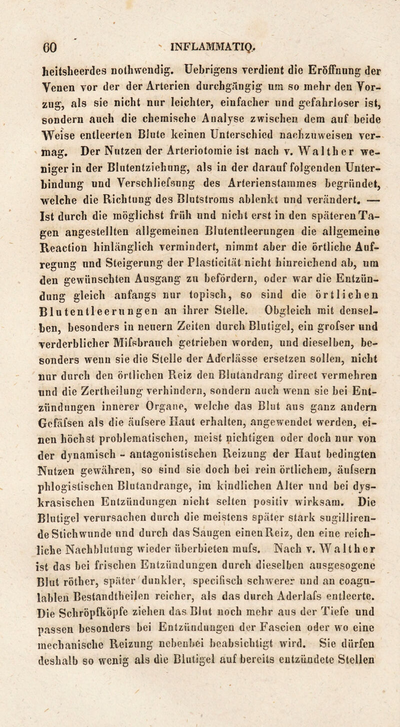 heitsheerdes nolhweiidig, üebrigens verdient die Eröffnung der Venen vor der der Arterien durchgängig um so mehr den Vor- zug, als sie nicht nur leichter, einfacher und gefahrloser ist, sondern auch die chemische Analyse zwischen dem auf beide Weise entleerten Blute keinen Unterschied nachziiweisen ver- mag. Der Nutzen der Arteriotoraie ist nach v. Walther we- niger in der Bliitentziehnng, als in der darauf folgenden Unter- bindung und Verschliefsung des Arterienstammes begründet, welche die Richtung des Blutstroms ablenkt und vertändert. — Ist durch die möglichst früh und nicht erst in den späteren Ta- gen angestellten allgemeinen Blutentleerungen die allgemeine Reaction hinlänglich vermindert, nimmt aber die örtliche Auf- regung und Steigerung der Plasticität nicht hinreichend ab, um den gewünschten Ausgang zu befördern, oder war die Entzün- dung gleich anfangs nur topisch, so sind die örtlichen Blutentleerungen an ihrer Stelle. Obgleich mit densel- ben, besonders in neuern Zeiten durch Blntigel, ein grofser und verderblicher Mifsbranch getrieben worden, und dieselben, be- sonders wenn sie die Stelle der Aderlässe ersetzen sollen, nicht nur durch den örtlichen Reiz den Blutandrang direct vermehren und die Zertheilung verhindern, sondern auch wenn sie bei Ent- zündungen innerer Organe, welche das Blut aus ganz andern Gcfäfsen als die äufsere Haut erhalten, angewendet werden, ei- nen höchst problematischen, meist nichtigen oder doch nur von der dynamisch - antagonistischen Reizung der Haut bedingten Nutzen gewähren, so sind sie doch bei rein örtlichem, äufsern phlogistischen Blutandrange, im kindlichen Alter und bei dys- krasischen Entzündungen nicht selten positiv wirksam. Die Blutigel verursachen durch die meistens später stark sugiiliren- de Stichwunde und durch das Saugen eineuReiz, den eine reich- liche Nachblutung wieder überbieten mufs. Nach v. W a 11h e r ist das bei frischen Entzündungen durch dieselben ausgesogene Blut röther, später dunkler, specifisch schwerer und an coagu- lablen Bestandtheilen reicher, als das durch Aderlafs entleerte. Die Schröpfköpfe ziehen das Blut noch mehr aus der Tiefe und passen besonders bei Entzündungen der Fascien oder wo eine mechanische Reizung nebenbei beabsichtigt wird. Sie dürfen deshalb so wenig als die Blutigel auf bereits entzündete Stellen